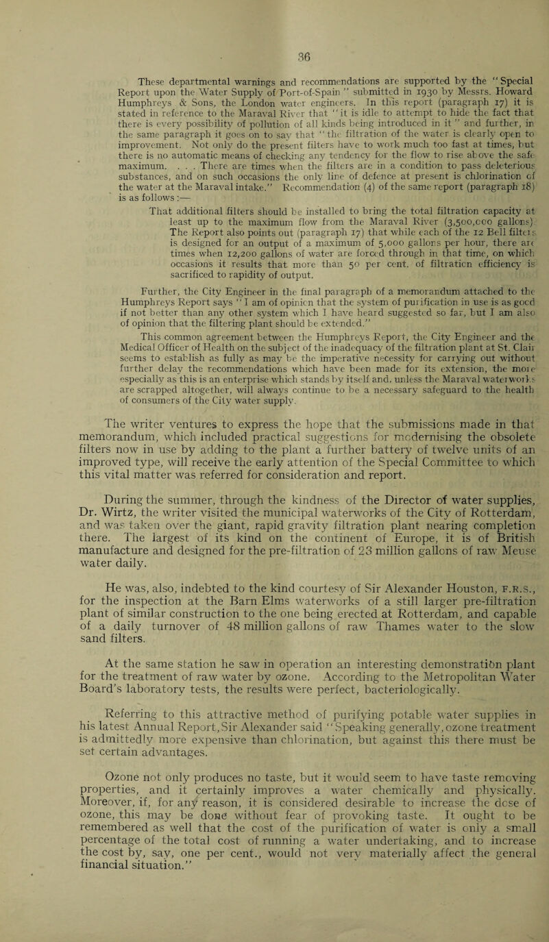 These departmental warnings and recommendations are supported by the “Special Report upon the Water Supply of Port-of-Spain ’’ submitted in 1930 by Messrs. Howard Humphreys & Sons, the London water engineers. In this report (paragraph 17) it is stated in reference to the Maraval River that “it is idle to attempt to hide the fact that there is every possibility of pollution of all kinds being introduced in it ” and further, in the same paragraph it goes on to say that “the filtration of the water is clearly open to improvement. Not only do the present filters have to work much too fast at times, but there is no automatic means of checking any tendency for the flow to rise above the safe' maximum. . . . There are times when the filters are in a condition to pass deleterious substances, and on such occasions the only line of defence at present is chlorination of the water at the Maraval intake.” Recommendation (4) of the same report (paragraph 18) is as follows :•— That additional filters should be installed to bring the total filtration capacity at least up to the maximum flow from the Maraval River (3,500,000 gallons). The Report also points out (paragraph 17) that while each of the 12 Bell filters is designed for an output of a maximum of 5,000 gallons per hour, there arc times when 12,200 gallons of water are forced through in that time, on which occasions it results that more than 50 per cent, of filtration efficiency is sacrificed to rapidity of output. Further, the City Engineer in the final paragraph of a memorandum attached to the Humphreys Report says “I am of opinion that the system of purification in use is as gocd if not better than any other system which I have heard suggested so far, but I am also of opinion that the filtering plant should be extended.” This common agreement between the Humphreys Report, the City Engineer and the Medical Officer of Health on the subject of the inadequacy of the filtration plant at St. Clair seems to establish as fully as may be the imperative necessity for carrying out without further delay the recommendations which have been made for its extension, the more especially as this is an enterprise which stands by itself and, unless the Maraval waterworks are scrapped altogether, will always continue to be a necessary safeguard to the health of consumers of the City water supply. The writer ventures to express the hope that the submissions made in that memorandum, which included practical suggestions for modernising the obsolete filters now in use by adding to the plant a further battery of twelve units of an improved type, will receive the early attention of the Special Committee to which this vital matter was referred for consideration and report. During the summer, through the kindness of the Director of water supplies, Dr. Wirtz, the writer visited the municipal waterworks of the City of Rotterdam, and was taken over the giant, rapid gravity filtration plant nearing completion there. The largest of its kind on the continent of Europe, it is of British manufacture and designed for the pre-filtration of 23 million gallons of rave Meuse water daily. He was, also, indebted to the kind courtesy of Sir Alexander Houston, f.r.s., for the inspection at the Barn Elms waterworks of a still larger pre-filtration plant of similar construction to the one being erected at Rotterdam, and capable of a daily turnover of 48 million gallons of raw Thames water to the slow sand filters. At the same station he saw in operation an interesting demonstration plant for the treatment of raw water by ozone. According to the Metropolitan Water Board’s laboratory tests, the results were perfect, bacteriologically. Referring to this attractive method of purifying potable water supplies in his latest Annual Report,Sir fVlexander said “Speaking generally,ozone treatment is admittedly more expensive than chlorination, but against this there must be set certain advantages. Ozone not only produces no taste, but it would seem to have taste removing properties, and it certainly improves a water chemically and physically. Moreover, if, for any reason, it is considered desirable to increase the dose of ozone, this may be done without fear of provoking taste. It ought to be remembered as well that the cost of the purification of wader is only a small percentage of the total cost of running a water undertaking, and to increase the cost by, say, one per cent., would not very materially affect the general financial situation.”