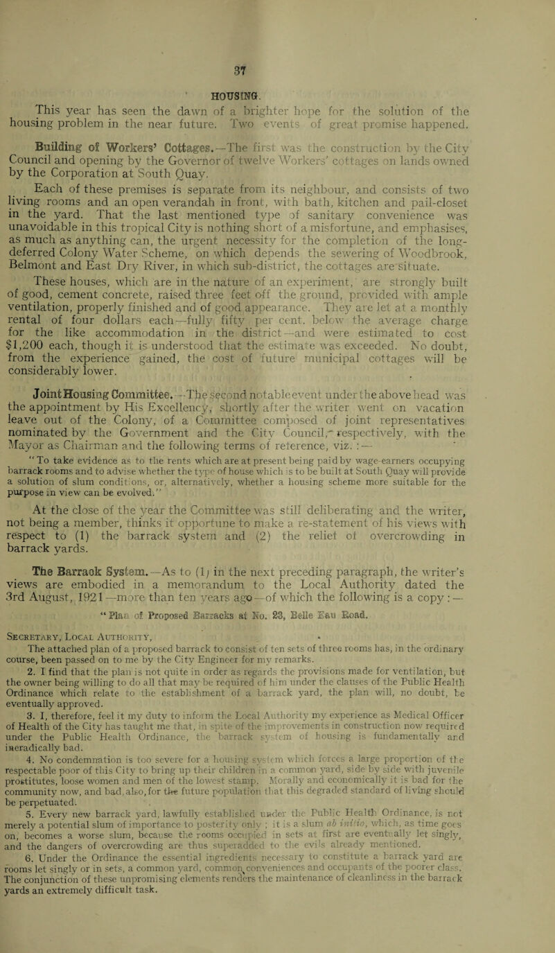HOUSING. This year has seen the dawn of a brighter hope for the solution of the housing problem in the near future. Two events of great promise happened. Building of Workers’ Cottages.—The first was the construction by the City Council and opening by the Governor of twelve Workers’ cottages on lands owned by the Corporation at South Quay. Each of these premises is separate from its neighbour, and consists of two living rooms and an open verandah in front, with bath, kitchen and pail-closet in the yard. That the last mentioned type of sanitary convenience was unavoidable in this tropical City is nothing short of a misfortune, and emphasises, as much as anything can, the urgent necessity for the completion of the long- deferred Colony Water Scheme, on which depends the sewering of Woodbrook, Belmont and East Dry River, in which sub-district, the cottages are situate. These houses, which are in the nature of an experiment, are strongly built of good, cement concrete, raised three feet off the ground, provided with ample ventilation, properly finished and of good appearance. They are let at a monthly rental of four dollars each—fully fifty per cent, below the average charge for the like accommodation in the district—and were estimated to cost $1,200 each, though it is understood that the estimate was exceeded. No doubt, from the experience gained, the cost of future municipal cottages will be considerably lower. J oint Housing Committee. —The second notable event under the above head was the appointment by His Excellency, shortly after the writer went on vacation leave out of the Colony, of a Committee composed of joint representatives nominated by the Government and the City Council,- respectively, with the Mayor as Chairman and the following terms of reference, viz. : — To take evidence as to the rents which are at present being paid by wage-earners occupying barrack rooms and to advise whether the type of house which is to be built at South Quay will provide a solution of slum conditions, or, alternatively, whether a housing scheme more suitable for the purpose in view can be evolved.” At the close of the year the Committee wras still deliberating and the waiter, not being a member, thinks it opportune to make a re-statement of his view's with respect to (1) the barrack system and (2) the relief of overcrowding in barrack yards. The Barrack System.—As to (1; in the next preceding paragraph, the waiter’s views are embodied in a memorandum to the Local Authority dated the 3rd August, 1921 —more than ten years ago—of which the following is a copy : — “ Plan of Proposed Barracks at No. 23, Belle lau Road. Secretary, Local Authority, The attached plan of a proposed barrack to consist of ten sets of three rooms has, in the ordinary course, been passed on to me by the City Engineer for my remarks. 2. I find that the plan is not quite in order as regards the provisions made for ventilation, but the owner being willing to do all that may be required of him under the clauses of the Public Health Ordinance which relate to the establishment of a barrack yard, the plan will, no doubt, be eventually approved. 3. I, therefore, feel it my duty to inform the Local Authority my experience as Medical Officer of Health of the City has taught me that, in spite of the improvements in construction now required under the Public Health Ordinance, the barrack system of housing is fundamentally and ineradically bad. 4. No condemnation is too severe for a housing system which forces a large proportion of the respectable poor of this City to bring up their children in a common yard, side by side with juvenile prostitutes, loose women and men of the lowest stamp. Morally and economically it is bad for the community now, and bad, also, for the future population that this degraded standard of living should be perpetuated. 5. Every new barrack yard, lawfully established under the Public Health Ordinance, is not merely a potential slum of importance to posterity only ; it is a slum ab iniiio, which, as time goes on, becomes a worse slum, because the rooms occupied in sets at first are eventually let singly, and the dangers of overcrowding are thus superadded to the evils already mentioned. 6. Under the Ordinance the essential ingredients necessary to constitute a barrack yard are rooms let singly or in sets, a common yard, common conveniences and occupants of the poorer class. The conjunction of these unpromising elements renders the maintenance of cleanliness in the barrack yards an extremely difficult task.