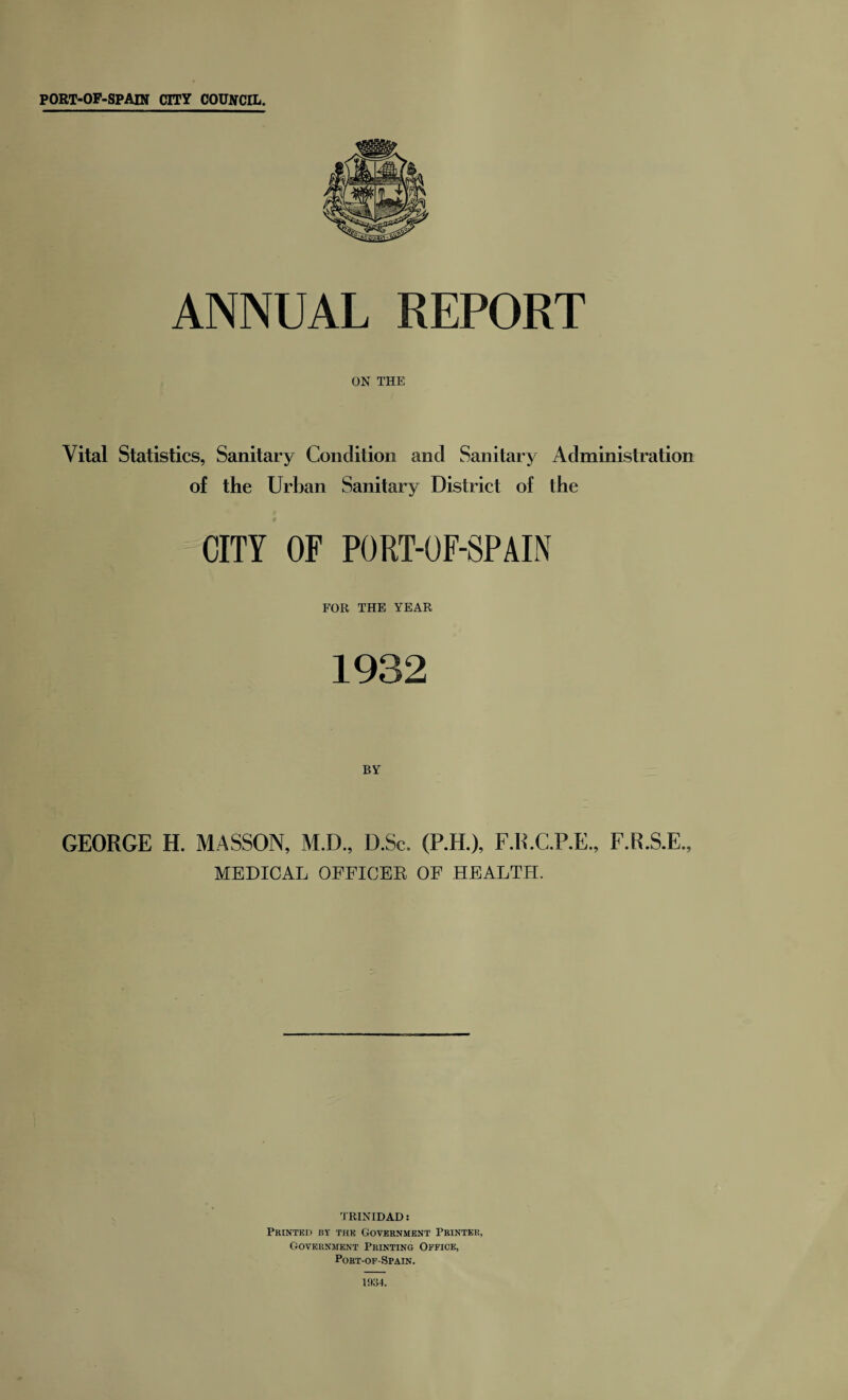 ANNUAL REPORT ON THE Vital Statistics, Sanitary Condition and Sanitary Administration of the Urban Sanitary District of the CITY OF PORT-OF-SPAIN FOR THE YEAR 1932 BY GEORGE H. MASSON, M.D., D.Sc. (P.H.), F.R.C.P.E., F.R.S.E., MEDICAL OFFICES OF HEALTH. TRINIDAD: Printed by the Government Printer, Government Printing Office, Port-of-Spain. 1934.