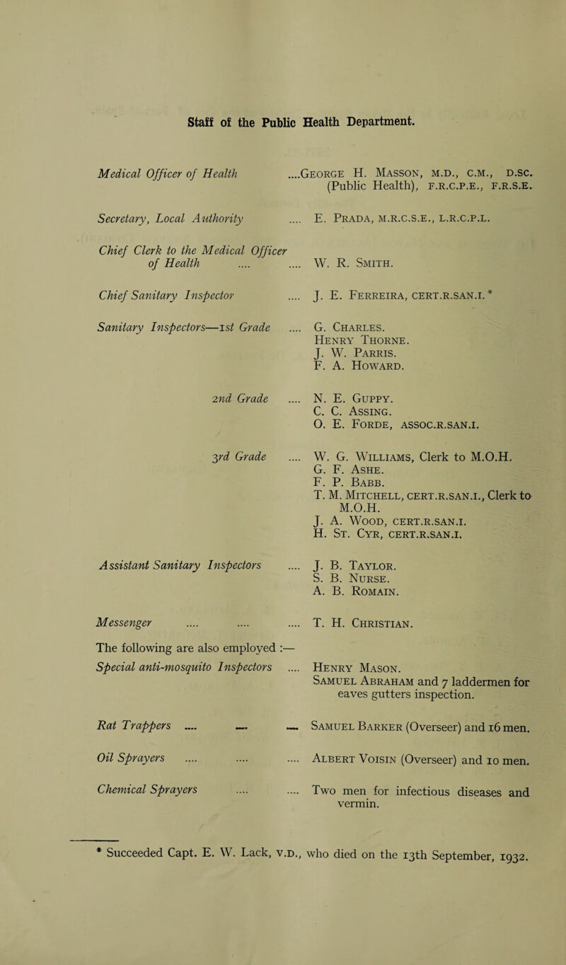 Staff of the Public Health Department. Medical Officer of Health ....George H. Masson, m.d., c.m., d.sc. (Public Health), f.r.c.p.e., f.r.s.e. Secretary, Local Authority .... E. Prada, m.r.c.s.e., l.r.c.p.l. Chief Clerk to the Medical Officer of Health .... .... W. R. Smith. Chief Sanitary Inspector .. J. E. Ferreira, cert.r.san.1. * Sanitary Inspectors—1st Grade ... G. Charles. Henry Thorne. J. W. Parris. F. A. Howard. 2nd Grade ... N. E. Guppy. C. C. Assing. 0. E. Forde, assoc.r.san. 1. 3rd Grade ... W. G. Williams, Clerk to M.O.H. G. F. Ashe. F. P. Babb. T. M. Mitchell, cert.r.san.i., Clerk to M.O.H. J. A. Wood, cert.r.san.i. H. St. Cyr, cert.r.san.i. Assistant Sanitary Inspectors .. J. B. Taylor. S. B. Nurse. A. B. Romain. Messenger .. T. H. Christian. The following are also employed Special anti-mosquito Inspectors .. Henry Mason. Samuel Abraham and 7 laddermen for eaves gutters inspection. Rat Trappers .... — _ ~ Samuel Barker (Overseer) and 16 men. Oil Sprayers .. Albert Voisin (Overseer) and 10 men. Chemical Sprayers .. Two men for infectious diseases and vermin. * Succeeded Capt. E. W. Lack, v.d., who died on the 13th September, 1932.