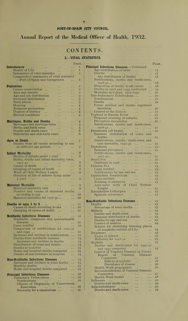 PORT-OF-SPAIN CITY COUNCIL. Annual Report of the Medical Officer of Health, 1932. CONTENTS. I.—VITAL STATISTICS. Page. Introductory .. .. .. .. i Health of City .. .. .. i Summaries of vital statistics . . .. i Comparative summaries of vital statistics —Port-of-Spain and Georgetown .. 2 Population .. .. .. 2 Census enumeration .. .. .. 2 Area and density .. . . . . 2 Age and sex distribution .. .. 3 Sectional distribution .. .. 3 Birth places .. .. 3 Housing .. .. . . 4 Religious persuasions .. .. 4 Degrees of literacy . . . . . . 4 Marital conditions . . . . 4 Marriages, Births and Deaths .. .. 4 Marriages and marriage-rates .. .. 5 Births and birth-rates .. . . 5 Deaths and death-rates .. .. 6 Still-births and still-birth rates . . 6 Ages at Death .. .. .. 7 Deaths from all causes according to sex at different age periods . . . . 7 Infant Mortality .. .. .. 8 Deaths of infants under 1 year .. 8 Births, deaths and infant mortality rates, 1917-32 .. .. .. ..8 Causes of death .. .. .. 8 Grouping of causes of death .. .. 8 Work of Child Welfare League .. 9 Duration of life of infants dying under x year .. .. .. .. 9 Maternal Mortality .. .. 9 Maternal mortality rate .. .. 9 Number and caxxses of maternal deaths according to age .. .. 10 Maternal mortality for 1927-32 .. 10 Deaths at ages 1 to 5 .. .. .. 11 Causes of death according to sex .. 11 Grouping of causes of death .. .. 11 Notifiable Infectious Diseases .. .. 12 Notifiable, dangerous and quarantinable diseases .. .. .. .. 12 Cases notified .. . . .. 12 Comparison of notifications for 1922-31 and 1932 . . . . . . .. 12 Increases and declines in notifications .. 12 Deaths from notifiable diseases .. 13 Increases and declines in deaths . . 13 Distribution of cases and deaths .. 13 Deaths in hospital .. .. . .13 Home and hospital deaths compared .. 14 Deaths of non-residents in hospital . . 14 Non-Notifiable Infectious Diseases .. 15 Increases and declines in total deaths .. 15 Monthly deaths . . .. 15 Home and hospital deaths compared .. 15 Principal Infectious Diseases .. • • 16 Pulmonary Tuberculosis .. .. 16 Notifications .. .. ..16 Objects of Dispensary of Tuberculosis Associaton .. .. .. 16 Necessity for a sanatorium .. .. 16 registered Principal Infectious Diseases.—Continued Age distribution of cases Deaths Age distribution of deaths Notifications, deaths and death-rates 1918-32 Proportion of deaths to all causes Deaths in 1918 and 1932 contrasted Mortality in Colony, 1902-1932 Non-Pulmonary Tuberculosis Notifications Deaths Forms notified and deaths therefrom Control of the disease Typhoid or Enteric Fever Proposed sewering of suburbs Preventive inoculation Notifications, deaths and death-rates 1918-32 Pneumonia (all forms) Seasonal distribution deaths Notifications, deaths, case mortality, 1922 Diphtheria Seasonal prevalence Notifications, deaths and death-rates 1917-32.. Small Pox .. Outbreak in 1926 Chicken Pox Cases notified Notifications by age and sex Ophthalmia Neonatorum Cases notified Training of midwives Ante-natal work of League Encephalitis Lethargica Sporadic occurrence of cases and death -32 ■rates and Child Welfare Page. 17 17 17 18 18 19 20 20 20 20 20 21 21 21 21 21 22 22 2 ■? 22 22 22 22 22 23 23 23 23 23 23 23 23 23 Non-Notifiable Infectious Diseases.. .. 23 Deaths .. .. . . . . 23 Percentage of total deaths .. 23 Malaria .. . . . . . . 23 Deaths and death-rates .. .. 23 Seasonal distribution of deaths . . 23 Deaths by age and sex . . .. 23 Control of malaria .. .. . . 24 Scheme for abolishing breeding places of anopheles outside of City .. 24 Dysentery .. . . .. . . 25 Types of disease . . .. . . 25 Mortality for 1918-32 .. . . 25 Syphilis . . .. . . 25 Deaths and death-rates for 1927-31 and 1932 compared .. 25 Control of Venereal Diseases in Colony Report of Venereal Diseases Committee . . . . . . 25 Effects of syphilis . . 26 Prevalence of disease .. 26 Health Week propaganda .. .. 26 Recommendations of Venereal Diseases Committee . . .. . . 27 Health Week leaflet .. . . 28 Influenza .. . . .. .. 29 Deaths and death-rates .. .. 29 Ankylostomiasis .. .. . . 29 Deaths and death-rates .. .. 29