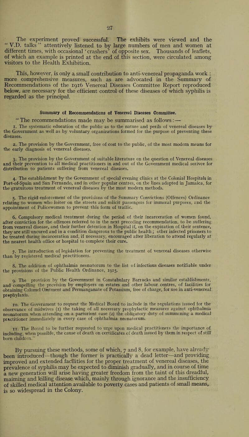 The experiment proved successful. The exhibits were viewed and the “ V.D. talks ” attentively listened to by large numbers of men and women at different times, with occasional ‘crashers’ of opposite sex. Thousands of leaflets, of which an example is printed at the end of this section, were circulated among visitors to the Health Exhibition. This, however, is only a small contribution to anti-venereal propaganda work : more comprehensive measures, such as are advocated in the Summary of Recommendations of the 1916 Venereal Diseases Committee Report reproduced below, are necessary for the efficient control of these diseases of which syphilis is regarded as the principal. Summary oi Recommendations of Venereal Diseases Committee. “The recommendations made may be summarised as follows :—- x. The systematic education of the public as to the nature and perils of venereal diseases by the Government as well as by voluntary organizations formed for the purpose of preventing these diseases. 2. The provision by the Government, free of cost to the public, of the most modern means for the early diagnosis of venereal diseases. 3. The provision by the Government of suitable literature on the question of Venereal diseases and their prevention to all medical practitioners in and out of the Government medical serivce for distribution to patients suffering from venereal diseases. 4. The establishment by the Government of special evening clinics at the Colonial Hospitals in Port-of-Spain and San Fernando, and in other popular centres, on the lines adopted in Jamaica, for the gratuitous treatment of venereal diseases by the most modern methods. 3. The rigid enforcement of the provisions of the Summary Convictions (Offences) Ordinance relating to women who loiter on the streets and solicit passengers for immoral purposes, and the appointment of Policewomen to prevent this form of traffic. 6. Compulsory medical treatment during the period of their incarceration of women found, after conviction for the offences referred to in the next preceding recommendation, to be suffering from venereal disease, and their further detention in Hospital if, on the expiration of their sentence, they are still uncured and in a condition dangerous to the public health; other infected prisoners to be treated during incarceration and, if necessary, encouraged after liberation to attend regularly at the nearest health office or hospital to complete their cure. 7. The introduction of legislation for preventing the treatment of venereal diseases otherwise than by registered medical practitioners. 8. The addition of ophthalmia neonatorum to the list of infectious diseases notifiable under the provisions of the Public Health Ordinance, 1915. 9. The provision by the Government in Constabulary Barracks and similar establishments, and compelling the provision by employers on estates and other labour centres, of facilities for obtaining Calomel Ointment and Permanganate of Potassium, free of charge, for use in anti-venereal pr©phylaxis. 10. The Government to request the Medical Board to include in the regulations issued for the observance of midwives (1) the taking of all necessary prophylactic measures against ophthalmia neonatorum when attending on a parturient case (2) the obligatory duty of summoning a medical practitioner immediately in every case of ophthalmia neonatorum. 11. The Board to be further requested to urge upon medical practitioners the importance of including, when possible, the cause of death on certificates of death issued by them in respect of still born children. By pursuing these methods, some of which, 7 and 8, for example, have already been introduced—though the former is practically a dead letter—and providing improved and extended facilities for the proper treatment of venereal diseases, the prevalence of syphilis may be expected to diminish gradually, and in course of time a new generation will arise having greater freedom from the taint of this dreadful, maiming and killing disease which, mainly through ignorance and the insufficiency of skilled medical attention available to poverty cases and patients of small means,, is so widespread in the Colony.