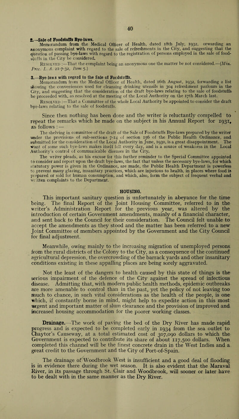 2. —Sale ol Foodstuffs Bye-laws. Memorandum from the Medical Officer of Health, dated 18th July, 1932, orwarding an anonymous complaint with regard to the sale of refreshments in the City, and suggesting that the question of passing bye-laws with regard to the registration of persons employed in the sale of food¬ stuffs in the City be considered. Resolved :—That the complaint being an anonymous one the matter be not considered.—(Min. Proc. L. A. 21-7-32, Item 5.) 3. —Bye-laws with regard to the Sale of Foodstuffs. Memorandum from the Medical Officer of Health, dated 16th August, 1932, forwarding a list showing the conveniences used for cleansing drinking utensils in 304 refreshment parlours in the City, and suggesting that the consideration of the draft bye-laws relating to the sale of foodstuffs be proceeded with, as resolved at the meeting of the Local Authority on the 17th March last. Resolved :—That a Committee of the whole Local Authority be appointed to consider the draft bye-laws relating to the sale of foodstuffs. Since then nothing has been done and the writer is reluctantly compelled to repeat the remarks which he made on the subject in his Annual Report for 1931, as follows : — The shelving in committee of the draft of the Sale of Foodstuffs Bye-laws prepared by the writer under the provisions of sub-sections 7-14 of section 156 of the Public Health Ordinance, and submitted for the consideration of the Local Authority in June, 1930, is a great disappointment. The want of some such bye-laws makes itself felt every day, and is a source of weakness in the Local Authority’s control of communicable diseases in the City. The waiter pleads, as his excuse for this further reminder to the Special Committee appointed to consider and report upon the draft bye-laws, the fact that unless the necessary bye-laws, for which statutory power is given in the Ordinance, are made, the Public Health Department is powerless to prevent many glaring, insanitary practices, which are injurious to health, in places where food is prepared or sold for human consumption, and which, also, form the subject of frequent verbal and written complaints to the Department. HOUSING. This important sanitary question is unfortunately in abeyance for the time being. The final Report of the Joint Housing Committee, referred to in the writer’s Administration Report for the previous year, was altered by the introduction of certain Government amendments, mainly of a financial character, and sent back to the Council for their consideration. The Council felt unable to accept the amendments as they stood and the matter has been referred to a new Joint Committee of members appointed by the Government and the City Council for final adjustment. Meanwhile, owing mainly to the increasing migration of unemployed persons from the rural districts of the Colony to the City, as a consequence of the continued agricultural depression, the overcrowding of the barrack yards and other insanitary conditions existing in these appalling places are being sorely aggravated. Not the least of the dangers to health caused by this state of things is the serious impairment of the defence of the City against the spread of infectious disease. Admitting that, with modern public health methods, epidemic outbreaks are more amenable to control than in the past, yet the policy of not leaving too much to chance, in such vital considerations as the health of the people, is one which, if constantly borne in mind, might help to expedite action in this most urgent and important matter of slum clearance and the provision of improved and increased housing accommodation for the poorer working classes. Drainage.—The work of paving the bed of the Dry River has made rapid progress and is expected to be completed early in 1934 from the sea outlet to Chaytor’s Causeway, at a total estimated cost of 307,090 dollars to which the Government is expected to contribute its share of about 117,500 dollars. When completed this channel will be the finest concrete drain in the West Indies and a great credit to the Government and the City of Port-of-Spain. The drainage of Woodbrook West is insufficient and a good deal of flooding is in evidence there during the wet season. It is also evident that the Maraval River, in its passage through St. Clair and Woodbrook, will sooner or later have to be dealt with in the same manner as the Dry River.