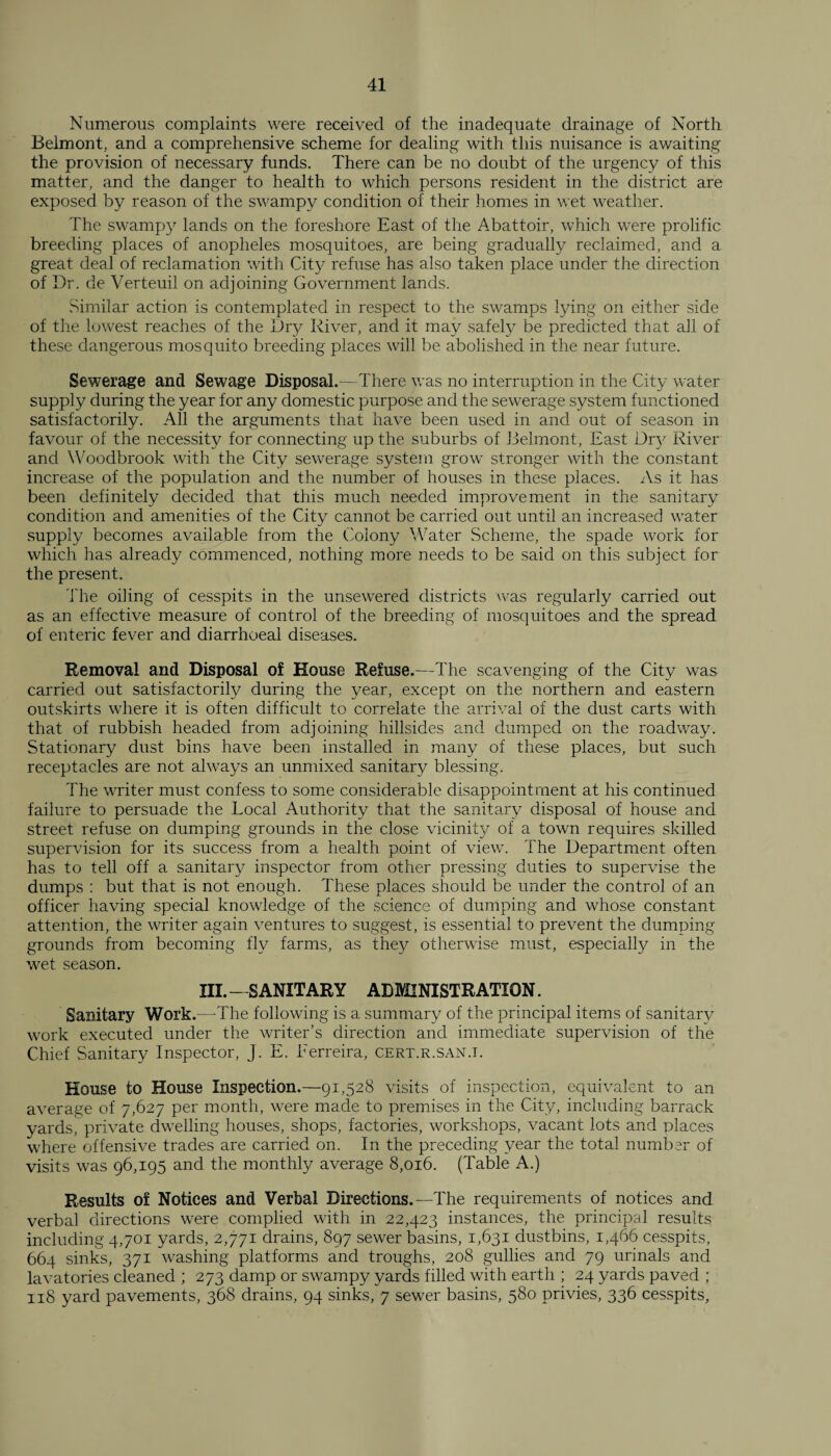 Numerous complaints were received of the inadequate drainage of North Belmont, and a comprehensive scheme for dealing with this nuisance is awaiting the provision of necessary funds. There can be no doubt of the urgency of this matter, and the danger to health to which persons resident in the district are exposed by reason of the swampy condition of their homes in wet weather. The swampy lands on the foreshore East of the Abattoir, which were prolific breeding places of anopheles mosquitoes, are being gradually reclaimed, and a great deal of reclamation with City refuse has also taken place under the direction of Dr. de Verteuil on adjoining Government lands. Similar action is contemplated in respect to the swamps tying on either side of the lowest reaches of the Dry River, and it may safety be predicted that all of these dangerous mosquito breeding places will be abolished in the near future. Sewerage and Sewage Disposal.—There was no interruption in the City water supply during the year for any domestic purpose and the sewerage system functioned satisfactorily. All the arguments that have been used in and out of season in favour of the necessity for connecting up the suburbs of Belmont, East Dr}' River and Woodbrook with the City sewerage system grow stronger with the constant increase of the population and the number of houses in these places. As it has been definitely decided that this much needed improvement in the sanitary condition and amenities of the City cannot be carried out until an increased water supply becomes available from the Colony Water Scheme, the spade work for which has already commenced, nothing more needs to be said on this subject for the present. The oiling of cesspits in the unsewered districts was regularly carried out as an effective measure of control of the breeding of mosquitoes and the spread of enteric fever and diarrhoeal diseases. Removal arid Disposal of House Refuse.—The scavenging of the City was carried out satisfactorily during the year, except on the northern and eastern outskirts where it is often difficult to correlate the arrival of the dust carts with that of rubbish headed from adjoining hillsides and dumped on the roadway. Stationary dust bins have been installed in many of these places, but such receptacles are not always an unmixed sanitary blessing. The writer must confess to some considerable disappointment at his continued failure to persuade the Local Authority that the sanitary disposal of house and street refuse on dumping grounds in the close vicinity of a town requires skilled supervision for its success from a health point of view. The Department often has to tell off a sanitary inspector from other pressing duties to supervise the dumps : but that is not enough. These places should be under the control of an officer having special knowledge of the science of dumping and whose constant attention, the writer again ventures to suggest, is essential to prevent the dumping grounds from becoming fly farms, as they otherwise must, especially in the wet season. III.-SANITARY ADMINISTRATION. Sanitary Work.—The following is a summary of the principal items of sanitary work executed under the writer’s direction and immediate supervision of the Chief Sanitary Inspector, J. E. Eerreira, cert.r.san.i. House to House Inspection.—91,528 visits of inspection, equivalent to an average of 7,627 per month, were made to premises in the City, including barrack yards, private dwelling houses, shops, factories, workshops, vacant lots and places where offensive trades are carried on. In the preceding year the total number of visits was 96,195 and the monthly average 8,016. (Table A.) Results of Notices and Verbal Directions.-—The requirements of notices and verbal directions were complied with in 22,423 instances, the principal results including 4,701 yards, 2,771 drains, 897 sewer basins, 1,631 dustbins, 1,466 cesspits, 664 sinks, 371 washing platforms and troughs, 208 gullies and 79 urinals and lavatories cleaned ; 273 damp or swampy yards filled with earth ; 24 yards paved ; 118 yard pavements, 368 drains, 94 sinks, 7 sewer basins, 580 privies, 336 cesspits.