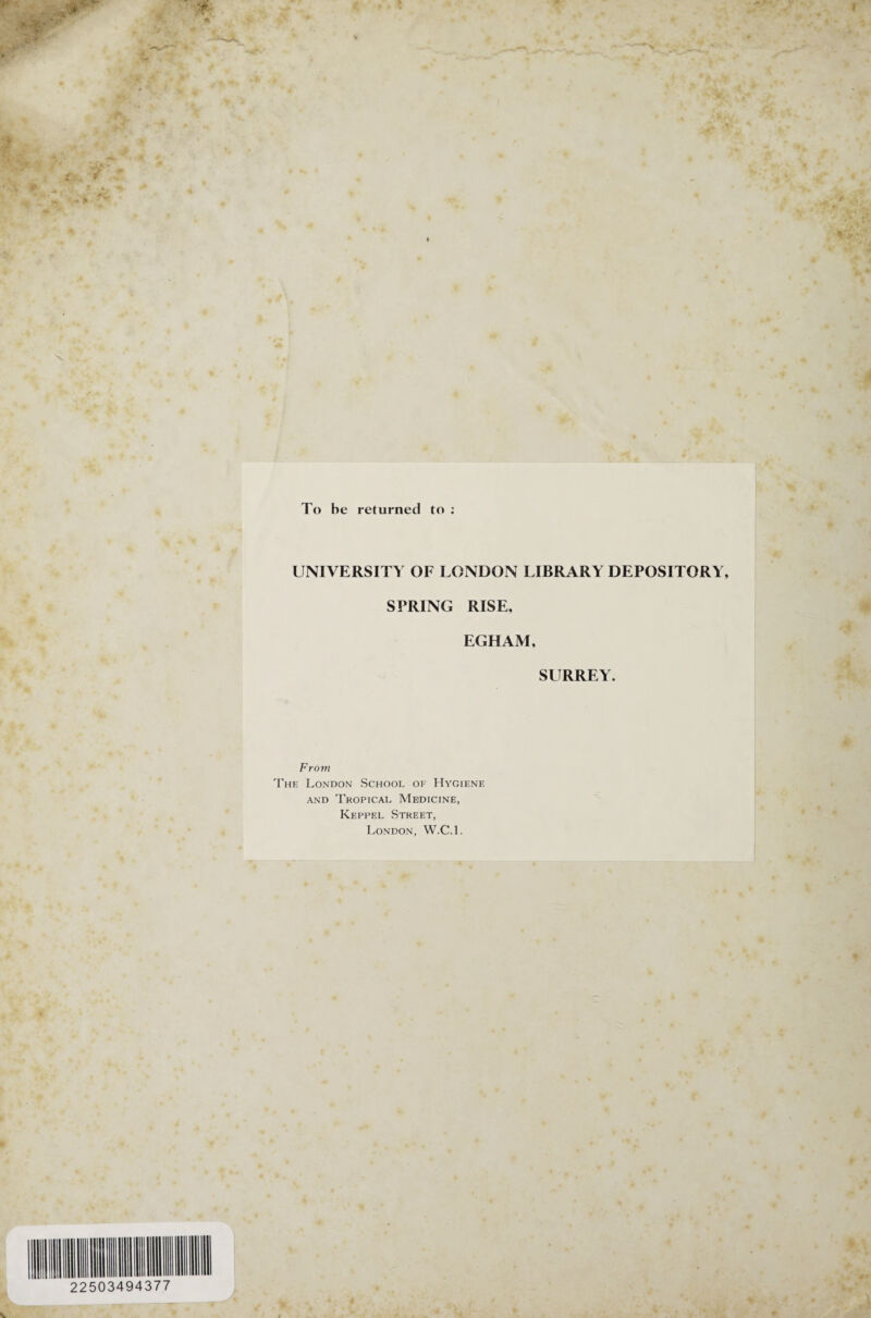 To he returned to : 22503494377 UNIVERSITY OF LONDON LIBRARY DEPOSITORY, SPRING RISE, EGHAM, SURREY. From The London School of Hygiene and Tropical Medicine, Keppel Street, London, W.C.l.