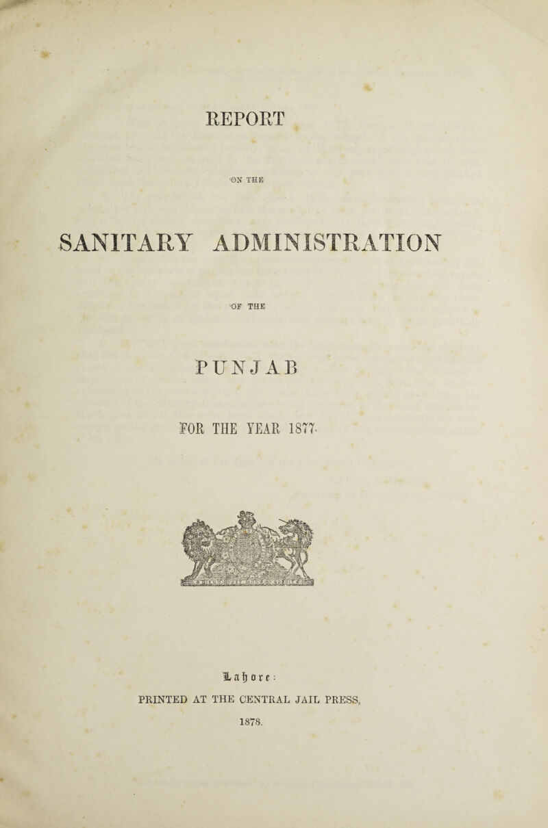 REPORT ON THE SANITARY ADMINISTRATION OF THE P U N J A B FOR THE YEAR 1877- H a ^ o r c: PRINTED AT THE CENTRAL JAIL PRESS, 1878.