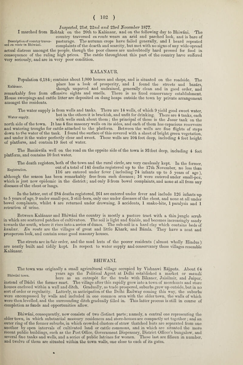 Inspected, 21 st, 22nd and 23rd November 1877. I marched from Rohtak on the 20th to Kalanaur, and on the following day to Bhiwani. ‘The country traversed en route wears an arid and parched look, and is bare of Description of country traver- pasturage. The autumn crops have failed generally, and I heard repeated sed en route to Bhiwani. complaints of the dearth and scarcity, but met with no signs of any wide-spread actual distress amongst the people, though the poor classes are undoubtedly hard pressed for food in consequence of the ruling high prices. The cattle througlitout this part of the country have suffered very seriously, and are in very poor condition. KALANAUR. Population 6,184; contains about 1,000 houses and shops, and is situated on the roadside. The Kalanaur place has a look of prosperity, and I found the streets and bazars, though unpaved and undrained, generally clean and in good order, and remarkably free from offensive sights and smells. There is no fixed conservancy establishment. House sweepings and cattle litter are deposited on dung heaps outside the town by private arrangement amongst the residents. The water supply is from wells and tanks. There are 14 wells, of which 9 yield good sweet water, Water su 1 but *u t^ie ot^iers ^ brackish, and unfit for drinking. There are 4 tanks, each a er supp y. with wells sunk about them ; the principal of these is the Jasur tank on the north side of the town. It has 4 fine masonry wells on its sides, and each of them has capacious reservoirs and watering troughs for cattle attached to the platform. Between the wells are hue flights of steps down to the water of the tank. I found the surface of this covered with a sheet of bright green vegetation, and under it the water perfectly clear and sweet. These wells are 104 feet deep, including 4 feet height of platform, and contain 19 feet of water. The Baniawala well on the road on the oppsite side of the town is 93 feet deep, including 4 feet platform, and contains 10 feet water. The death registers, both of the town and the rural circle, are very carelessly kept. In the former, Registration out of a total of 141 deaths registered up to the 17th November, no less than 116 are entered under fever (including 74 infants up to 5 years of age), although the season has been remarkably free from such diseases; 16 were entered under small-pox, which is just now epidemic in the district; and only 3 from bowel complaints, and none at all from any diseases of the chest or lungs. In the latter, out of 284 deaths registered, 261 are entered under fever and include 126 infants up to 5 years of age, 9 under small-pox, 3 still-born, only one under diseases of the chest, and none at all under bowel complaints, whilst 4 are returned under drowning, 3 accidents, 1 snake-bite, 1 paralysis and 1 retention of urine. Between Kalanaur and Bhiwani the country is mostly a pasture tract with a thin jungle scrub in which are scattered patches of cultivation. The soil is light and friable, and becomes increasingly sandy towards the south, where it rises into a series of dunes. The sub-soil is a hard clay which contains beds of kankar. En route are the villages of great and little Khark, and Bamla. They have a neat and prosperous look, and contain some good masonry houses. The streets are in fair order, and the mud huts of the poorer residents ( almost wholly Hindus ) are neatly built and tidily kept. In respect to water supply and conservancy these villages resemble Kalanaur. BHIWANI. Bhiwani town. The town was originally a small agricultural village occupied by Vishnawi Rajputs. About 64 years ago the Political Agent at Delhi established a market or mandi here as an entrepot for the trade with Bikaner, Jaisilmir, and Jaipur, instead of Dadri the former mart. The village after this rapidly grew into a town of merchants and store houses enclosed within a wall and ditch. Gradually, as trade prospered, suburbs grew up outside, but in no sort of order or regularity. Latterly, in anticipation of the Delhi Railway coming this way, the suburbs were encompassed by walls and included in one common area with the older town, the walls of which were then levelled, and the surrounding ditch gradually filled in. This latter process is still in course of completion as funds and opportunities allow. Bhiwani,consequently, now consists of two distinct parts; namely, a central one representing the older town, in which substantial masonry residences and store-houses are compactly set together; and an outer ring of the former suburbs, in which crowded clusters of straw thatched huts are separated from one another by open intervals of cultivated land or cattle commons, and in which are situated the more recent public buildings, such as the Post Office, Government Dispensary, District Officer’s bungalow, and several fine tanks and wells, and a series of public latrines for women. These last are fifteen in number, and twelve of them are situated within the town walls, one close to each of its gates. %