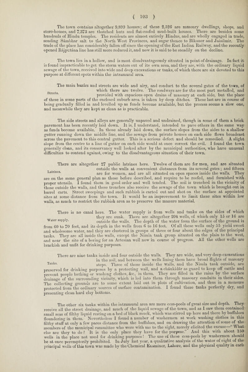 The town contains altogether 9,899 houses; of these 2,526 are masonry dwellings, shops, and store-houses, and 7,373 are thatched huts and tiat-roofed mud-built houses. There are besides some hundreds of Hindu temples. The residents are almost entirely Hindus, and are wholly engaged in trade, sending Sambhar salt to the NorthWest Provinces, and sugar thence to Bikaner and Jaisiltnir. The trade of the place has considerably fallen off since the opening of the East Indian Railway, and the recently opened Rajputana line has still more reduced it, and now it is said to be steadily on the decline. The town lies in a hollow, and is most disadvantageous^ situated in point of drainage. In fact it is found impracticable to get the storm waters out of its own area, and they are, with the ordinary liquid sewage of the town, received into wide and deep excavations or tanks, of which there are six devoted to this purpose at different spots within the intramural area. The main bazfirs and streets are wide and airy, and conduct to the several gates of the town, of gt t which there are twelve. The roadways are for the most part metalled, and provided with capacious open drains of masonry at each side, but the place of these in some parts of the enclosed suburb area is taken by deep ditches. These last are in course of being gradually filled in and levelled up as funds become available, but the process seems a slow one, and meanwhile they are kept as clean as is practicable. The side streets and alleys are generally unpaved and undrained, though in some of them a brick pavement has been recently laid down. It is, I understand, intended to pave others in the same way as funds become available. In those already laid down, the surface slopes from the sides to a shallow gutter running down the middle line, and the sewage from private houses on each side flows broadcast across the pavement to this central gutter. This is a serious defect and should be remedied. A slight slope from the centre to a line of gutter on each side would at once correct the evil. I found the town generally clean, and its conservancy well looked after by the municipal authorities, who have unusual difficulties to contend against, owing to the disadvantageous situation of their town. There are altogether 27 public latrines here. Twelve of them are for men, and are situated outside the walls at convenient distances from its several gates ; and fifteen Latrmes. are £or womeilj anq are a]} situated on open spaces inside the walls. They are on the same general plan as those before described, and require to be roofed, and furnished with proper utensils. I found them in good order and well tended. The soil is trenched in the vicinity of those outside the walls, and these trenches also receive the sewage of the town which is brought out in barrel carts. Street sweepings and such rubbish is carted out and shot on the surface at appointed sites at some distance from the town. It would be an improvement to limit these sites within low walls, as much to restrict the rubbish area as to preserve the manure material. There is no canal here. The water supply is from wells and tanks on the sides of which they are sunk. There are altogether 204 wells, of which only 15 or 16 are Water supply. outside the walls. The depth of the water from the surface of the ground is from 60 to 70 feet, and its depth in the wells from 6 to 16 feet. Of all these wells only 55 yield sweet and wholesome water, and they are clustered in groups of three or four about the edges of the principal tanks. They are all inside the walls, except the Nimla tank group situated on the plain to the west, and near the site of a boring for an Artesian well now in course of progress. All the other wells are brackish and unfit for drinking purposes. There are nine tanks inside and four outside the walls. They are wide, and very deep excavations in the soil, and between the wells lining them have broad flights of masonry Tanks- steps. Three of those inside the walls, and the Nimla tank outside, are preserved for drinking purposes by a protecting wall, and a chaukidar as guard to keep oft cattle and prevent people bathing or washing clothes, &c., in them. They are filled in the rains by the surface drainage of the surrounding vicinity, which is led into them through masonry conduits in their sides. The collecting grounds are to some extent laid out in plots of cultivation, and thus in a measure protected from the ordinary sources of surface contamination. I found these tanks perfectly dry, and presenting clean hard clay bottoms. The other six tanks within the intramural area are mere cess-pools of great size and depth. They receive all the street drainage, and much of the liquid sewage of the town, and as I saw them contained small seas of filthy liquid resting on a bed of black muck, which was stirred up here and there by buffaloes floundering in them. Nevertheless I found a number of washermen at work washing clothes in this filthy stuff at only a few paces distance from the buffaloes, and on drawing the attention of some of the members of the municipal committee who were with me to the sight, merely elicited the excuse—“ What else are they to do? It is the only place they have for the purpose.” And this with about 150 wells in the place not used for drinking purposes! The use of these cess-pools by washermen should be at once peremptorily prohibited. In July last year, a qualitative analysis of the water of eight of the principal wells of this town was made by the Chemical Examiner, Lahore, and the physical quality in each