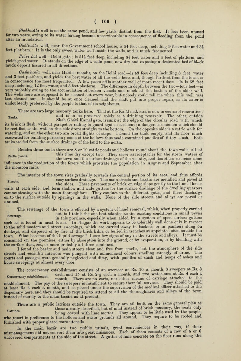 SheJchwdla well is on the same pond, and few yards distant from the first. It has been unused for two years, owing to its water having become unserviceable in consequence of flooding from the pond after an inundation. Ghatiwdla well, near the Government school house, is 54 feet deep, including 9 feet water and Si- feet platform. It is the only sweet water well inside the walls, and is much frequented. Piari Lai well—Delhi gate ; is 51| feet deep, including 8| feet water and 5 feet of iplatform, and yields good water. It stands on the edge of a wide pond, now dry and exposing a desiccated bed of black muck deposit fissured in all directions. Gashthvala well, near Hardeo mandir, on the Delhi road—is 48 feet deep including 8 feet water and 3 feet platform, and yields the best water of all the wells here, and, though furthest from the town, is in consequence the most frequented. A few paces off is another well of more recent date. It is 52 feet deep including 12 feet water, and 3 feet platform. The difference in depth between the two—four feet—is very probably owing to the accumulation of broken vessels and muck at the bottom of the older well. The wells here are supposed to be cleaned out every year, but nobody could tell me when this well was last cleaned out. It should be at once cleaned, and the shaft put into proper repair, as its water is undoubtedly preferred by the people to that of its neighbours. There are two large masonry tanks here. That at the Kalal makbara is now in course of renovation, Tankg and is to be preserved solely as a drinking reservoir. The other, outside Shah Ghazi Kama! gate, is sunk at the edge of the circular road with which its brink is flush, without parapet or railing to guard against accident; a dangerous omission which should be rectified, as the wall on this side drops straight to the bottom. On the opposite side is a cattle walk for watering, and on the other two are broad flights of steps. I found the tank empty, and its floor much excavated for building purposes ; some of the hollows thus made contained puddles of filthy slush. Both tanks are fed from the surface drainage of the land to the north. Besides these tanks there are 8 or 10 cattle ponds and hollows round about the town walls, all at Cattle ponds this ^me dry ex°ept two. They serve as receptacles for the storm waters of the town and the surface drainage of the vicinity, and doubtless exercise some influence in the production of the fevers which prostrate the population in August and September after the monsoon rains. Streets. The interior of the town rises gradually towards the central portion of its area, and thus affords easy surface drainage. The main streets and bazars are metalled and paved at the sides. These pavements of brick on edge slope gently to the line of house walls at each side, and form shallow and wide gutters for the surface drainage of the dwelling quarters communicating with the main thoroughfare. They conduct to the different gates, and there discharge on to the surface outside by openings in the walls. None of the side streets and alleys are paved or drained. The sewerage of the town is effected by a system of hand removal, which, when properly carried g ra e out, is I think the one best adapted to the existing conditions in small towns in this province, especially when aided by a system of open surface gutters such as is found in most towns. In Jhajjar the work appears to be tolerably well done only in respect to the solid matters and street sweepings, which are carried away in baskets, or in panniers slung on donkeys, and disposed of by fire at the brick kilns, or buried in trenches at appointed sites outside the town. What becomes of the liquid sewage ? I saw few signs of any in the streets and alleys. It must be consumed on the premises, either by absorption into the ground, or by evaporation, or by blending with the surface dust, &c., or more probably all three combined. I found the bazars and main streets clean and free from smells, but the atmosphere of the side streets and mohalla interiors was pungent with ammoniacal odours smelling strongly of urine. The courts and passages were generally neglected and dirty, with puddles of slush and heaps of ashes and house sweepings at almost every door. The conservancy establishment consists of an overseer at Rs. 10 a month, 8 sweepers at Rs. 3 _ , ..., . each, and 15 at Rs. 2each a month, and two water-men at Rs. 4 each a cmservancy es a is en . month. There are no carts, nor other means of carriage attached to the establishment. The pay of the sweepers is insufficient to secure their full services. 1 hey should be paid at least Rs. 4 each a month, and be placed under the supervision of the medical officer attached to the dispensary here, and they should be required to attend to all the thoroughfares and alleys of the town instead of merely to the main bazars as at present. There are 5 public latrines outside the town. They are all built on the same general plan as those already described, but of mud instead of brick masonry, the seats only a nneB‘ being coated with lime mortar. They appear to be little used by the people, who resort in preference to the hollows and waste grounds all around. They require to be roofed and furnished with proper glazed ware utensils. In the main bazar are two public urinals, great conveniences in their way, if their mismanagement did not convert them into great nuisances. Each of them consists of a row of 4 or 6 uncovered compartments at the side of the street. A gutter of lime concrete on the floor runs along the