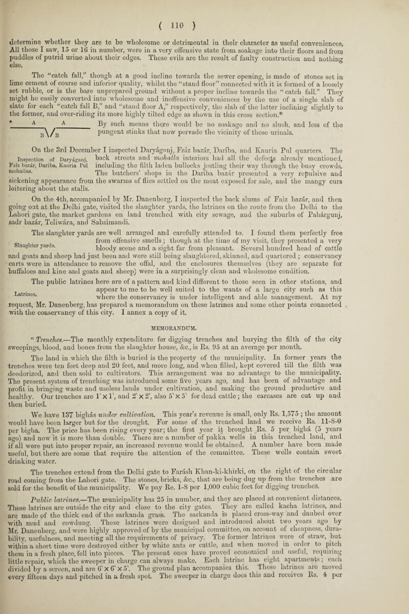 determine whether they are to be wholesome or detrimental in their character as useful conveniences. All those I saw, 15 or 10 in number, were in a very offensive state from soakage into their floors and from puddles of putrid urine about their edges. These evils are the result of faulty construction and nothin else. The “catch fall,” though at a good incline towards the sewer opening, is made of stones set in lime cement of coarse and inferior quality, whilst the “stand floor” connected with it is formed of a loosely set rubble, or is the bare unprepared ground without a proper incline towards the “ catch fall.” They might he easily converted into wholesome and inoffensive conveniences by the use of a single slab of slate for each “catch fall B,” and “stand floor A,” respectively, the slab of the latter inclining slightly to the former, and over-riding its more highly tilted edge as shown in this cross section * A A By such means there would be no soakacre and no slush, and less of the ;\/b'— pungent stinks that now pervade the vicinity of these urinals. On the 3rd December I inspected Daryaganj, Faiz bazar, Dariba, and Kauria Pul quarters. The Inspection of Daryaganj, back streets and mohalla interiors had all the defects already mentioned, Faiz bazar, Dariba, Kauria Pul including the filth laden bullocks jostling their way through the busy crowds, mohailas. The butchers’ shops in the Dariba bazar presented a very repulsive and sickening appearance from the swarms of flies settled on the meat exposed for sale, and the mangy curs loitering about the stalls. On the 4th, accompanied by Mr. Danenberg, I inspected the back slums of Faiz bazar, and then going out at the Delhi gate, visited the slaughter yards, the latrines on the route from the Delhi to the Lahori gate, the market gardens on land trenched with city sewage, and the suburbs of Pahargunj, sadr bazar, Teliwara, and Sabzimandi. The slaughter yards are well arranged and carefully attended to. I found them perfectly free from offensive smells ; though at the time of my visit, they presented a very Slaughter yards. bloody scene and a sight far from pleasant. Several hundred head of cattle and goats and sheep had just been and were still being slaughtered, skinned, and quartered ; conservancy carts were in attendance to remove the offal, and the enclosures themselves (they are separate for buffaloes and kine and goats and sheep) were in a surprisingly clean and wholesome condition. The public latrines here are of a pattern and kind different to those seen in other stations, and appear to me to be well suited to the wants of a large city such as this ja nnes. where the conservancy is under intelligent and able management. At my request, Mr. Danenberg, has prepared a memorandum on these latrines and some other points connected with the conservancy of this city. I annex a copy of it. MEMORANDUM. “ Trenches.-—The monthly expenditure for digging trenches and burying the filth of the city sweepings, blood, and bones from the slaughter house, &c., is Rs. 95 at an average per month. The land in which the filth is buried is the property of the municipality. In former years the trenches were ten feet deep and 20 feet, and more long, and when filled, kept covered till the filth was deodorized, and then sold to cultivators. This arrangement was no advantage to the municipality. The present system of trenching was introduced some five years ago, and has been of advantage and profit in bringing waste and useless lands under cultivation, and making the ground productive and healthy. Our trenches are 1' X 1', and 2' x 2', also 5' X 5' for dead cattle ; the carcases are cut up and then buried. We have 137 bighas under cultivation. This year’s revenue is small, only Rs. 1,575 ; the amount would have been larger but for the drought. For some of the trenched land we receive Rs. 11-8-0 per bigha. The price has been rising every year; the first year it brought Rs. 5 per bigha (5 years ago) and now it is more than double. There are a number of pakka wells in this trenched land, and if all were put into proper repair, an increased revenue would be obtained. A number have been made useful, but there are some that require the attention of the committee. These wells contain sweet drinking water. The trenches extend from the Delhi gate to Farash Ivhan-ki-khirki, on the right of the circular road coming from the Lahori gate. The stones, bricks, &c., that are being dug up from the trenches are sold for the benefit of the municipality. We pay Re. 1-8 per 1,000 cubic, feet for digging trenches. Public latrines.—The municipality has 25 in number, and they are placed at convenient distances. These latrines are outside the city and close to the city gates. They are called kacha latrines, and are made pf the thick end of the sarkanda grass. The sarkanda is placed cross-way and daubed over with mud and cowdung. These latrines were designed and introduced about two years ago by Mr. Danenberg, and were highly approved of by the municipal committee, on account of cheapness, dura¬ bility, usefulness, and meeting all the requirements of privacy. The former latrmes were of straw, but within a short time were destroyed either by white ants or cattle, and when moved in order to pitch them in a fresh place, fell into pieces. The present ones have proved economical and useful, requiring little repair, which the sweeper in charge can always make. Each latrine has eight apartments ; each divided by a screen, and are 6' X O' X 5'. The ground plan accompanies this. These latiines are moved every fifteen days and pitched in a fresh spot. The sweeper in charge does this and receives Rs. 4 per