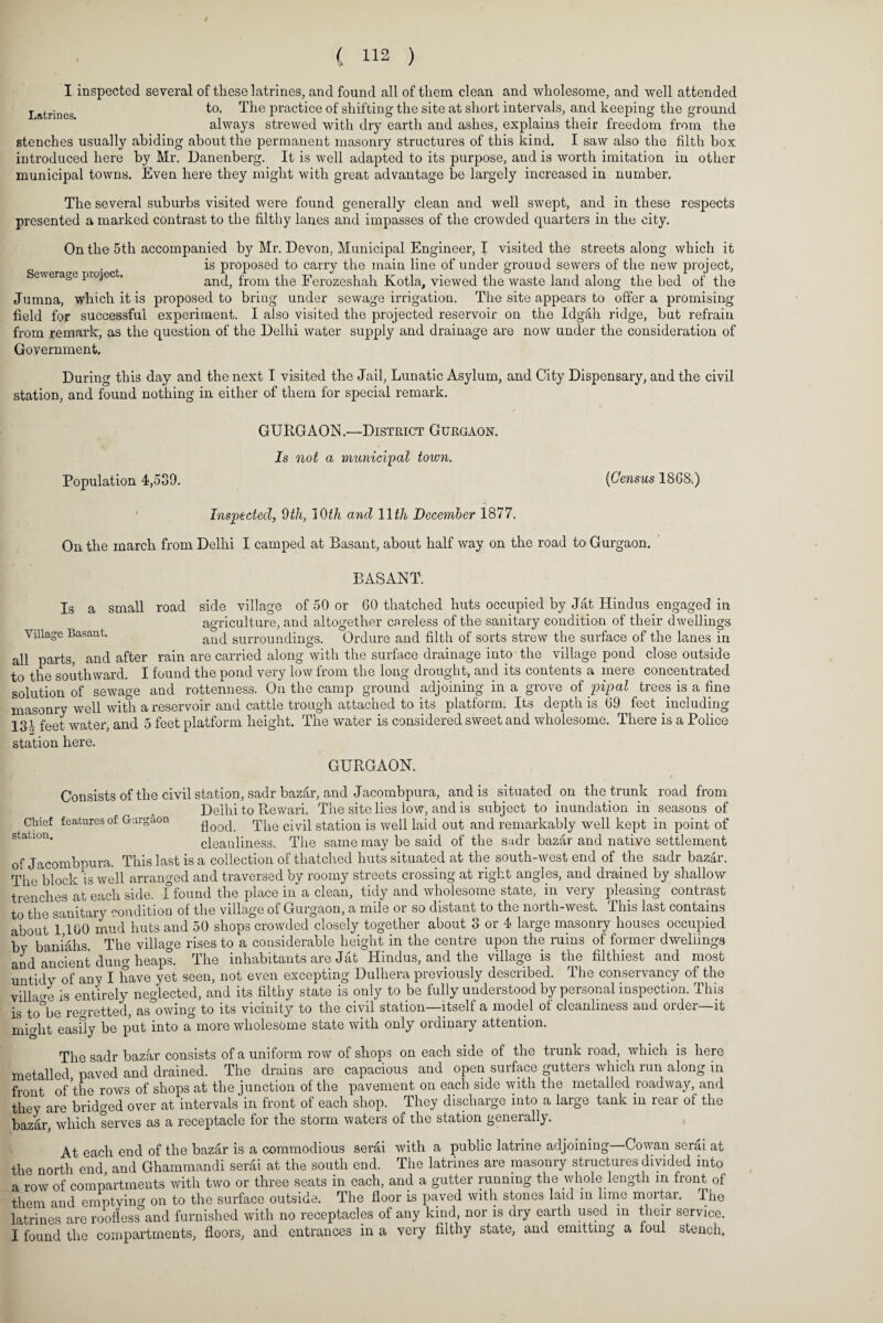 0 ( 112 ) I inspected several of these latrines, and found all of them clean and wholesome, and well attended Latrines to. The practice of shifting the site at short intervals, and keeping the ground always strewed with dry earth and ashes, explains their freedom from the stenches usually abiding about the permanent masonry structures of this kind. I saw also the filth box introduced here by Mr. Danenberg. It is well adapted to its purpose, and is worth imitation in other municipal towns. Even here they might with great advantage be largely increased in number. The several suburbs visited were found generally clean and well swept, and in these respects presented a marked contrast to the filthy lanes and impasses of the crowded quarters in the city. On the 5th accompanied by Mr. Devon. Municipal Engineer, I visi ted the streets along which it is proposed to carry the main line of under grouod sewers of the new project, ewerage projec . and, from the Ferozeshah Kotla, viewed the waste land along the bed of the Jumna, which it is proposed to bring under sewage irrigation. The site appears to offer a promising field for successful experiment. I also visited the projected reservoir on the Idgah ridge, but refrain from remark, as the question of the Delhi water supply and drainage are now under the consideration of Government, During this day and the next I visited the Jail, Lunatic Asylum, and City Dispensary, and the civil station, and found nothing in either of them for special remark. GURGAON.—District Gurgaon. Is not a municipal town. Population 4,539. {Census 18GS.) Inspected, 9th, 10th and 11th December 1877. On the march from Delhi I camped at Basant, about half way on the road to Gurgaon. BASANT. Village Basant. Is a small road side village of 50 or GO thatched huts occupied by Jat Hindus engaged in agriculture, and altogether careless of the sanitary condition of their dwellings and surroundings. Ordure and filth of sorts strew the surface of the lanes in all parts, and after rain are carried along with the surface drainage into the village pond close outside to the southward. I found the pond very low from the long drought, and its contents a mere concentrated solution of sewage and rottenness. On the camp ground adjoining in a grove of pipal trees is a fine masonry well with a reservoir and cattle trough attached to its platform. Its depth is G9 feet including 13A feet water, and 5 feet platform height. The water is considered sweet and wholesome. There is a Police station here. GURGAON. Consists of the civil station, sadr bazar, and Jacombpura, and is situated on the trunk road from Delhi to Rewari. The site lies low, and is subject to inundation in seasons of Chief features of Gurgaon qoocp The civil station is well laid out and remarkably well kept in point of station. cleanliness. The same may be said of the sadr bazar and native settlement of Jacombpura. This last is a collection of thatched huts situated at the south-west end of the sadr bazar. The block is well arranged and traversed by roomy streets crossing at right angles, and drained by shallow trenches at each side, f found the place in a clean, tidy and wholesome state, in very pleasing contrast to the sanitary condition of the village of Gurgaon, a mile or so distant to the north-west. This last contains about 1 100 mud huts and 50 shops crowded closely together about 3 or 4 large masonry houses occupied bv baniahs The village rises to a considerable height in the centre upon the ruins of former dwellings and ancient dung heaps. The inhabitants are Jat Hindus, and the village is the filthiest and most untidy of any I have yet seen, not even excepting Dulhera previously described. The conservancy of the village is entirely neglected, and its filthy state is only to be fully understood by personal inspection. This is to°be regretted, as owing to its vicinity to the civil station—itself a model of cleanliness and order—it might easily be put into a°more wholesome state with only ordinary attention. The sadr bazar consists of a uniform row of shops on each side of the trunk road, which is here metalled paved and drained. The drains are capacious and open surface gutters which run along in front of the rows of shops at the junction of the pavement on each side with the metalled roadway, and they are bridged over at intervals in front of each shop. They discharge into a large tank in rear of the bazar, which serves as a receptacle for the storm waters of the station generally. At each end of the bazar is a commodious serai with a public latrine adjoining—Cowan serai at the north end and Ghammandi serai at the south end. The latrines are masonry structures divided into a row of compartments with two or three seats in each, and a gutter running the whole length in front of them and emptying on to the surface outside. The floor is paved with stones laid in lime mortar. The latrines are roofless and furnished with no receptacles of any kind, nor is dry earth used in their service.