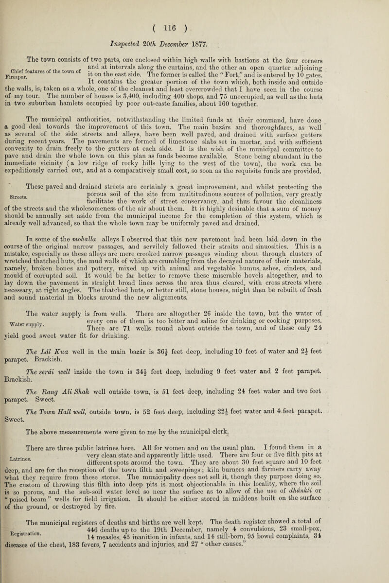 Inspected 20 th December 1877. The town consists of two parts, one enclosed within high walls with bastions at the four corners A .A, x . and at intervals along the curtains, and the other an open quarter adioinino: Firozpur.63, UrGS ° ° ov,a° it on the east side. The former is called the “ Fort,” and is entered by 10 gates. It contains the greater portion of the town which, both inside and outside the walls, is, taken as a whole, one of the cleanest and least overcrowded that I have seen in the course of my tour. The number of houses is 3,400, including 400 shops, and 75 unoccupied, as well as the huts in two suburban hamlets occupied by poor out-caste families, about 160 together. The municipal authorities, notwithstanding the limited funds at their command, have done a good deal towards the improvement of this town. The main bazars and thoroughfares, as well as several of the side streets and alleys, have been well paved, and drained with surface gutters during recent years. The pavements are formed of limestone slabs set in mortar, and with sufficient convexity to drain freely to the gutters at each side. It is the wish of the municipal committee to pave and drain the whole town on this plan as funds become available. Stone being abundant in the immediate vicinity (a low ridge of rocky hills lying to the west of the town), the work can be expeditiously carried out, and at a comparatively small cost, so soon as the requisite funds are provided. These paved and drained streets are certainly a great improvement, and whilst protecting the gtreets porous soil of the site from multitudinous sources of pollution, very greatly facilitate the work of street conservancy, and thus favour the cleanliness of the streets and the wholesomeness of the air about them. It is highly desirable that a sum of money should be annually set aside from the municipal income for the completion of this system, which is already well advanced, so that the whole town may be uniformly paved and drained. In some of the mohalla alleys I observed that this new pavement had been laid down in the course of the original narrow passages, and servilely followed their straits and sinuosities. This is a mistake, especially as these alleys are mere crooked narrow passages winding about through clusters of wretched thatched huts, the mud walls of which are crumbling from the decayed nature of their materials, namely, broken bones and pottery, mixed up with animal and vegetable humus, ashes, cinders, and mould of corrupted soil. It would be far better to remove these miserable hovels altogether, and to lay down the pavement in straight broad lines across the area thus cleared, with cross streets where necessary, at right angles. The thatched huts, or better still, stone houses, might then be rebuilt of fresh and sound material in blocks around the new alignments. The water supply is from wells. There are altogether 26 inside the town, but the water of w . every one of them is too bitter and saline for drinking or cooking purposes, a er suppy. There are 71 wells round about outside the town, and of these only 24 yield good sweet water fit for drinking. The Lai Kua well in the main bazar is 36£ feet deep, including 10 feet of water and 2J feet parapet. Brackish. The serai well inside the town is 34£ feet deep, including 9 feet water and 2 feet parapet. Brackish. The Rang AH Shah well outside town, is 51 feet deep, including 24 feet water and two feet parapet. Sweet. Sweet. The Town Hall well, outside town, is 52 feet deep, including 22 J feet water and 4 feet parapet. The above measurements were given to me by the municipal clerk. Latrines. There are three public latrines here. All for women and on the usual plan. I found them in a very clean state and apparently little used. There are four or five filth pits at different spots around the town. They are about 30 feet square and 10 feet deep, and are for the reception of the town filth and sweepings ; kiln burners and farmers carry away what they require from these stores. The municipality does not sell it, though they purpose doing so. The custom of throwing this filth into deep pits is most objectionable in this locality, where the soil is so porous, and the sub-soil water level so near the surface as to allow of the use of dhankli or “ poised beam ” wells for field irrigation. It should be either stored in middens built on the surface of the ground, or destroyed by fire. The municipal registers of deaths and births are well kept. The death register showed a total of - 446 deaths up to the 19th December, namely 4 convulsions, 23 small-pox, 14 measles, 45 inanition in infants, and 14 still-born, 95 bowel complaints, 34