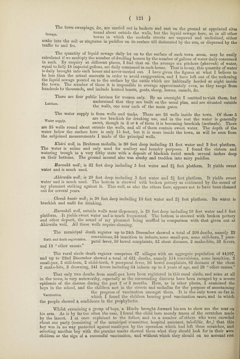 Ihe town sweepings, &c., are carried out in baskets and cast on the ground at appointed sites Sewage. round about outside the walls, but the liquid sewage here, as in all other towns in which the mohalla streets are unpaved and undrained, either soaks into the soil or stagnates in puddles on its surface till desiccated by the sun, or dispersed by the traffic to and fro. The quantity of liquid sewage daily let on to the surface of such town areas, may be easily calculated it we multiply the number ol dwelling houses by the number of gallons of water daily consumed in each. Ly enquiry at different places, I find that on the average six pitchers (gharrah) of water, equal to fully 18 imperial gallons, are daily consumed in each house. That is to say, this quantity of water is daily biought into oacli house and never carried out. I have given the figures at what I believe to be less than the actual amounts in order to avoid exaggeration, and I have left out of the reckoning the liquid sewage poured on to the surface by the cattle which are habitually herded at night inside the town. The number ot these it is impossible to average approximately even, as they range from hundreds to thousands^ and include horned beasts, goats, sheep, horses, camels, &c. There are four Latrines. public latrines for women only. By an oversight I omitted to visit them, but understand that they are built on the usual plan, and are situated outside the walls, one near each of the main grates. O The water supply is from wells and tanks. There are 26 wells inside the town. Of these 5 Water supply are *'°° brackish f°r drinking use, and in the rest the water is generally sweet, though in 3 or 4 of them it is becoming brackish (malmala). There are 35 wells round about outside the walls, and all of them contain sweet water. The depth of the water below the surface here is only 15 feet, but it is more inside the town, as will be seen from the subjoined measurements I made of the principal wells. Khdri well, in Brahman mohalla, is 30 feet deep including 11 feet water and 3 feet platform. The water is saline and only used for scullery and laundry purposes. I found the cistern and watering trough in a very filthy state with a deposit of blackish foetid muck several inches deep on their bottoms. The ground around also was slushy and trodden into miry puddles. Harsukh well; is 32 feet deep including 5 feet water and 2|- feet platform. It yields sweet water and is much used. AJurwdla well; is 20 feet deep including 5 feet water and 2J feet platform. It yields sweet water and is much used. The bottom is strewed with broken pottery as evidenced by the sound of my plummet striking against it. This well, as also the others here, appears not to have been cleaned out for several years. Ghaulc bazar well; is 30 feet deep including 10 feet water and 2J feet platform. Its water is brackish and unfit for drinking. Harsalmi well, outside walls near dispensary, is 28 feet deep including 10 feet water and 5 feet platform. It yields sweet water and is much frequented. The bottom is strewed with broken pottery and other deposit, the sound of my plummet being muffled in comparison with that given out at Ahirwala well. All these wells require cleaning. The municipal death register up to 24th December showed a total of 208 deaths, namely 23 _. L, , , , t . , ,. convulsions, 34 inanition in infants, none small-pox, none still-born, 7 puer- ir an CLa irc&Isiaion‘ peral fever, 59 bowel complaints, 12 chest diseases, 2 snake-bite, 53 fevers, and 18 “ other causes.” The rural circle death register comprises 67 villages with an aggregate population of 44,997, and up to 22nd December showed a total of 631 deaths, namely 154 convulsions, none inanition, 2 small-pox, 2 still-born, 2 child-birth, 8 puerpural fever, 96 bowel complaints, 82 diseases of the chest 2 snake-bite, 3 drowning, 241 fevers including 64 infants up to 5 years of age, and 39 “other causes.” That only two deaths from small-pox have been registered in this rural circle, and none at all in the town, is very noteworthy, especially as the surrounding districts have been ravaged by a severe epidemic of the disease during the past 2 or 3 months. Here, as in other places, I examined the boys in the school, and the children met in the streets and mohallas for the purpose of ascertaining the progress of vaccination amongst them. It is the only town so far in Vaccination. which I found the children bearing good vaccination scars, and in which the people showed a confidence in the prophylactic. Whilst examining a group of boys, a Hindu brought forward his son to show me the scar on his arm. As is by far too often the case, I found the child bore merely traces of the scratches made by the lancet. I at once explained to the father, and to a number of others who were crowded about our party (consisting of the municipal committee, hospital assistant, tahsildar, &c.,) that this boy was in no way protected against small-pox by the operation which had left these scratches, and selecting another boy with the genuine marks showed them what they should look for in their own children as the sign of a successful vaccination, and without which they should on no account rest