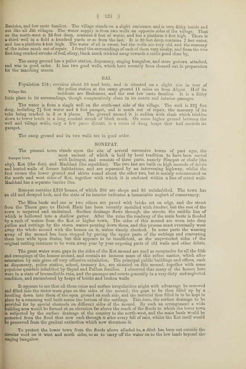 Baniahs, and low caste families. The village stands on a slight eminence, and is very filthy inside and out like all Jat villages. The water supply is from two wells on opposite sides of the village. That on the north-west is 23 feet deep, contains 6 feet of water, and has a platform 5 feet high. ° There is a third well in a field a hundred yards or so from the last. It is 20 feet deep, contains 7 feet water, and has a platform 4 feet high. The water of all is sweet, but the wells are very old, and the masonry of the tubes much out of repair. I found the surroundings of each of them very slushy, and from the two first long crooked streaks of foul, slimy, black muck trickled away towards a cattle pond close by, The camp ground has a police station, dispensary, staging bungalow, and store godown attached, and was in good order. It has two good wells, which have recently been cleaned out in preparation for the marching season. RAI. Population 254; contains about 50 mud huts, and is situated on a slight rise in rear of the police station at the camp ground 11 miles on from Alipur. Half its residents are Brahmans, and the rest low caste families. It is a filthy little place in its surroundings, though comparatively clean in its courts and iuterior passages. Village Rai. The water is from a single well on the south-east side of the village. The wrell is 32| feet deep, including 7\ feet water and 4 feet parapet, and is much out of repair, the masonry of its tube being cracked in 3 or 4 places. The ground around it is sodden with slush which trickles down to lower levels in a long crooked streak of black muck. On some higher ground between the well and village walls, only a few paces distant, is a series of dung heaps that half encircle its parapet. The camp ground and its two wells are in good order. SONEPAT. The present town stands upon the site of several successive towns of past ages, the most ancient of which is held by local tradition to have been coeval Soncpat town. with Indrapat, and consists of three parts, namely Sonepat or shahr (the city), Kot (the fort) and Mashhad (the sepulchre). The two last are built on high mounds of debris and buried wralls of former habitations, and are separated by an intervening highway, whilst the first covers the lower ground and skirts round about the other two, but is mainly concentrated on the north and west sides of Kot, together with which it is enclosed within a line of octroi walls. Mashhad has a separate barrier line. Sonepat contains 3,320 houses, of which 300 are shops and 85 uninhabited. The town has an old and decayed look, and the state of its interior indicates a lamentable neglect of conservancy. The Mina bazdr and one or two others are paved with bricks set on edge, and the street from the Thana gate to Halvai Ilatti has been recently metalled with kankar, but the rest of the town is unpaved and undrained. Surface drainage flows through the streets, the middle line of which is hollowed into a shallow gutter. After the rains the roadway of the main bazar is flooded by a rush of waters from the Kot or higher town. The sides of this mound are worn into deep gullies and cuttings by the storm waters pouring down them, and this process must eventually wear away the whole mound with the houses on it, unless timely checked. In some parts the wearing away of the mound has been stopped by paving the upper parts of the cuttings and converting them into wide open drains, but this appears to be insufficient, as the unprotected sides cf the original cutting continue to be 'worn away year by year exposing parts of old walls and other debris. The great water worn gaps in the sides of the Kot mound are used as receptacles for all the filth and sweepings of the houses around, and contain an immens mass of this refuse matter, which after saturation by rain gives off very offensive exhalation. The principal public buildings and offices, such as dispensary, police station, school, treasury &c., are situated on this mound, together with some populous quarters inhabited by Sayad and Pathan families. I observed that many of the houses here were in a state of irremediable ruin, and the passages and courts generally in a very dirty and neglected condition, aud encumbered by heaps of bricks and broken walls. It appears to me that all these ruins and surface irregularities might with advantage be removed and filled into the water worn gaps on the sides of the mound; the gaps to be then filled up by a levelling down into them of the open ground on each side, and the material thus filled in to be kept in place by a retaining wall built across the bottom of the cuttings. This done, the surface drainage to bo provided for by special channels on different sides of the mound. By such an arrangement a wide building area would be formed at an elevation far above the reach of the floods to which the lower town is subjected by the surface drainage of the country to the north-west, and the main bazar Would be protected from the flood that now rush through it after every fall of rain, whilst the Kot itself would be preserved from the gradual extinction which now threatens it. To protect the lower town from the floods above alluded to, a ditch has been cut outside the circular road on it west and north sides, so as to carry ofF the water on to the low lands beyond the staging bungalow.