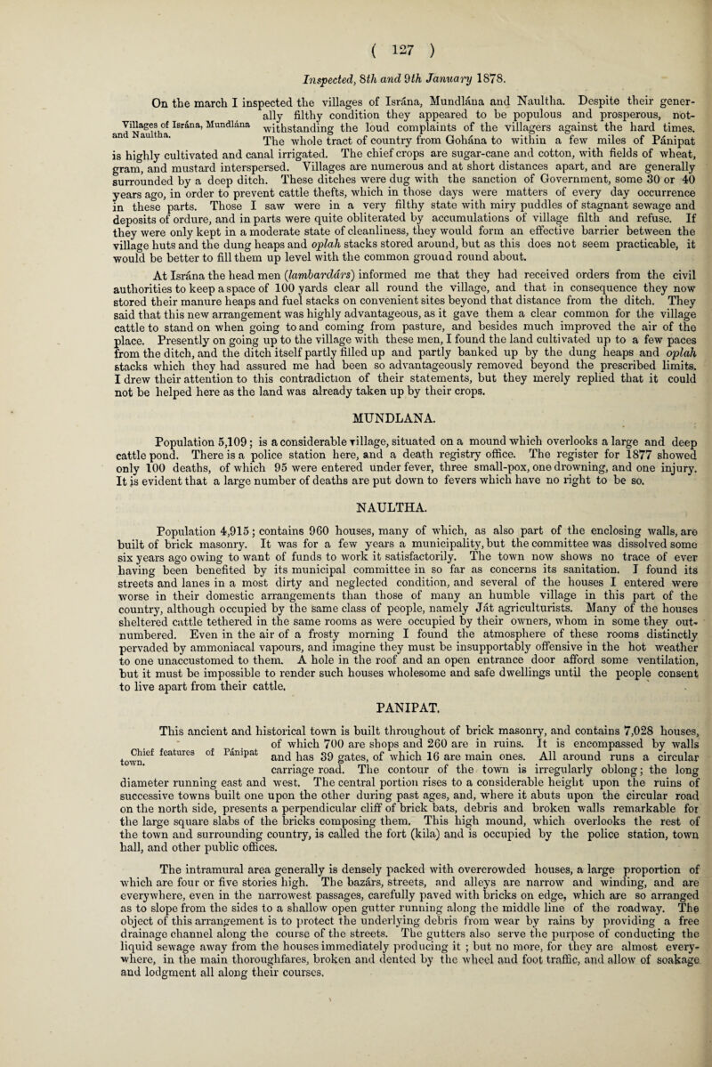 Inspected, 8th and 9th January 1878. On the march I inspected the villages of Israna, Mundlana and Naultha. Despite their gener¬ ally filthy condition they appeared to be populous and prosperous, not- Villages °f Israna, Mundlana -withstanding the loud complaints of the villagers against the hard times. an au 1 a' The whole tract of country from Gohana to within a few miles of Panipat is highly cultivated and canal irrigated. The chief crops are sugar-cane and cotton, with fields of wheat, gram, and mustard interspersed. Villages are numerous and at short distances apart, and are generally surrounded by a deep ditch. These ditches were dug with the sanction of Government, some 30 or 40 years ago, in order to prevent cattle thefts, which in those days were matters of every day occurrence in these parts. Those I saw were in a very filthy state with miry puddles of stagnant sewage and deposits of ordure, and in parts were quite obliterated by accumulations of village filth and refuse. If they were only kept in a moderate state of cleanliness, they would form an effective barrier between the village huts and the dung heaps and oplah stacks stored around, but as this does not seem practicable, it would be better to fill them up level with the common ground round about. At Israna the head men (lambardars) informed me that they had received orders from the civil authorities to keep a space of 100 yards clear all round the village, and that in consequence they now stored their manure heaps and fuel stacks on convenient sites beyond that distance from the ditch. They said that this new arrangement was highly advantageous, as it gave them a clear common for the village cattle to stand on when going to and coming from pasture, and besides much improved the air of the place. Presently on going up to the village with these men, I found the land cultivated up to a few paces from the ditch, and the ditch itself partly filled up and partly banked up by the dung heaps and oplah stacks which they had assured me had been so advantageously removed beyond the prescribed limits. I drew their attention to this contradiction of their statements, but they merely replied that it could not be helped here as the land was already taken up by their crops. MUNDLANA. Population 5,109; is a considerable village, situated on a mound which overlooks a large and deep cattle pond. There is a police station here, and a death registry office. The register for 1877 showed only 100 deaths, of which 95 were entered under fever, three small-pox, one drowning, and one injury. It is evident that a large number of deaths are put down to fevers which have no right to be so. NAULTHA. Population 4,915; contains 960 houses, many of which, as also part of the enclosing walls, are built of brick masonry. It was for a few years a municipality, but the committee was dissolved some six years ago owing to want of funds to work it satisfactorily. The town now shows no trace of ever having been benefited by its municipal committee in so far as concerns its sanitation. I found its streets and lanes in a most dirty and neglected condition, and several of the houses I entered were worse in their domestic arrangements than those of many an humble village in this part of the country, although occupied by the same class of people, namely Jat agriculturists. Many of the houses sheltered cattle tethered in the same rooms as were occupied by their owners, whom in some they out¬ numbered. Even in the air of a frosty morning I found the atmosphere of these rooms distinctly pervaded by ammoniacal vapours, and imagine they must be insupportably offensive in the hot weather to one unaccustomed to them. A hole in the roof and an open entrance door afford some ventilation, but it must be impossible to render such houses wholesome and safe dwellings until the people consent to live apart from their cattle. PANIPAT. This ancient and historical town is built throughout of brick masonry, and contains 7,028 houses, of which 700 are shops and 260 are in ruins. It is encompassed by walls townief features of PamPat and has 39 gates, of which 16 are main ones. All around runs a circular carriage road. The contour of the town is irregularly oblong; the long diameter running east and west. The central portion rises to a considerable height upon the ruins of successive towns built one upon the other during past ages, and, where it abuts upon the circular road on the north side, presents a perpendicular cliff of brick bats, debris and broken walls remarkable for the large square slabs of the bricks composing them. This high mound, which overlooks the rest of the town and surrounding country, is called the fort (kila) and is occupied by the police station, town hall, and other public offices. The intramural area generally is densely packed with overcrowded houses, a large proportion of which are four or five stories high. The bazars, streets, and alleys are narrow and winding, and are everywhere, even in the narrowest passages, carefully paved with bricks on edge, which are so arranged as to slope from the sides to a shallow open gutter running along the middle line of the roadway. The object of this arrangement is to protect the underlying debris from wear by rains by providing a free drainage channel along the course of the streets. The gutters also serve the purpose of conducting the liquid sewage away from the houses immediately producing it ; but no more, for they are almost every¬ where, in the main thoroughfares, broken and dented by the wheel and foot traffic, and allow of soakage and lodgment all along their courses. *