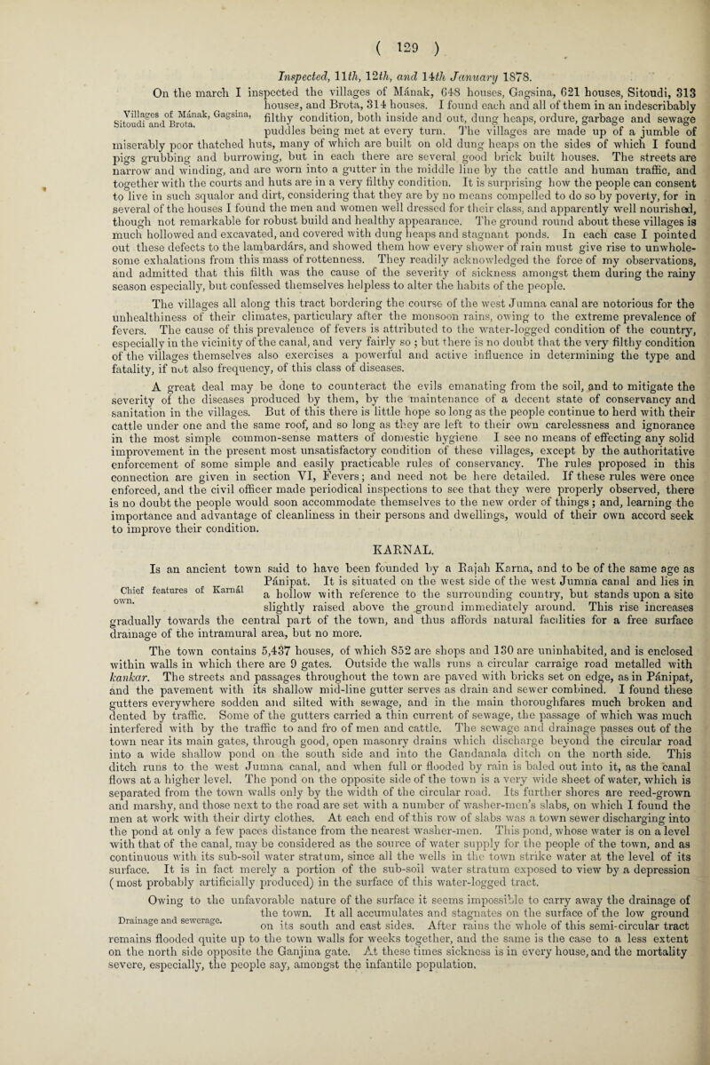 Inspected, 1177q 12th, and 14th January 1878. On the march I inspected the villages of Manak, 648 houses, Gngsina, 621 houses, Sitoudi, 813 houses, and Brota, 314 houses. I found each and all of them in an indescribably Villages of Manak, Gagsina,, fi^hy condition, both inside and out, dung heaps, ordure, garbage and sewage puddles being met at every turn. The villages are made up of a jumble of miserably poor thatched huts, many of which are built on old dung heaps on the sides of which I found pigs grubbing and burrowing, but in each there are several good brick built houses. The streets are narrow and winding, and are worn into a gutter in the middle line by the cattle and human traffic, and together with the courts and huts are in a very filthy condition. It is surprising how the people can consent to live in such squalor and dirt, considering that they are by no means compelled to do so by poverty, for in several of the houses I found the men and women well dressed for their class, and apparently well nourished, though not remarkable for robust build and healthy appearance. The ground round about these villages is much hollowed and excavated, and covered with dung Leaps and stagnant ponds. In each case I pointed out these defects to the lambardars, and showed them how every shower of rain must give rise to unwhole¬ some exhalations from this mass of rottenness. They readily acknowledged the force of my observations, and admitted that this filth was the cause of the severity of sickness amongst them during the rainy season especially, but confessed themselves helpless to alter the habits of the people. The villages all along this tract bordering the course of the west Jumna canal are notorious for the unhealthiness of their climates, particulary after the monsoon rains, owing to the extreme prevalence of fevers. The cause of this prevalence of fevers is attributed to the water-logged condition of the country, especially in the vicinity of the canal, and very fairly so ; but there is no doubt that the very filthy condition of the villages themselves also exercises a powerful and active influence in determining the type and fatality, if nut also frequency, of this class of diseases. A great deal may be done to counteract the evils emanating from the soil, and to mitigate the severity of the diseases produced by them, by the maintenance of a decent state of conservancy and sanitation in the villages. But of this there is little hope so long as the people continue to herd with their cattle under one and the same roof, and so long as they are left to their own carelessness and ignorance in the most simple common-sense matters of domestic hygiene I see no means of effecting any solid improvement in the present most unsatisfactory condition of these villages, except by the authoritative enforcement of some simple and easily practicable rules of conservancy. The rules proposed in this connection are given in section YI, Fevers; and need not be here detailed. If these rules were once enforced, and the civil officer made periodical iuspections to see that they were properly observed, there is no doubt the people would soon accommodate themselves to the new order of things; and, learning the importance and advantage of cleanliness in their persons and dwellings, would of their own accord seek to improve their condition. KARNAL. Is an ancient town said to have been founded by a Rajah Kama, and to be of the same age as Panipat. It is situated on the wrest side of the west Jumna canal and lies in a hollow with reference to the surrounding country, but stands upon a site slightly raised above the aground immediately around. This rise increases gradually towards the central part of the town, and thus affords natural facilities for a free surface drainage of the intramural area, but no more. The town contains 5,437 houses, of which 852 are shops and 180 are uninhabited, and is enclosed within walls in which there are 9 gates. Outside the walls runs a circular carraige road metalled with kankar. The streets and passages throughout the town are paved with bricks set on edge, as in Panipat, and the pavement with its shallow mid-line gutter serves as drain and sewer combined. I found these gutters everywhere sodden and silted with sewage, and in the main thoroughfares much broken and dented by traffic. Some of the gutters carried a thin current of sewage, the passage of which was much interfered with by the traffic to and fro of men and cattle. The sewage and drainage passes out of the town near its main gates, through good, open masonry drains which discharge beyond the circular road into a wide shallow pond on the south side and into the Gandanala ditch on the north side. This ditch runs to the west Jumna canal, and when full or flooded by rain is baled out into it, as the canal flows at a higher level. The pond on the opposite side of the town is a very wide sheet of water, which is separated from the town walls only by the width of the circular road. Its further shores are reed-grown and marshy, and those next to the road are set with a number of washer-men’s slabs, on which I found the men at work with their dirty clothes. At each end of this row of slabs was a town sewer discharging into the pond at only a few paces distance from the nearest washer-men. This pond, whose water is on a level with that of the canal, may be considered as the source of water supply for the people of the town, and as continuous with its sub-soil water stratum, since all the wells in the town strike water at the level of its surface. It is in fact merely a portion of the sub-soil water stratum exposed to view by a depression (most probably artificially produced) in the surface of this water-logged tract. Owing to the unfavorable nature of the surface it seems impossible to carry away the drainage of the town. It all accumulates and stagnates on the surface of the low ground Drainage ant sewerage. on its south and east sides. After rains the whole of this semi-circular tract remains flooded quite up to the town walls for weeks together, and the same is the case to a less extent on the north side opposite the Ganjina gate. At these times sickness is in every house, and the mortality severe, especially, the people say, amongst the infantile population. Chief features of Karnal own.