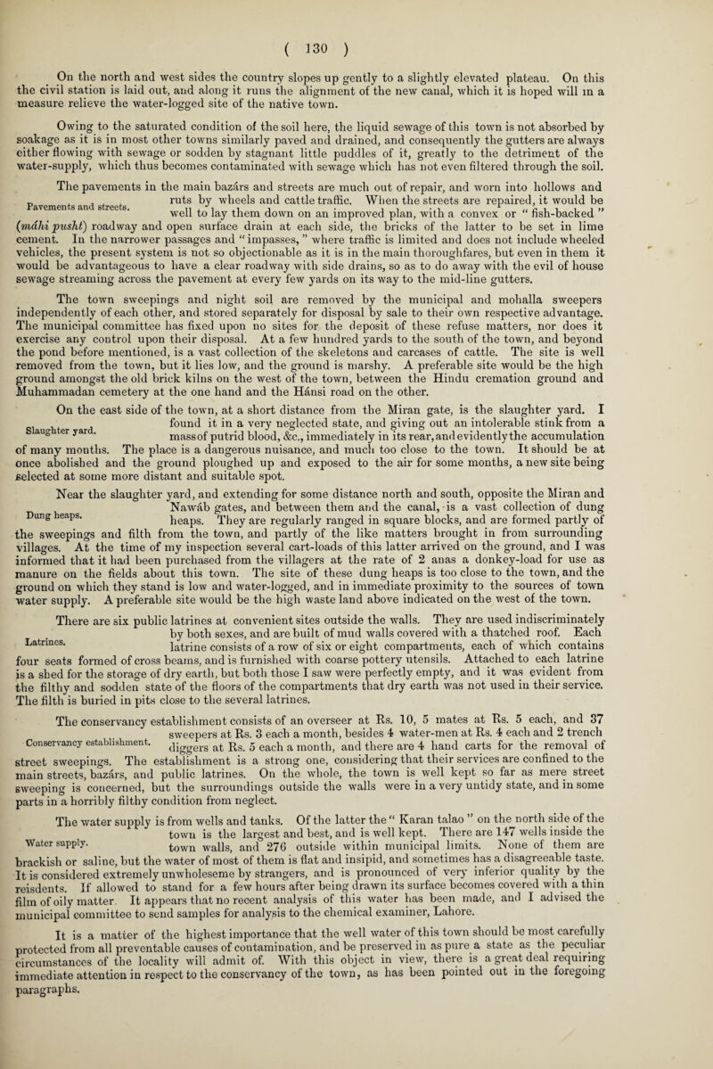 On the north and west sides the country slopes up gently to a slightly elevated plateau. On this the civil station is laid out, and along it runs the alignment of the new canal, which it is hoped will in a measure relieve the water-logged site of the native town. Owing to the saturated condition of the soil here, the liquid sewage of this town is not absorbed by soakage as it is in most other towns similarly paved and drained, and consequently the gutters are always either flowing with sewage or sodden by stagnant little puddles of it, greatly to the detriment of the water-supply, which thus becomes contaminated with sewage which has not even filtered through the soil. The pavements in the main bazars and streets are much out of repair, and worn into hollows and „ . , A A ruts by wheels and cattle traffic. When the streets are repaired, it would be Pavements and streets. n , i ,T , . ■, , 1 „ i i i i j » well to lay them down on an improved plan, with a convex or hsh-backed (mdhi pusht) roadway and open surface drain at each side, the bricks of the latter to be set in lime cement. In the narrower passages and “impasses, ” where traffic is limited and does not include wheeled vehicles, the present system is not so objectionable as it is in the main thoroughfares, but even in them it would be advantageous to have a clear roadway with side drains, so as to do away with the evil of house sewage streaming across the pavement at every few yards on its way to the mid-line gutters. The town sweepings and night soil are removed by the municipal and mohalla sweepers independently of each other, and stored separately for disposal by sale to their own respective advantage. The municipal committee has fixed upon no sites for the deposit of these refuse matters, nor does it exercise any control upon their disposal. At a few hundred yards to the south of the town, and beyond the pond before mentioned, is a vast collection of the skeletons and carcases of cattle. The site is well removed from the town, but it lies low, and the ground is marshy. A preferable site would be the high ground amongst the old brick kilns on the west of the town, between the Hindu cremation ground and Muhammadan cemetery at the one hand and the Hansi road on the other. On the east side of the town, at a short distance from the Miran gate, is the slaughter yard. I found it in a very neglected state, and giving out an intolerable stink from a aug er yar . massof putrid blood, &c., immediately in its rear, and evidently the accumulation of many months. The place is a dangerous nuisance, and much too close to the town. It should be at once abolished and the ground ploughed up and exposed to the air for some months, a new site being selected at some more distant and suitable spot. Near the slaughter yard, and extending for some distance north and south, opposite the Miran and Nawab gates, and between them and the canal,-is a vast collection of dung Dung heaps. heaps. They are regularly ranged in square blocks, and are formed partly of the sweepings and filth from the town, and partly of the like matters brought in from surrounding villages. At the time of my inspection several cart-loads of this latter arrived on the ground, and I was informed that it had been purchased from the villagers at the rate of 2 anas a donkey-load for use as manure on the fields about this town. The site of these dung heaps is too close to the town, and the ground on which they stand is low and water-logged, and in immediate proximity to the sources of town water supply. A preferable site would be the high waste land above indicated on the west of the town. There are six public latrines at convenient sites outside the walls. They are used indiscriminately by both sexes, and are built of mud walls covered with a thatched roof. Each Latrines. latrine consists of a row of six or eight compartments, each of which contains four seats formed of cross beams, and is furnished with coarse pottery utensils. Attached to each latrine is a shed for the storage of dry earth, but both those I saw were perfectly empty, and it was evident from the filthy and sodden state of the floors of the compartments that dry earth was not used in their service. The filth is buried in pits close to the several latrines. The conservancy establishment consists of an overseer at Rs. 10, 5 mates at Rs. 5 each, and 37 sweepers at Rs. 3 each a month, besides 4 water-men at Rs. 4 each and 2 trench Conservancy establishment. daggers at rs> 5 each a m0nth, and there are 4 hand carts for the removal of street sweepings. The establishment is a strong one, considering that their services are confined to the main streets, bazars, and public latrines. On the whole, the town is well kept so far as mere street sweeping is concerned, but the surroundings outside the walls were in a very untidy state, and in some parts in a horribly filthy condition from neglect. The water supply is from wells and tanks. Of the latter the “ Karan talao on the north side of the town is the largest and best, and is well kept. There are 147 wells inside the Water supply. town waUSj anq 276 outside within municipal limits. None of them are brackish or saline, but the water of most of them is flat and insipid, and sometimes has a disagreeable taste. It is considered extremely unwholeseme by strangers, and is pronounced of very inferior quality by the reisdents. If allowed to stand for a few hours after being drawn its surface becomes covered with a thin film of oily matter. It appears that no recent analysis of this water has been made, and I advised the municipal committee to send samples for analysis to the chemical examiner, Lahore. It is a matter of the highest importance that the well water of this town should be most carefully protected from all preventable causes of contamination, and be preserved in as pure a state as the peculiar circumstances of the locality will admit of. With this object in view, there is a great deal requiring immediate attention in respect to the conservancy of the town, as has been pointed out in the foregoing paragraphs.