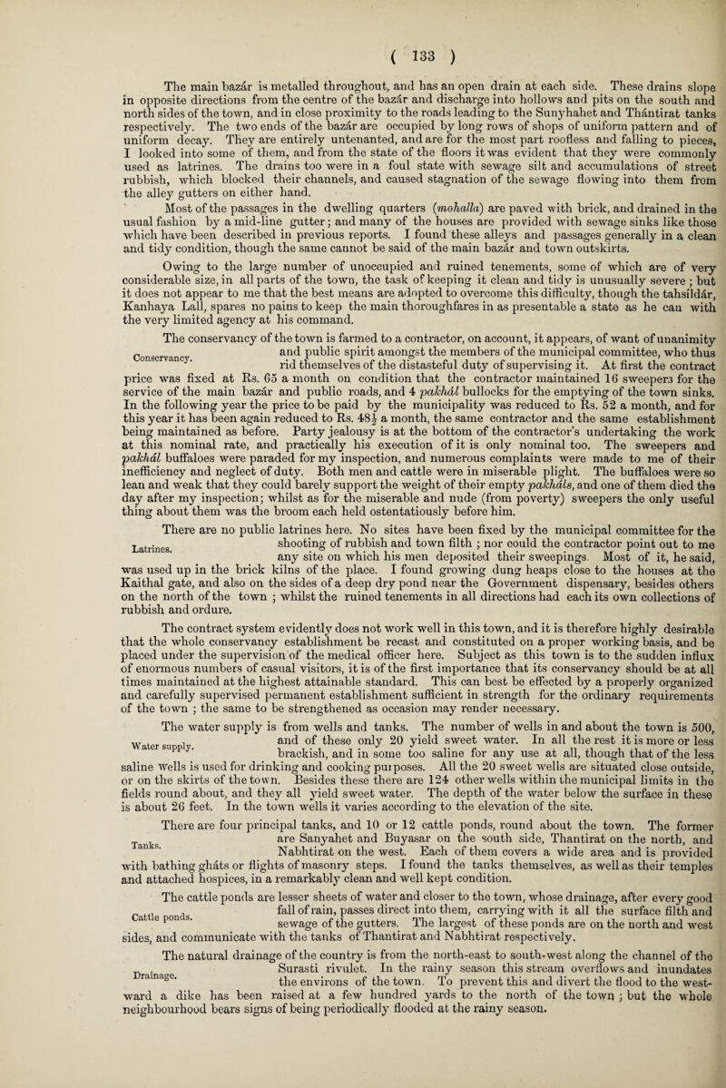 The main bazar is metalled throughout, and has an open drain at each side. These drains slope in opposite directions from the centre of the bazar and discharge into hollows and pits on the south and north sides of the town, and in close proximity to the roads leading to the Sunyhahet and Thantirat tanks respectively. The two ends of the bazar are occupied by long rows of shops of uniform pattern and of uniform decay. They are entirely untenanted, and are for the most part roofless and falling to pieces, I looked into some of them, and from the state of the floors it was evident that they were commonly used as latrines. The drains too were in a foul state with sewage silt and accumulations of street rubbish, which blocked their channels, and caused stagnation of the sewage flowing into them from the alley gutters on either hand. Most of the passages in the dwelling quarters (mohatta) are paved with brick, and drained in the usual fashion by a mid-line gutter; and many of the houses are provided with sewage sinks like those which have been described in previous reports. I found these alleys and passages generally in a clean and tidy condition, though the same cannot be said of the main bazar and town outskirts. Owing to the large number of unoccupied and ruined tenements, some of which are of very considerable size, in all parts of the town, the task of keeping it clean and tidy is unusually severe ; but it does not appear to me that the best means are adopted to overcome this difficulty, though the tahsildar, Kanhaya Lall, spares no pains to keep the main thoroughfares in as presentable a state as he can with the very limited agency at his command. The conservancy of the town is farmed to a contractor, on account, it appears, of want of unanimity c and public spirit amongst the members of the municipal committee, who thus rid themselves of the distasteful duty of supervising it. At first the contract price was fixed at Rs. 65 a month on condition that the contractor maintained 16 sweeper.! for the service of the main bazar and public roads, and 4 pakhdl bullocks for the emptying of the town sinks. In the following year the price to be paid by the municipality was reduced to Rs. 52 a month, and for this year it has been again reduced to Rs. 48\ a month, the same contractor and the same establishment being maintained as before. Party jealousy is at the bottom of the contractor’s undertaking the work at this nominal rate, and practically his execution of it is only nominal too. The sweepers and pakhal buffaloes were paraded for my inspection, and numerous complaints were made to me of their inefficiency and neglect of duty. Both men and cattle were in miserable plight. The buffaloes were so lean and weak that they could barely support the weight of their empty pakhals, and one of them died the day after my inspection; whilst as for the miserable and nude (from poverty) sweepers the only useful thing about them was the broom each held ostentatiously before him. There are no public latrines here. No sites have been fixed by the municipal committee for the Latrines shooting of rubbish and town filth ; nor could the contractor point out to me any site on which his men deposited their sweepings. Most of it, he said, was used up in the brick kilns of the place. I found growing dung heaps close to the houses at the Kaithal gate, and also on the sides of a deep dry pond near the Government dispensary, besides others on the north of the town ; whilst the ruined tenements in all directions had each its own collections of rubbish and ordure. The contract system evidently does not work well in this town, and it is therefore highly desirable that the whole conservancy establishment be recast and constituted on a proper working basis, and be placed under the supervision of the medical officer here. Subject as this town is to the sudden influx of enormous numbers of casual visitors, it is of the first importance that its conservancy should be at all times maintained at the highest attainable standard. This can best be effected by a properly organized and carefully supervised permanent establishment sufficient in strength for the ordinary requirements of the town ; the same to be strengthened as occasion may render necessary. The water supply is from wells and tanks. The number of wells in and about the town is 500, Water su l and ^ese only 20 yield sweet water. In all the rest it is more or less brackish, and in some too saline for any use at all, though that of the less saline wells is used for drinking and cooking puiposes. All the 20 sweet wells are situated close outside, or on the skirts of the town. Besides these there are 124 other wells within the municipal limits in the fields round about, and they all yield sweet water. The depth of the water below the surface in these is about 26 feet. In the town wells it varies according to the elevation of the site. There are four principal tanks, and 10 or 12 cattle ponds, round about the town. The former g are Sanyahet and Buyasar on the south side, Thantirat on the north, and Nabhtirat on the west. Each of them covers a wide area and is provided with bathing ghats or flights of masonry steps. I found the tanks themselves, as well as their temples and attached hospices, in a remarkably clean and well kept condition. The cattle ponds are lesser sheets of water and closer to the town, whose drainage, after every good Cattle onds fall of rain, passes direct into them, carrying with it all the surface filth and a e b' sewage of the gutters. The largest of these ponds are on the north and west sides, and communicate with the tanks of Thantirat and Nabhtirat respectively. The natural drainage of the country is from the north-east to south-west along the channel of the Drainage Surasti rivulet. In the rainy season this stream overflows and inundates rai a° ' the environs of the town. To prevent this and divert the flood to the west¬ ward a dike has been raised at a few hundred yards to the north of the town ; but the whole neighbourhood bears signs of being periodically flooded at the rainy season.