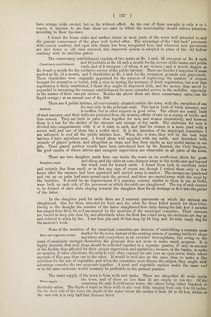 have sewage sinks erected, hut so far without effect. As the cost of these cess-pits is only 4 or 5 rupees, it appears to me that these are cases in which the municipality should enforce attention according to their bye-laws. I found the house sinks and surface drains in most parts of the town well attended to, and the general conservancy of the place well looked after. The advantage of the “ fish back” pavement with convex roadway and open side drains has been recognized here, and wherever new pavements are laid down or old ones renewed, this improved system is adopted in place of the old hollow roadway with its mid-line gutter. The conservancy establishment consists of two mates at Its. 5 each, 23 sweepers at Its. 4 each Conservancy establishment. and 10 pakhalis at Rs 12 each a month for the service of the bazars and public roads, and of 9 sweepers ( of whom 4 are women ) and 4 trench diggers at Its. 4 each a month for the exclusive service of the public latrines. There are besides 1 inspector of meat market at Rs. 12 a month, and 7 chaukidars at Rs. 5 each for the cremation grounds and graveyards. These chaukidars were originally appointed for the purpose of registering the number of corpses brought for cremation or burial, with a view to testing the accuracy of death registration, but now that registration is fairly established, I think they might be dispensed with, and the money thus saved be expended in increasing the sweeper establishment for more extended service in the mohallas, especially in the matter of their cess-pit service. Besides the above there are three conservancy carts (one for liquid sewage) at an annual cost of Rs. 200. There are 6 public latrines, all conveniently situated outside the town, with the exception of one Latrines f°r men onty principal sarai. This last is built of brick masonry, and is roofless, but in other respects in good order. The others are neatly built of mud masonry, and their walls are protected from the wearing effects of rain by a coping of bricks and lime cement. They are built in pairs close together for men and women respectively, and between them is a hut for the shelter of the sweeper and storage of dry earth. The enclosure for men is divided into compartments with 2 or 3 seats in each, and that for women is a mere yard with a screen wall, and one of them has a roofed shed. It is the intention of the municipal committee, I am informed, to roof all the public latrines here. When this is done, they will be the best kept latrines I have anywhere seen. I found them well supplied with dry earth, and furnished with utensils of glazed pottery, and altogether as clean and free from smells as any model latrine in our jails. These glazed pottery vessels have been introduced here by Dr. Bateson, the Civil Surgeon, the good results of whose advice and energetic supervision are observable in all parts of the town. goats There are two slaughter yards here, one inside the town on its north-west skirts for si o-ht r ards and s^eeP> and other at some distance away to the north-east and beyond the trunk road for horned cattle. I found them both in excellent order and entirely free from smell, or in fact any sign of recent use, though I visited them only a few hours after the carcases had been quartered and carried away to market. The carcases are quartered and cut up on palm leaf mats spread upon the ground, and these are carried away with the meat by the butchers. It would be an improvement if a masonry counter, similar to those in use at Delhi, were built on each side cf the pavement on which the cattle are slaughtered. The top of each counter to be formed of slate slabs sloping towards the slaughter floor for all drainage to flow into the gutter of the latter. In the slaughter yard for cattle there are 2 masonry pavements on which the animals are slaughtered. One for those intended for food, and the other for those killed merely for their hides. Owing to the drought the number of the latter slaughtered here daily during the last 4 or 5 months has ranged from 20 to 50, so I am assured by the members of the municipal commitee. Their carcases are buried in deep pits close by, and afterwards when the flesh has rotted away the skeletons are dug up and reduced to ashes by fire. I saw four pits each 10 feet deep by 16 long and 10 wide ready dug for the morrow’s work. Some of the members of the municipal committee are desirous of establishing a separate meat Meat and vegetable market. for th? toWn’ ir‘stead °f the existing custom of Opening butcher’s shops anywhere and everywhere m its crowded thoroughfares, but owino- to the want of unanimity amongst themselves the proposal does not seem to make much progress. It is highly desirable that such shops should be collected together in a separate quarter, if only on account of the facility thus afforded for their proper supervision and sanitation; because, in the bazars, to make no mention of other objections, the meat is very often exposed for sale over an open sewer drain where myriads of flies pass from one to the other. It would be well also at the same time to make a like provision for the sale of vegetables, and when the committee next discuss the subject they mi o-ht with advantage consider the two proposals together. A meat and vegetable market under the same roof or in the same enclosure would certainly be preferable to the present practice. The water supply of the town is from wells and tanks. There are altogether 45 wells inside Water supply the towi1’ and °f these no less than 35 are empty or run dry. Of the remaining 10, only 3 yield sweet water, the others being either brackish or distinctly saline. The depth of water in these wells is also very little, ranging from only G to 16 inches On the west side of the town the depth of the water below the surface is from 50 to 60 feet, whilst on the east side it is only half that distance down.