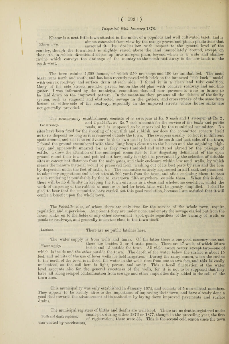 ( 130 ) Inspected, 24th January 1878. Kharar is a neat little town situated in the midst of a populous and well cultivated tract, and is almost concealed from view by the mango groves and jaman plantations that Kharar town. surround it. Its site lies low with respect to the general level of the country, though the town itself is slightly raised above the land immediately around, except on the north in which direction it slopes up into an open plain, beyond which is a wide and shallow ravine which convoys the drainage of the country to the north-east away to the low lands in the south-west. The town cotains 1,(108 houses, of which 550 are shops and 190 are uninhabited. The main bazar runs north and south, and has been recently paved with brick on the improved “fish back ” model with convex roadway and surface drain at each side. I found it in a clean and tidy condition. Many of the side streets are also paved, but on the old plan with concave roadway and mid-line gutter. I was informed by the municipal committee that all new pavements were in future to be laid down on the improved pattern. In the meantime they present all the defects of the faulty system, such as stagnant and obstructed sewage in the gutters, and cross streaks of the same from houses on either side of the roadway, especially in the unpaved streets where house sinks aro not generally provided. The conservancy establishment consists of 8 sweepers at Rs. 3 each and 1 sweeper at Rs. 2, and 2 pakhdlis at Rs. 7 each a month for the service of the bazftr and public onsetv.mcy. roads, and is supposed to be supervised by the municipal committee. No sites have been fixed for the shooting of town tilth and rubbish, nor does the committee concern itself as to its disposal so long as it is removed outside the town. The sweepers usually collect it in different spots around, and sell it to cultivators to their own profit; but on the south and east sides of the town, I found the ground encumbered with these dung heaps close up to the houses and the adjoining high¬ way, and apparently uncared for, as they were trampled and scattered abroad by the passage of cattle. I drew the attention of the municipal committee to this disgusting defilement of the open ground round their town, and pointed out how easily it might be prevented by the selection of suitable sites at convenient distances from the main gates, and their enclosure within low mud walls, by which means the manure material would be preserved from washing out of its best parts by rain and the loss by dispersion under the feet of cattle, &c. The committee entirely acquiesced in all I said, and promised to adopt my suggestions and select sites at 200 yards from the town, and after enclosing them to pass a rule rendering it punishable by line to cast town filth anywhere outside them. When this is done, there will be no difficulty in keeping the town environs in a clean and wholesome condition, whilst the work of disposing of the rubbish as manure or fuel for brick kilns will be greatly simplified. I shall be glad to hear that the committee have carried out this good resolution, because 1 am satisfied that it will confer a benefit upon the whole town. The Pakh&Us also, of whom there are only two for the service of the whole town, require regulation and supervision. At present they are under none, and empty the sewage carried out from the house slides on to the fields or any other convenient spot, quite regardless of the vicinity of wells or ponds or roadways, arid generally much too close to the town itself. Latrines. There are no public latrines here. Water supply. The water supply is from wells and tanks. Of the latter there is one good masonry one, and there are besides 3 or 4 cattle ponds. There are 47 wells, of which 32 are inside and 15 outside the town. All yield sweet water except two—one of which is inside and the other outside the town. The depth of the water below the surface is about 15 feet, and admits of the use of lever wells for field irrigation. During the rainy season, when the ravine to the north of the town is in flood, the water in the wells rises from one to two feet, and this is easily understood, as the soil here is light, porous, and sandy. This sub-soil fluctuation of the water level accounts also for the general sweetness of the wells, for it is not to be supposed that they have all along escaped contamination from sewage and other impurities daily added to the soil of the town area. This municipality was only established in January 1S75, and consists of 5 non-official members. They appear to be keenly alive to the importance of improving their town, and have already done a good deal towards the advancement of its sanitation by laying down improved pavements and surface drains. The municipal registers of births and deaths are well kept. There arc no deaths registered under Birth and death registers. small-pox during either 1876_or 1877, though in the preceding year, the first of registration, there were 35. This is the second cold season since the town was visited by vaccinators.