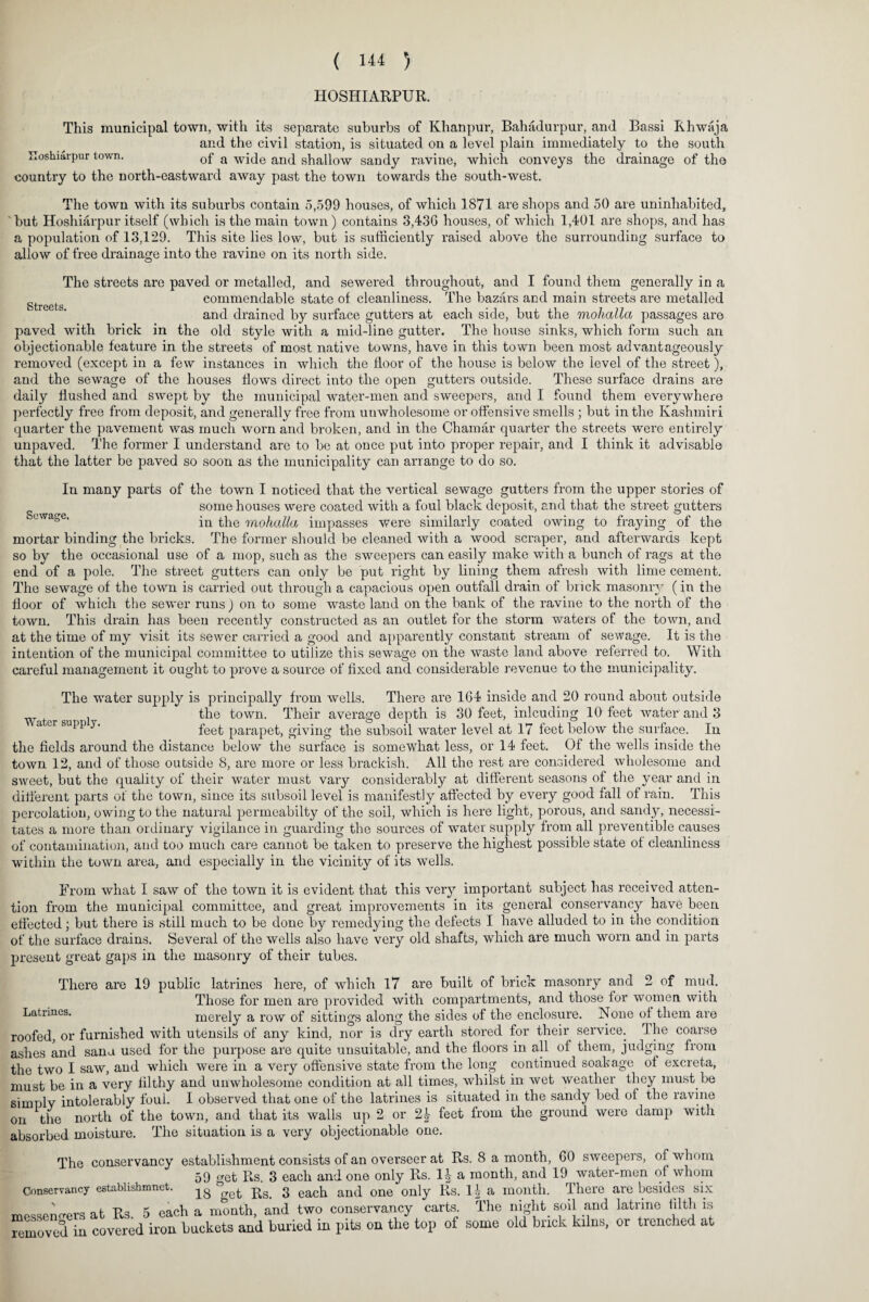 HOSHIARPUR. This municipal town, with its separate suburbs of Khanpur, Bahadurpur, and Bassi Rhwaja and the civil station, is situated on a level plain immediately to the south Hoshiarpur town. of a wj(je anq shallow sandy ravine, which conveys the drainage of the country to the north-eastward away past the town towards the south-west. The town with its suburbs contain 5,599 houses, of which 1871 are shops and 50 are uninhabited, ‘but Hoshiarpur itself (which is the main town) contains 3,436 houses, of which 1,401 are shops, and has a population of 13,129. This site lies low, but is sufficiently raised above the surrounding surface to allow of free drainage into the ravine on its north side. The streets are paved or metalled, and sewered throughout, and I found them generally in a gtreetg commendable state of cleanliness. The bazars and main streets are metalled and drained by surface gutters at each side, but the mohalla passages are paved with brick in the old style with a mid-line gutter. The house sinks, which form such an objectionable feature in the streets of most native towns, have in this town been most advantageously removed (except in a few instances in which the floor of the house is below the level of the street), and the sewage of the houses flows direct into the open gutters outside. These surface drains are daily flushed and swept by the municipal water-men and sweepei's, and I found them everywhere perfectly free from deposit, and generally free from unwholesome or offensive smells ; but in the Kashmiri quarter the pavement was much worn and broken, and in the Chamar quarter the streets were entirely unpaved. The former I understand are to be at once put into proper repair, and I think it advisable that the latter be paved so soon as the municipality can arrange to do so. In many parts of the town I noticed that the vertical sewage gutters from the upper stories of ^ e some houses were coated with a foul black deposit, and that the street gutters in the mohalla impasses were similarly coated owing to fraying of the mortar binding the bricks. The former should be cleaned with a wood scraper, and afterwards kept so by the occasional use of a mop, such as the sweepers can easily make with a bunch of rags at the end of a pole. The street gutters can only be put right by lining them afresh with lime cement. The sewage of the town is carried out through a capacious open outfall drain of brick masonry (in the floor of which the sewer runs) on to some waste land on the bank of the ravine to the north of the town. This drain has been recently constructed as an outlet for the storm waters of the town, and at the time of my visit its sewer carried a good and apparently constant stream of sewage. It is the intention of the municipal committee to utilize this sewage on the waste land above referred to. With careful management it ought to prove a source of fixed and considerable revenue to the municipality. The water supply is principally from wells. There are 164 inside and 20 round about outside Water su l the town. Their average depth is 30 feet, inlcuding 10 feet water and 3 a cr supp y. feet parapet, giving the subsoil water level at 17 feet below the surface. In the fields around the distance below the surface is somewhat less, or 14 feet. Of the wells inside the town 12, and of those outside 8, are more or less brackish. All the rest are considered wholesome and sweet, but the quality of their water must vary considerably at different seasons of the year and in different parts of the town, since its subsoil level is manifestly affected by every good fall of rain. This percolation, owing to the natural permeabilty of the soil, which is here light, porous, and sandy, necessi¬ tates a more than ordinary vigilance in guarding the sources of water supply from all preventible causes of contamination, and too much care cannot be taken to preserve the highest possible state of cleanliness within the town area, and especially in the vicinity of its wells. From what I saw of the town it is evident that this very important subject has received atten¬ tion from the municipal committee, and great improvements in its general conservancy have been effected; but there is still much to be done by remedying the defects I have alluded to in the condition of the surface drains. Several of the wells also have very old shafts, which are much worn and in parts present great gaps in the masonry of their tubes. There are 19 public latrines here, of which 17 are built of brick masonry and 2 of mud. Those for men are provided with compartments, and those for women with Latrines. merely a row of sittings along the sides of the enclosure. None of them are roofed, or furnished with utensils of any kind, nor is dry earth stored for their service. Ihe coarse ashes and sana used for the purpose are quite unsuitable, and the floors in all of them, judging from the two I saw, and which were in a very offensive state from the long continued soak age of excreta, must be in a very filthy and unwholesome condition at all times, whilst in wet weather they must be simply intolerably foul. I observed that one of the latrines is situated in the sandy bed of the ravine on the north of the town, and that its walls up 2 or 2£ feet from the ground were damp with absorbed moisture. The situation is a very objectionable one. The conservancy establishment consists of an overseer at Rs. 8 a month, 60 sweepers, of whom 59 emt Rs. 3 each and one only Rs. 1| a month, and 19 water-men of whom Conservancy establishmnet. ^ 3 each anq one 0nly Rs. 1| a month. There are besides six messengers at Rs. 5 each a month, and two conservancy carts. The night soil and latrine tilth is Amoved in covered iron buckets and buried in pits on the top of some old brick kilns, or trenched at