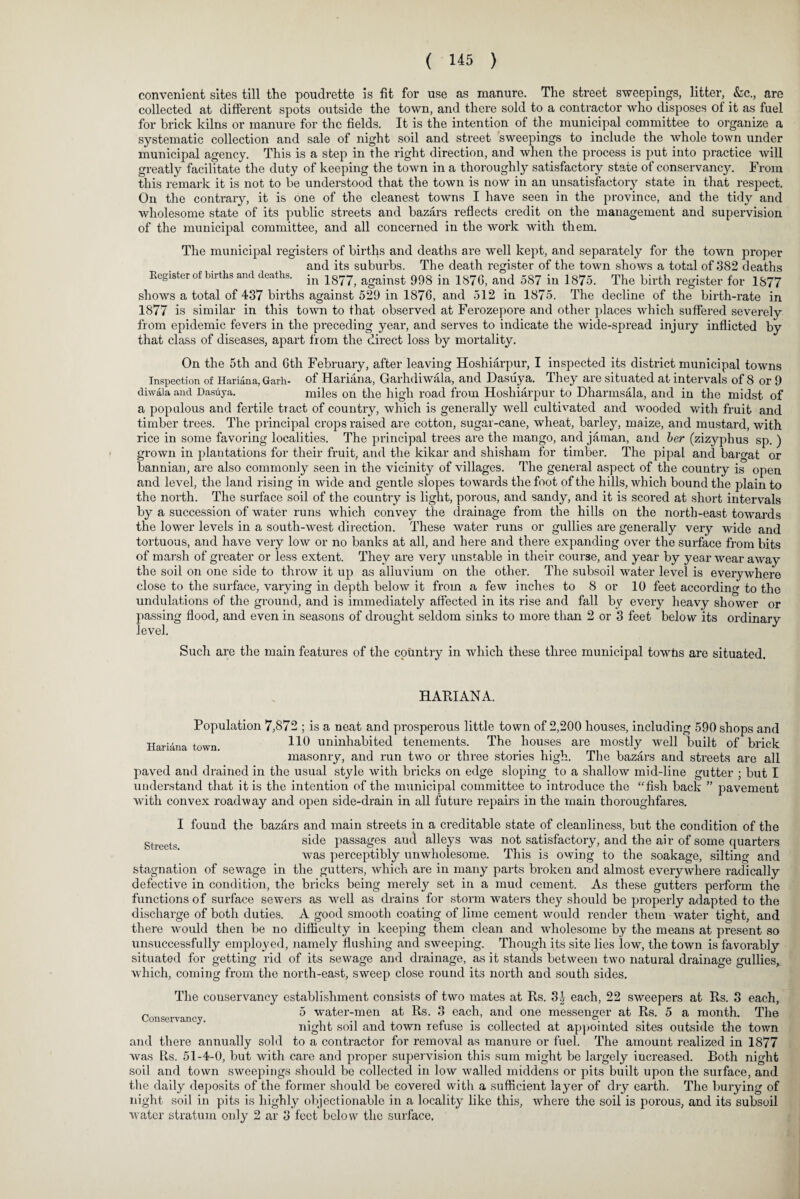 convenient sites till the poudrette is fit for use as manure. The street sweepings, litter, &c., are collected at different spots outside the town, and there sold to a contractor who disposes of it as fuel for brick kilns or manure for the fields. It is the intention of the municipal committee to organize a systematic collection and sale of night soil and street sweepings to include the whole town under municipal agency. This is a step in the right direction, and when the process is put into practice will greatly facilitate the duty of keeping the town in a thoroughly satisfactory state of conservancy. From this remark it is not to be understood that the town is now in an unsatisfactory state in that respect. On the contrary, it is one of the cleanest towns I have seen in the province, and the tidy and wholesome state of its public streets and bazars reflects credit on the management and supervision of the municipal committee, and all concerned in the work with them. The municipal registers of births and deaths are well kept, and separately for the town proper and its suburbs. The death register of the town shows a total of 382 deaths Register Of births and deaths. in 18?^ against 993 in 1870, and 587 in 1875. The birth register for 1877 shows a total of 437 births against 529 in 1876, and 512 in 1875. The decline of the birth-rate in 1877 is similar in this town to that observed at Ferozepore and other places which suffered severely from epidemic fevers in the preceding year, and serves to indicate the wide-spread injury inflicted by that class of diseases, apart from the direct loss by mortality. On the 5th and Gth February, after leaving Hoshiarpur, I inspected its district municipal towns Inspection of Hariana, Garh- of Hariana, Garhdiwala, and Dasuya. They are situated at intervals of 8 or 9 diwala and Dasuya. miles on the high road from Hoshiarpur to Dharmsala, and in the midst of a populous and fertile tract of country, which is generally well cultivated and wooded with fruit and timber trees. The principal crops raised are cotton, sugar-cane, wheat, barley, maize, and mustard, with rice in some favoring localities. The principal trees are the mango, and jarnan, and her (zizyphus sp. ) grown in plantations for their fruit, and the kikar and shisham for timber. The pipal and bargat or bannian, are also commonly seen in the vicinity of villages. The general aspect of the country is open and level, the land rising in wide and gentle slopes towards the foot of the hills, which bound the plain to the north. The surface soil of the country is light, porous, and sandy, and it is scored at short intervals by a succession of water runs which convey the drainage from the hills on the north-east towards the lower levels in a south-west direction. These water runs or gullies are generally very wide and tortuous, and have very low or no banks at all, and here and there expanding over the surface from bits of marsh of greater or less extent. They are very unstable in their course, and year by year wear away the soil on one side to throw it up as alluvium on the other. The subsoil water level is everywhere close to the surface, varying in depth below it from a few inches to 8 or 10 feet according to the undulations of the ground, and is immediately affected in its rise and fall by every heavy shower or passing flood, and even in seasons of drought seldom sinks to more than 2 or 3 feet below its ordinary level. Such are the main features of the country in which these three municipal towhs are situated. HARIANA. Population 7,872 ; is a neat and prosperous little town of 2,200 houses, including 590 shops and Hariana town HO uninhabited tenements. The houses are mostly well built of brick masonry, and run two or three stories high. The bazars and streets are all paved and drained in the usual style with bricks on edge sloping to a shallow mid-line gutter ; but I understand that it is the intention of the municipal committee to introduce the “fish back ” pavement with convex roadway and open side-drain in all future repairs in the main thoroughfares. I found the bazars and main streets in a creditable state of cleanliness, but the condition of the gt t side passages and alleys was not satisfactory, and the air of some quarters was perceptibly unwholesome. This is owing to the soakage, silting and stagnation of sewage in the gutters, which are in many parts broken and almost everywhere radically defective in condition, the bricks being merely set in a mud cement. As these gutters perform the functions of surface sewers as well as drains for storm waters they should be properly adapted to the discharge of both duties. A good smooth coating of lime cement would render them water tight, and there would then be no difficulty in keeping them clean and wholesome by the means at present so unsuccessfully employed, namely flushing and sweeping. Though its site lies low, the town is favorably situated for getting rid of its sewage and drainage, as it stands between two natural drainage gullies, which, coming from the north-east, sweep close round its north and south sides. The couservancy establishment consists of two mates at Rs. 3J each, 22 sweepers at Rs. 3 each, c 5 water-men at Rs. 3 each, and one messenger at Rs. 5 a month. The night soil and town refuse is collected at appointed sites outside the town and there annually sold to a contractor for removal as manure or fuel. The amount realized in 1877 was R,s. 51-4-0, but with care and proper supervision this sum might be largely increased. Both night soil and town sweepings should be collected in low walled middens or pits built upon the surface, and the daily deposits of the former should be covered with a sufficient layer of dry earth. The burying of night soil in pits is highly objectionable in a locality like this, where the soil is porous, and its subsoil water stratum only 2 ar 3 feet below the surface.