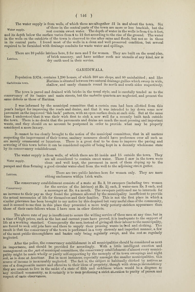 The water supply is from wells, of which there are altogether 51 in and about the town. Six Water i ^10Se ^ie central parts of the town are more or less brackish, but the a er supp y. rest contain sweet water. The depth of water in the wells is from G to 8 feet, and its depth below the surface varies from 4 to 12 feet according to the rise of the ground. The water in the wells on the outskirts of the town is observed to rise after rains and floods, but not so in those in its central parts. I found most of the wells in a clean and well preserved condition, but several required to be furnished with drainage conduits for waste water and spillings. Latrines. There are 10 public latrines here, 3 for men and 7 for women. They are built on the usual plan, of brick masonry, and have neither roofs nor utensils of any kind, nor is dry earth used in their service. GARHDIWALA. Population 3,874; contains 1,200 houses, of which 300 are shops, and 80 uninhabited ; and like Hariana is situated between two natural drainage gullies which sweep in wide, shallow, and sandy channels round its north and south sides respectively. Garhdiwala town. The town is paved and drained with bricks in the usual style, and is carefully tended as to the conservancy of its bazars and main streets, but the mohalla quarters are neglected, and present the same defects as those of Hariana. I was informed by the municipal committee that a certain sum had been allotted from this year’s budget for improving the roads and drains, and that it was intended to lay down some new pavement on the improved “tish back” pattern, with an open surface drain at each side. But at the same time I understood that it was their wish first to sink a new well for a recently built tank outside the town. There is no doubt that the pavements and drains are much the most pressing and important wants, and they should on no account be postponed in order to provide what may be properly considered a mere luxury. It cannot be too clearly brought to the notice of the municipal committees, that in all matters respecting the impovement of their towns, sanitary measures should have preference over all such as are merely ornamental or luxurious. There is a great deal to be done to improve the paving and sewering of this town before it can be considered capable of being kept in a decently wholesome state by its conservancey establishment. The water supply is from wells, of which there are 35 inside and 15 outside the town. They are all considered to contain sweet water. Those I saw in the town were clean and well kept, the pavement in most of them sloping up to the parapet and thus forming a good circular water-shed from the well to the adjoining streit gutter. Water supply. Latrines. There are two public latrines here for women only. They are mere oblong enclosures within brick walls, o • The conservancy establishment consists of a mate at Rs. 3, 10 sweepers (including two women c ryan for the service of the latrines) at Rs. 2J each, 3 water-men Rs. 3 each, and a messenger at Rs. 4 a month. The sweepers petitioned me to intercede for an increase to their pay as they found the pittance allowed by the municipality insufficient to provide the actual necessaries of life for themselves and their families. This is not the first place in which a similar grievance has been brought to my notice by this despised but very useful class of the community, and it seemed to me that in this place they presented a more truly poverty-stricken appearance than those of their caste fellows whom I have seen in other districts. The above rate of pay is insufficient to secure the willing service of these men at any time, but in a time of high prices, such as the last and current years have proved, it is inadequate to the support of life at a working standard. Consequently the men, instead of giving all their labour to the municipality, are forced to seek odd jobs here and there to supply their pressing wants in food and clothing, the result is that the conservancy of the town is performed in a very slovenly and imperfect manner, a lew of the most public thoioughfares and bazars only being regularly swept, and the rest as regularly neglected. After the police, the conservancy establishment in all municipalities should be considered as next in importance, and should be provided for accordingly. With a little intelligent exertion and management on the part of municipal committees, the conservancy establishment of almost every munici¬ pality* might be made wholly or partly self-supporting by the monoply ot its town sweepings and night soil, as is done at Amritsar. But in most instances, especially amongst the smaller municipalities, this source of income is inexcusably neglected. The fact is, the subject rs habitually shirked by natives as one of a disagreeable nature and offensive to their ideas of propriety, though with strange inconsistency they are content to live in the midst of a state of filth and sickliness whicti would be a disgrace to any civilized community, as it certainly is to men professing a strict attention to purity of person and respect of caste observances.
