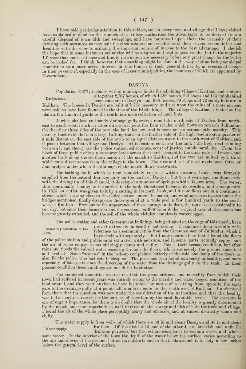I have paid particular attention to this subject, and in every town and village that I have visited have explained in detail to the municipal or village authorities the advantages to he derived from a careful disposal of town filth and sweepings, and have impressed upon them the necessity of their devising such measures as may suit the circumstances and conditions of their several communities and localities with the view to utilizing this important source of income to the best advantage. I cherish the hope that in some instances my advice will be adopted and lead to good results, but in the majority I foresee that much patience and kindly instruction are necessary before any great change for the better can be looked for. I think, however, that something might be done in the way of stimulating municipal committees to a more active interest in this branch of their general duties, by an occasional change in their personnel, especially in the case of lesser municipalities, the members of which are appointed by Government. DASUYA. Population 8,077; includes within municipal limits the adjoining village of Kaithan, and contains , altogether 2,767 houses, of which 1,382 houses, 221 shops and 115 uninhabited asuya town. tenements are in Dasuya; and 988 houses, 39 shops and 22 empty huts are in Kaithan. The houses in Dasuya are built of brick masonry, and rise upon the ruins of a more ancient town said to have been founded in the time of the Pandu kings. The village of Kaithan, situated on the plain a few hundred yards to the south, is a mere collection of mud huts. A wide, shallow, and sandy drainage gully sweeps round the north side of Dasuya from north¬ east to south-west, in which latter direction it joins the Bain rivulet which flows on towards Jullundur. On the other three sides of the town the land lies low, and is more or less permanently marshy. This marshy tract extends from a large bathing tank on the further side of the high road about a quarter of a mile distant on the east side of the town to an equal distance away to the south-west of Kaithan, and it passes between that village and Dasuya. At its eastei’n end, near the tank (the high road running between it and them), are the police station, collectorate, court of justice, public sarai, &c. From the block of these public offices a causeway leads across the marsh straight to the sarai gate of Dasuya, and another leads along the southern margin of the marsh to Kaithan, and the two are united by a third which runs direct across from the village to the town. The first and last of these roads have three or four bridges under which the drainage of the marsh flows westwards. The bathing tank, which is now completely enclosed within masonry banks, was formerly supplied from the natural drainage gully on the north of Dasuya ; but 3 or 4 years ago, simultaneously with the drying up of this channel, it developed a number of springs within its ,own area. The water, thus continually coming to the surface in the tank, threatened to cause its overflow, and consequently in 1875 an outlet was given to it by a cutting in its north bank, and it now flows out in a continuous stream which, passing close to the police station, enters the marsh, and winding across its area under the bridges mentioned, finall}7 disappears Under ground at a wide pool a few hundred yards to the south west of Kaithan. Previous to the appearance of these springs in its floor, the tank used occasionally to run dry, but since their formation and the constant outflow from it the original area of the marsh has become greatly extended, and the soil of the whole vicinity completely water-logged. The police station and other Government buildings, being situated on the edge of this marsh, have proved extremely unhealthy habitations. I examined them carefully with reference to a communication from the Commissioner of Jullundur, which I have dealt with separately. But I may mention here that I found the floors of the police station and public sarai saturated with moisture, and in some parts actually soppy, and the air of some empty rooms strikingly damp and chilly. This is their normal condition, but after rains and floods the subsoil water oozes up through the floors, which are merely the ground smoothed and levelled. Some “detenus ’ in the lock-up complained bitterly of the cold and damp of the floors, as also did the police, who had cots to sleep on. The place has been found extremely unhealthy, and more especially of late years since the diversion of the water from the drainage gully to the tank. In their present condition these buildings are not fit for habitation. The municipal committee assured me that the great sickness and mortality from which their town had suffered in recent years was entirely owing to the marshy and water-logged condition of the land around, and they were anxious to have it drained by means of a cutting from opposite the sarai gate to the drainage gully at a point half a mile or more to the south-west of Kaithan. I understood from them that the question was now under the consideration of the authorities, and that the locality was to be shortly surveyed for the purpose of ascertaining the most favorable levels. The measure is one of urgent importance, for there is no doubt that the whole air of the locality is greatly deteriorated by the marsh, and more especially so, as it receives all the sewage and filth of both the town and village. I found the air of the whole place perceptibly heavy and offensive, and at sunset distinctly damp and chilly. The water supply is from wells, of which there are 53 in and about Dasuya and 46 in and about Kaithan. Of the first lot 15, and of the other 4, are brackish and unfit for drinking purposes, but the rest are considered to contain sweet and whole- Unhealthy condition of the town. Water supply. some water. In the interior of the town the depth of the water below the surface varies according to the ups and downs of the ground, but on its outskirts and in the fields around it is only a few inches below the general level of the surface.