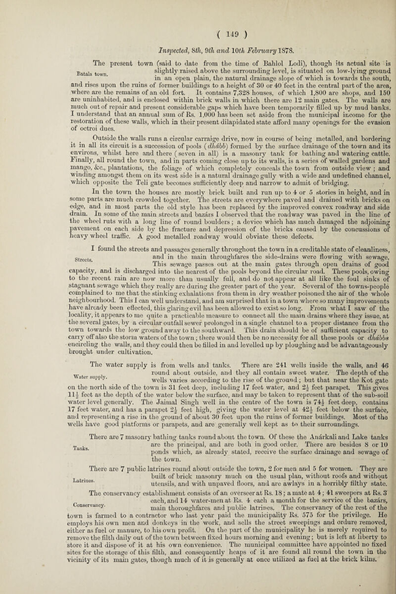 Inspected, Sth, 9th and 10th February 1878. The present town (said to date from the time of Bahlol Lodi), though its actual site is Batala town slightly raised above the surrounding level, is situated on low-lying ground in an open plain, the natural drainage slope of which is towards the south, and rises upon the ruins of former buildings to a height of 30 or 40 feet in the central part of the area, where are the remains of an old fort. It contains 7,328 houses, of which 1,800 are shops, and 150 are uninhabited, and is enclosed within brick walls in which there are 12 main gates. The walls are much out of repair and present considerable gaps which have been temporarily filled up by mud banks. I understand that an annual sum of Rs. 1,000 has been set aside from the municipal income for the restoration of these walls, which in their present dilapidated state afford many openings for the evasion of octroi dues. Outside the walls runs a circular carraige drive, now in course of being metalled, and bordering it in ail its circuit is a succession of pools (dhdbb) formed by the surface drainage of the town and its environs, whilst here and there (seven in all) is a masonry tank for bathing and watering cattle, finally, all round the town, and in parts coming close up to its walls, is a series of walled gardens and mango, &c., plantations, the foliage of which completely conceals the town from outside view ; and winding amongst them on its west side is a natural drainage gully with a wide and undefined channel, which opposite the Teli gate becomes sufficiently deep and narrow to admit of bridging. In the town the houses are mostly brick built and run up to 4 or 5 stories in height, and in some parts are much crowded together. The streets are everywhere paved and drained with bricks on edge, and in most parts the old style has been replaced by the improved convex roadway and side drain. In some of the main streets and bazars I observed that the roadway was paved in the line of the wheel ruts with a long line of round boulders ; a device which has much damaged the adjoining pavement on each side by the fracture and depression of the bricks caused by the concussions of heavy wheel traffic. A good metalled roadway would obviate these defects. I found the streets and passages generally throughout the town in a creditable state of cleanliness, strcetg and in the main throughfares the side-drains were flowing with sewage. This sewage passes out at the main gates through open drains of good capacity, and is discharged into the nearest of the pools beyond the circular road. These pools, owing to the recent rain are now more than usually full, and do not appear at all like the foul sinks of stagnant sewage which they really are during the greater part of the year. Several of the towns-people complained to me that the stinking exhalations from them in dry weather poisoned the air of the whole neighbourhood. This I can well understand, and am surprised that in a town where so many improvements have already been effected, this glaring evil has been allowed to exist so long. From what I saw of the locality, it appears to me quite a practicable measure to connect all the main drains where they issue, at the several gates, by a circular outfall sewer prolonged in a single channel to a proper distance from the town towards the low ground away to the southward. This drain should be of sufficient capacity to carry off also the storm waters of the town; there would then be no necessity for all these pools or dhdbbs encircling the walls, and they could then be filled in and levelled up by ploughing and be advantageously brought under cultivation. Water supply. Tanks The water supply is from wells and tanks. There are 241 wells inside the walls, and 46 round about outside, and they all contain sweet water. The depth of the wells varies according to the rise of the ground ; but that near the Rot gate on the north side of the town is 31 feet deep, including 17 feet water, and 2£ feet parapet. This gives 111 feet as the depth of the water below the surface, and may be taken to represent that of the sub-soil water level generally. The Jaimal Singh well in the centre of the town is 741 feet deep, contains 17 feet water, and has a parapet 2£ feet high, giving the water level at 421 feet below the surface, and representing a rise in the ground of about 30 feet upon the ruins of former buildings. Most of the wells have good platforms or parapets, and are generally well kept as to their surroundings. There are 7 masonry bathing tanks round about the town. Of these the Anarkali and Lake tanks are the principal, and are both in good order. There are besides 8 or 10 ponds which, as already stated, receive the surface drainage and sewage of the town. There are 7 public latrines round about outside the town, 2 for men and 5 for women. They are built of brick masonry much on the usual plan, without roofs and without utensils, and with unpaved floors, and are awlays in a horribly filthy state. each, and 14 water-men at Rs. 4 each a month for the service of the bazars. Conservancy. main thoroughfares and public latrines. The conservancy of the rest of the town is farmed to a contractor who last year paid the municipality Rs. 575 for the privilege. He employs his own men and donkeys in the work, and sells the street sweepings and ordure removed, either as fuel or manure, to his own profit. On the part of the municipality he is merely required to remove the filth daily out of the town between fixed hours morning and evening; but is left at liberty to store it and dispose of it at his own convenience. The municipal committee have appointed no fixed sites for the storage of this filth, and consequently heaps of it are found all round the town in the vicinity of its main gates, though much of it is generally at once utilized as fuel at the brick kilns. Latrines.