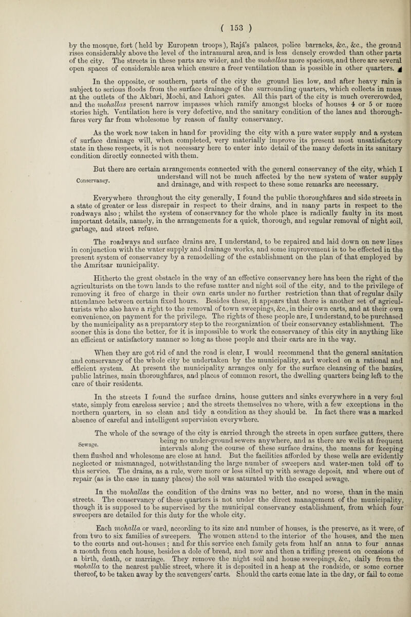 by the mosque, fort (held by European troops), Rajas palaces, police barracks, &c., &c., the ground rises considerably above the level of the intramural area, and is less densely crowded than other parts of the city. The streets in these parts are wider, and the mohallas more spacious, and there are several open spaces of considerable area which ensure a freer ventilation than is possible in other quarters, g In the opposite, or southern, parts of the city the ground lies low, and after heavy rain is subject to serious floods from the surface drainage of the surrounding quarters, which collects in mass at the outlets of the Akbari, Mochi, and Lahori gates. All this part of the city is much overcrowded, and the mohallas present narrow impasses which ramify amongst blocks of houses 4 or 5 or more stories high. Ventilation here is very defective, and the sanitary condition of the lanes and thorough¬ fares very far from wholesome by reason of faulty conservancy. As the work now taken in hand for providing the city with a pure water supply and a system of surface drainage will, when completed, very materially improve its present most unsatisfactory state in these respects, it is not necessary here to enter into detail of the many defects in its sanitary condition directly connected with them. Conservancy. But there are certain arrangements connected with the general conservancy of the city, which I understand will not be much affected by the new system of water supply and drainage, and with respect to these some remarks are necessary. Everywhere throughout the city generally, I found the public thoroughfares and side streets in a state of greater or less disrepair in respect to their drains, and in many parts in respect to the roadways also; whilst the system of conservancy for the whole place is radically faulty in its most important details, namely, in the arrangements for a quick, thorough, and legular removal of night soil, garbage, and street refuse. The roadways and surface drains are, I understand, to be repaired and laid down on new lines in conjunction with the water supply and drainage works, and some improvement is to be effected in the present system of conservancy by a remodelling of the establishment on the plan of that employed by the Amritsar municipality. Hitherto the great obstacle in the way of an effective conservancy here has been the right of the agriculturists on the town lands to the refuse matter and night soil of the city, and to the privilege of removing it free of charge in their own carts under no further restriction than that of regular daily attendance between certain fixed hours. Besides these, it appears that there is another set of agricul¬ turists who also have a right to the removal of town sweepings, &c., in their own carts, and at their own convenience, on payment for the privilege. The rights of these people are, I understand, to be purchased by the municipality as a preparatory step to the reorganization of their conservancy establishment. The sooner this is done the better, for it is impossible to work the conservancy of this city in anything like an efficient or satisfactory manner so long as these people and their carts are in the way. When they are got rid of and the road is clear, I would recommend that the general sanitation and conservancy of the whole city be undertaken by the municipality, and worked on a rational and efficient system. At present the municipality arranges only for the surface cleansing of the bazars, public latrines, main thoroughfares, and places of common resort, the dwelling quarters being left to the care of their residents. In the streets I found the surface drains, house gutters and sinks everywhere in a very foul state, simply from careless service ; and the streets themselves no where, with a few exceptions in the northern quarters, in so clean and tidy a condition as they should be. In fact there was a marked absence of careful and intelligent supervision everywhere. The whole of the sewage of the city is carried through the streets in open surface gutters, there Sewage being no under-ground sewers anywhere, and as thei’e are wells at frequent intervals along the course of these surface drains, the means for keeping them flushed and wholesome are close at hand. But the facilities afforded by these wells are evidently neglected or mismanaged, notwithstanding the large number of sweepers and water-men told off to this service. The drains, as a rule, were more or less silted up with sewage deposit, and where out of repair (as is the case in many places) the soil was saturated with the escaped sewage. In the mohallas the condition of the drains was no better, and no worse, than in the main streets. The conservancy of these quarters is not under the direct management of the municipality, though it is supposed to be supervised by the municipal conservancy establishment, from which four sweepers are detailed for this duty for the whole city. Each mohalla or ward, according to its size and number of houses, is the preserve, as it were, of from two to six families of sweepers. The women attend to the interior of the houses, and the men to the courts and out-houses ; and for this service each family gets from half an anna to four annas a month from each house, besides a dole of bread, and now and then a trifling present on occasions of a birth, death, or marriage. They remove the night soil and house sweepings, &c., daily from the mohalla to the nearest public street, where it is deposited in a heap at the roadside, or some corner thereof, to be taken away by the scavengers’ carts. Should the carts come late in the day, or fail to come