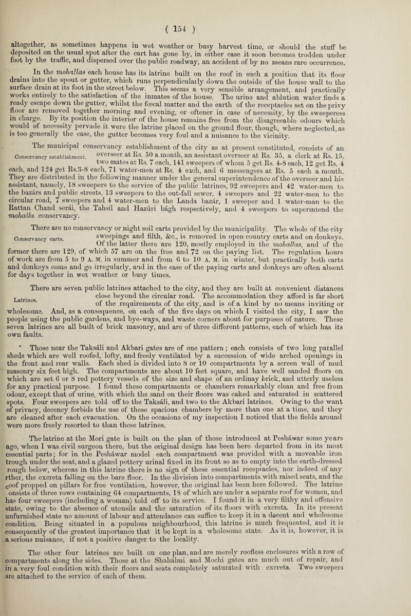 altogether, as sometimes happens in wet weather or busy harvest time, or should the stuff be deposited on tlm usual spot after the cart has gone by, in either case it soon becomes trodden under foot by the traffic, and dispersed over the public roadway, an accident of by no means rare occurrence. , the mohallas each house has its latrine built on the roof in such a position that its floor drains into the spout or gutter, Avliich runs perpendicularly down the outside of the house wall to the surface drain at its foot in the street below. This seems a very sensible arrangement, and practically works entirely to the satisfaction of the inmates of the house. The urine and ablution water finds a ready escape down the gutter, whilst the foecal matter and the earth of the receptacles set on the privy flooi aie removed together morning and evening, or oftener in case of necessity, by the sweeperess in charge. By its position the interior of the house remains free from the disagreeable odours which would of necessity pervade it were the latrine placed on the ground flour, though, where neglected, as is too generally the case, the gutter becomes very foul and a nuisance to the vicinity. The municipal conservancy establishment of the city as at present constituted, consists of an Conservancy establishment, overseer at Rs. 50 a month, an assistant overseer at Rs. 35, a clerk at Rs. 15, two mates at Rs. 7 each, 141 sweepers of whom 5 get Rs. 4-8 each, 12 get Rs. 4 each, and 124 get Rs.3-8 each, 71 water-men at Rs. 4 eich, and 6 messengers at Rs. 5 each a month. They are distributed in the following manner under the general superintendence of the overseer and his assistant, namely, 18 sweepers to the service of the public latrines, 92 sweepers and 42 water-men to the bazars and public streets, 13 sweepers to the out-fall sewer, 4 sweepers and 22 water-men to the circular road, 7 sw7eepers and 4 water-men to the Landa bazar, 1 sweeper and 1 water-man to the Rattan Chand serai, the Tahsil and Hazuri bagh respectively, and 4 sweepers to superintend the mohatla conservancy. There are no conservancy or night soil carts provided by the municipality. The whole of the city Conservancy carts. sweepings and filth, &c., is removed in open country carts and on donkeys. Of the latter there are 120, mostly employed in the mohallas, and of the former there are 129, of which 57 are on the free and 72 on the paying list. The regulation hours of work are from 5 to 9 A. M. in summer and from 6 to 10 A. M. in winter, but practically both carts and donkeys come and go irregularly, and in the case of the paying carts and donkeys are often absent for days together in wet weather or busy times. There are seven public latrines attached to the city, and they are built at convenient distances Latrines close beyond the circular road. The accommodation they afford is far short of the requirements of the city, and is of a kind by no means inviting or wholesome. And, as a consequence, on each of the five days on which I visited the city, I saw the people using the public gardens, and bye-ways, and waste comers about for purposes of nature. These seven latrines are all built of brick masonry, and are of three different patterns, each of which has its own faults.  Those near the Taksali and Akbari gates are of one pattern; each consists of two long parallel sheds which are well roofed, lofty, and freely ventilated by a succession of wide arched openings in the front and rear walls. Each shed is divided into 8 or 10 compartments by a screen wall of mud masonry six feet high. The compartments are about 10 feet square, and have well sanded floors on which are set 6 or 8 red pottery vessels of the size and shape of an ordinay brick, and utterly useless for any practical purpose. I found these compartments or chambers remarkably clean and free from odour, except that of urine, with which the sand on their floors was caked and saturated in scattered spots. Four sweepers are told off to the Taksali, and two to the Akbari latrines. Owing to the want of privacy, decency forbids the use of these spacious chambers by more than one at a time, and they are cleaned after each evacuation. On the occasions of my inspection I noticed that the fields around were more freely resorted to than these latrines. The latrine at the Mori gate is built on the plan of those introduced at Peshawar some years ago, when I was civil surgeon there, but the original design has been here departed from in its most essential parts; for in the Peshawar model each compartment was provided with a moveable iron trough under the seat, and a glazed pottery urinal fixed in its front so as to empty into the earth-dressed rough below, whereas in this latrine there is no sign of these essential receptacles, nor indeed of any rther, the excreta falling on the bare floor. In the division into compartments with raised seats, and the coof propped on pillars for free ventilation, however, the original has been here followed. The latrine onsists of three rows containing 64 compartments, 18 of which are under a separate roof for women, and has four sweepers (including a woman) told off to its service. I found it in a very filthy and offensive state, owing to the absence of utensils and the saturation of its floors with excreta. In its present unfurnished state no amount of labour and attendance can suffice to keep it in a decent and wholesome condition. Being situated in a populous neighbourhood, this latrine is much frequented, and it is consequently of the greatest importance that it be kept in a wholesome state. As it is, however, it is a serious nuisance, if not a positive danger to the locality. The other four latrines are built on one plan, and are merely roofless enclosures with a row of compartments along the sides. Those at the Shahalmi and Mochi gates are much out of repair, and in a very foul condition with their floors and seats completely saturated with excreta. Two sweepers are attached to the service of each of them.