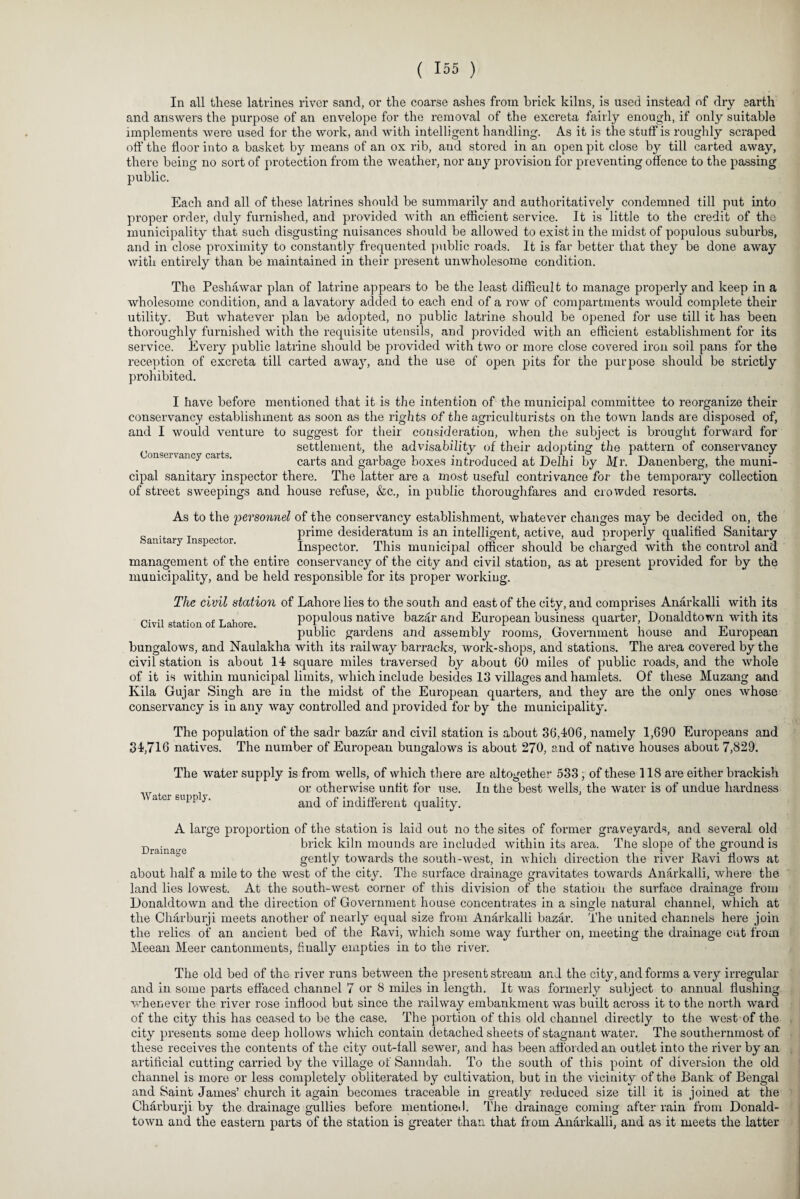 In all these latrines river sand, or the coarse ashes from brick kilns, is used instead of dry earth and answers the purpose of an envelope for the removal of the excreta fairly enough, if only suitable implements were used for the work, and with intelligent handling. As it is the stuff is roughly scraped off the floor into a basket by means of an ox rib, and stored in an open pit close by till carted away, there being no sort of protection from the weather, nor any provision for preventing offence to the passing public. Each and all of these latrines should be summarily and authoritatively condemned till put into proper order, duly furnished, and provided with an efficient service. It is little to the credit of the municipality that such disgusting nuisances should be allowed to exist in the midst of populous suburbs, and in close proximity to constantly frequented public roads. It is far better that they be done away with entirely than be maintained in their present unwholesome condition. The Peshawar plan of latrine appears to be the least difficult to manage properly and keep in a wholesome condition, and a lavatory added to each end of a row of compartments would complete their utility. But whatever plan be adopted, no public latrine should be opened for use till it has been thoroughly furnished with the requisite utensils, and provided with an efficient establishment for its service. Every public latrine should be provided with two or more close covered iron soil pans for the reception of excreta till carted awa}T, and the use of open pits for the purpose should be strictly prohibited. I have before mentioned that it is the intention of the municipal committee to reorganize their conservancy establishment as soon as the rights of the agriculturists on the town lands are disposed of, and I would venture to suggest for their consideration, when the subject is brought forward for settlement, the advisability of their adopting- the pattern of conservancy y carts and garbage boxes introduced at Delhi by Mr. Danenberg, the muni¬ cipal sanitary inspector there. The latter are a most useful contrivance for the temporary collection of street sweepings and house refuse, &c., in public thoroughfares and crowded resorts. As to the personnel of the conservancy establishment, whatever changes may be decided on, the prime desideratum is an intelligent, active, aud properly qualified Sanitary ’ am ary nspec or. Inspector. This municipal officer should be charged with the control and management of the entire conservancy of the city and civil station, as at present provided for by the municipality, and be held responsible for its proper working. The civil station of Lahore lies to the south and east of the city, and comprises Anarkalli with its Civil station of Lahore populous native bazar and European business quarter, Donaldtown with its public gardens and assembly rooms, Government house and European bungalows, and Naulakha with its railway barracks, work-shops, and stations. The area covered by the civil station is about 14 square miles traversed by about GO miles of public roads, and the whole of it is within municipal limits, which include besides 13 villages and hamlets. Of these Muzang and Ivila Gujar Singh are in the midst of the European quarters, and they are the only ones whose conservancy is in any way controlled and provided for by the municipality. The population of the sadr bazar and civil station is about 36,406, namely 1,690 Europeans and 34,716 natives. The number of European bungalows is about 270, and of native houses about 7,829. The water supply is from wells, of which there are altogether 533, of these 118 are either brackish or otherwise unfit for use. In the best wells, the water is of undue hardness Water supply. and of indifferent quality. Drainage A large proportion of the station is laid out no the sites of former graveyards, and several old brick kiln mounds are included within its area. The slope of the ground is gently towards the south-west, in which direction the river Ravi flows at about half a mile to the west of the city. The surface drainage gravitates towards Anarkalli, where the land lies lowest. At the south-west corner of this division of the station the surface drainage from Donaldtown and the direction of Government house concentrates in a single natural channel, which at the Charburji meets another of nearly equal size from Anarkalli bazar. The united channels here join the relics of an ancient bed of the Ravi, which some way further on, meeting the drainage cut from Meean Meer cantonments, finally empties in to the river. The old bed of the river runs between the present stream and the city, and forms a very irregular and in some parts effaced channel 7 or 8 miles in length. It was formerly subject to annual flushing whenever the river rose inflood but since the railway embankment was built across it to the north ward of the city this has ceased to be the case. The portion of this old channel directly to the west of the city presents some deep hollows which contain detached sheets of stagnant water. The southernmost of these receives the contents of the city out-tall sewer, and has been afforded an outlet into the river by an artificial cutting carried by the village of Sanndah. To the south of this point of diversion the old channel is more or less completely obliterated by cultivation, but in the vicinity of the Bank of Bengal and Saint James’ church it again becomes traceable in greatly reduced size till it is joined at the Charburji by the drainage gullies before mentioned. The drainage coming after rain from Donald¬ town and the eastern parts of the station is greater than that from Anarkalli, and as it meets the latter