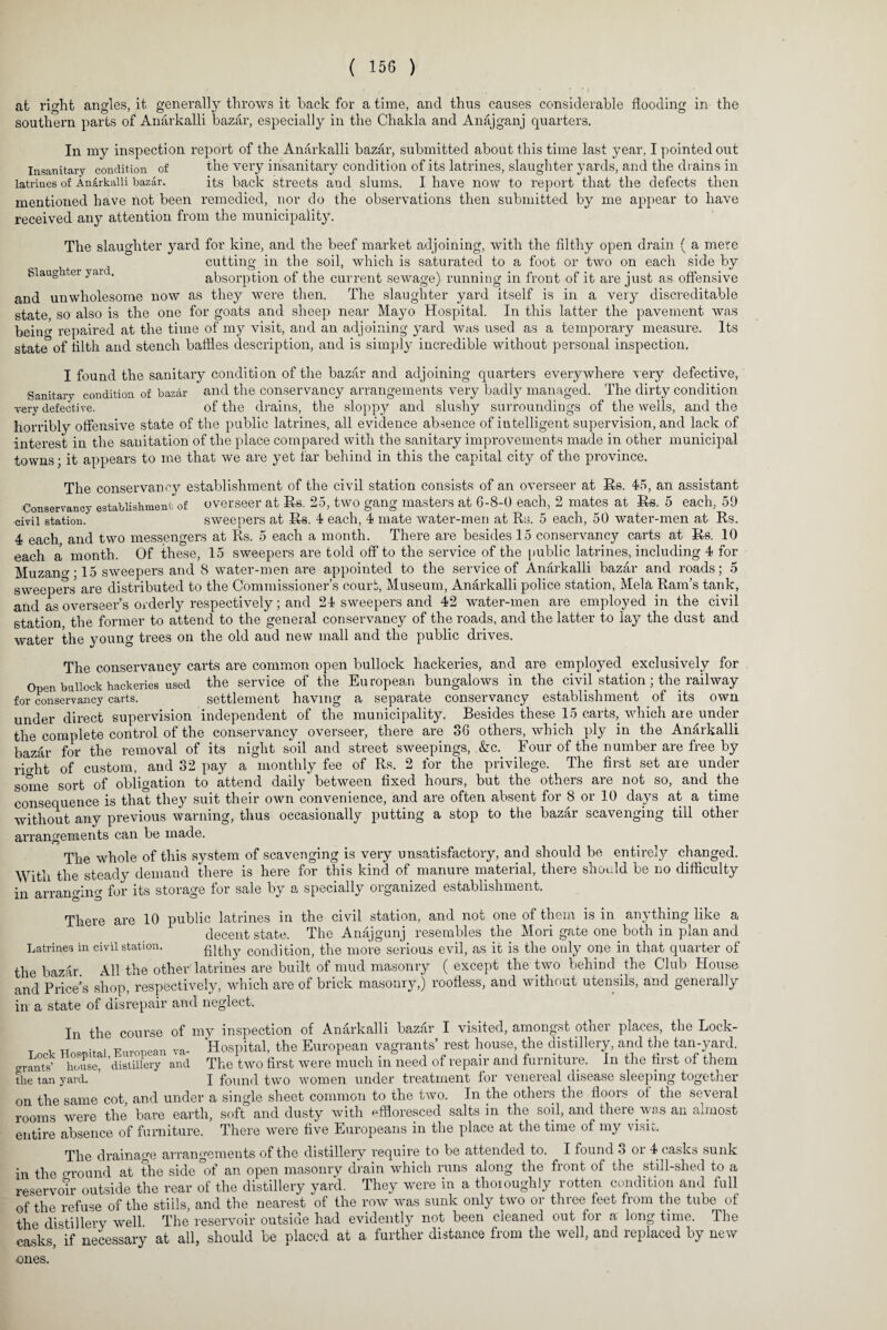 at right angles, it generally throws it hack for a time, and thus causes considerable flooding in the southern parts of Anarkalli bazar, especially in the Chakla and Anajganj quarters. In my inspection report of the Anarkalli bazar, submitted about this time last year, I pointed out Insanitary condition of the very insanitary condition of its latrines, slaughter yards, and the drains in latrines of Anarkalli bazar. its back streets and slums. I have now to report that the defects then mentioned have not been remedied, nor do the observations then submitted by me appear to have received any attention from the municipality. The slaughter yard for kine, and the beef market adjoining, with the filthy open drain ( a mere cutting in the soil, which is saturated to a foot or two on each side by Slaughtei yai . absorption of the current sewage) running in front of it are just as offensive and unwholesome now as they were then. The slaughter yard itself is in a very discreditable state so also is the one for goats and sheep near Ma}m Hospital. In this latter the pavement was beino- repaired at the time of my visit, and an adjoining yard was used as a temporary measure. Its state of filth and stench baffles description, and is simply incredible without personal inspection. I found the sanitary condition of the bazar and adjoining quarters everywhere very defective, Sanitary condition of bazar and the conservancy arrangements very badly managed. The dirty condition very defective. of the drains, the sloppy and slushy surroundings of the wells, and the horribly offensive state of the public latrines, all evidence absence of intelligent supervision, and lack of interest in the sanitation of the place compared with the sanitary improvements made in other municipal towns; it appears to me that we are yet far behind in this the capital city of the province. The conservancy establishment of the civil station consists of an overseer at Rs. 45, an assistant Conservancy establishment of overseer at Rs. 25, two gang masters at 6-8-0 each, 2 mates at Rs. 5 each, 59 civil station. sweepers at Rs. 4 each, 4 mate water-men at Rs. 5 each, 50 water-men at Rs. 4 each and two messengers at Rs. 5 each a month. There are besides 15 conservancy carts at Rs. 10 each a month. Of these, 15 sweepers are told off to the service of the public latrines, including 4 for Muzana-15 sweepers and 8 water-men are appointed to the service of Anarkalli bazar and roads; 5 sweepers are distributed to the Commissioner’s court, Museum, Anarkalli police station, Mela Ram’s tank, and as overseer’s orderly respectively; and 24 sweepers and 42 water-men are employed in the civil station the former to attend to the general conservancy of the roads, and the latter to lay the dust and water the young trees on the old and new mall and the public drives. The conservancy carts are common open bullock hackeries, and are employed exclusively for Open bullock hackeries used the service of the European bungalows in the civil station; the railway for conservancy carts. settlement having a separate conservancy establishment of its own under direct supervision independent of the municipality. Besides these 15 carts, which are under the complete control of the conservancy overseer, there are 86 others, which ply in the Anarkalli bazar for the removal of its night soil and street sweepings, &c. Four of the number are free by ricrht of custom, and 32 pay a monthly fee of Rs. 2 for the privilege. The first set are under some sort of obligation to attend daily between fixed hours, but the others are not so, and the consequence is that they suit their own convenience, and are often absent for 8 or 10 days at a time without any previous warning, thus occasionally putting a stop to the bazar scavenging till other arrangements can be made. The whole of this system of scavenging is very unsatisfactory, and should be entirely changed. With the steady demand there is here for this kind of manure material, there should be no difficulty in arranging for its storage for sale by a specially organized establishment. There are 10 public latrines in the civil station, and not one of them is in anything like a decent state. The Anajgunj resembles the Mori gate one both in plan and Latrines in civil station. filthy condition, the more serious evil, as it is the only one in that quarter of the bazar. All the other latrines are built of mud masonry ( except the two behind the Club House and Price’s shop, respectively, which are of brick masonry,) roofless, and without utensils, and generally in a state of disrepair and neglect. In the course of my inspection of Anarkalli bazar I visited, amongst other places, the Lock- T , XT U . TPin’nnpnn va- Hospital, the European vagrants’ rest house, the distillery, and the tan-yard. Lock Hospital, j P c c, rm_ _ L_£•_L —-nfranoii' our! fnvmt.nvp In t.lm first. nf fLom grants’ house, the tan yard. distillery and The two first were much in need of repair and furniture. In the first of them I found two women under treatment for venereal disease sleeping together on the same cot, and under a single sheet common to the two. In the others the floors of the several rooms were the bare earth, soft and dusty with effloresced salts in the soil, and there vyas an almost entire absence of furniture. There were five Europeans in the place at the time of my visit. The drainage arrangements of the distillery require to be attended to. I found 3 or 4 casks sunk in the around at the side °of an open masonry drain which runs along the front of the still-shed to a reservotr outside the rear of the distillery yard. They were in a thoroughly rotten condition and full of the refuse of the stiils, and the nearest of the row was sunk only two or three feet from the tube of the distillery well The reservoir outside had evidently not been cleaned out for a long time. The casks, if necessary at all, should be placed at a further distance from the well, and replaced by new ones.