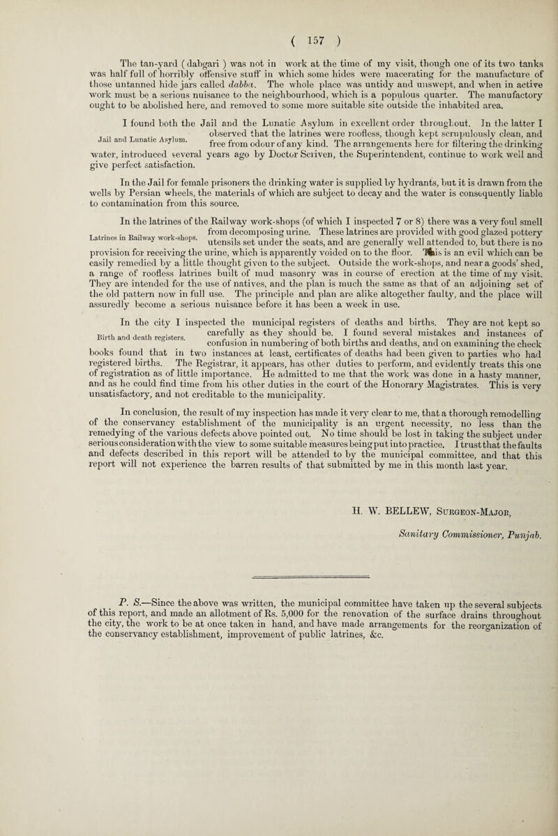 The tan-yard (dabgari ) was not in work at the time of my visit, though one of its two tanks was half full of horribly offensive stuff in which some hides were macerating for the manufacture of those untanned hide jars called clabba. The whole place was untidy and unswept, and when in active Avork must be a serious nuisance to the neighbourhood, which is a populous quarter. The manufactory ought to be abolished here, and removed to some more suitable site outside the inhabited area. I found both the Jail and the Lunatic Asylum in excellent order throughout. Jn the latter I . , observed that the latrines were roofless, though kept scrupulously clean, and Jail and Lunatic Asylum. r r i r 1 • j m ri j: .cu. • A. j • 1 • J tree from odour ot any kind, i he arrangements here tor Altering the drinking water, introduced several years ago by Doctor Scriven, the Superintendent, continue to work well and give perfect satisfaction. In the Jail for female prisoners the drinking Avater is supplied by hydrants, but it is drawn from the Avells by Persian wheels, the materials of Avhich are subject to decay and the Avater is consequently liable to contamination from this source. In the latrines of the Kail way work-shops (of Avhich I inspected 7 or 8) there Avas a very foul smell , , from decomposing urine. These latrines are provided Avith good glazed pottery * 1 utensils set under the seats, and are generally Aveil attended to, but there is no provision for receiving the urine, which is apparently voided on to the floor. 'fllus is an evil which can be easily remedied by a little thought given to the subject. Outside the work-shops, and near a goods’ shed, a range of roofless latrines built of mud masonry was in course of erection at the time of my visit. They are intended for the use of natures, and the plan is much the same as that of an adjoining set of the old pattern noAV in full use. The principle and plan are alike altogether faulty, and the place will assuredly become a serious nuisance before it has been a Aveek in use. In the city I inspected the municipal registers of deaths and births. They are not kept so Uirth flpnrt, rpoSaWQ carefully as they should be. I found several mistakes and instances of s h confusion in numbering of both births and deaths, and on examining the check books found that in two instances at least, certificates of deaths had been given to parties who had registered births. The Registrar, it appears, has other duties to perform, and evidently treats this one of registration as of little importance. He admitted to me that the work was done in a hasty manner, and as he could find time from his other duties in the court of the Honorary Magistrates. This is very unsatisfactory, and not creditable to the municipality. In conclusion, the result of my inspection has made it very clear to me, that a thorough remodelling of the conservancy establishment of the municipality is an urgent necessity, no less than the remedying of the various defects above pointed out. No time should be lost in taking the subject under serious consideration Avith the view to some suitable measures being put into practice. I trust that the faults and defects described in this report will be attended to by the municipal committee, and that this report will not experience the barren results of that submitted by me in this month last year. II. W. BELLEW, Surgeon-Major, Sanitary Commissioner, Punjab. P. S.—Since the above was written, the municipal committee have taken up the several subjects of this report, and made an allotment of Rs. 5,000 for the renovation of the surface drains throughout the city, the work to be at once taken in hand, and have made arrangements for the reorganization of the conservancy establishment, improvement of public latrines, &c.