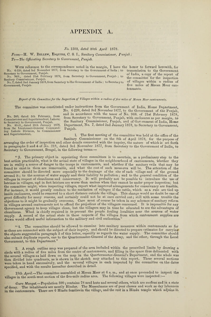 APPENDIX A. Ao. 1503, dated 30tit April 1878. F> •077i—H. W. Bellew, Esquire, C. S. I., Sanitary Commissioiier, Punjab; To— The Officiating Secretary to Government, Punjab. With reference to the correspondence noted in the margin, I have the honor to forward herewith, for No. 6-220, dated 3rd November 1877, from Secretary to the Government of India ; to Secretary to Government, Punjab. No. 96S., dated 21st February 1878, from Secretary to Government, Punjab ; to Sanitary Commissioner, Punjab. No. 7, dated 2nd January 1878, from Secretary to the Government of India ; to Secretary to Government, Punjab- transmission to the Government of India, a copy of the report of the committee for the inspection of villages within a radius of five miles of Meean Meer can¬ tonments. Report of the Committee for the Inspection of Villages within a radius of five miles of Meean Meer cantonments. The committee was constituted under instructions from the Government of India, Home Department, No. 6-220, dated 3rd November 1877, to the Government of the Punjab, and in accordance with the tenor of No. 96S. of 21st February 1878, from Secretary to Government, Punjab, with enclosures as per margin, to the Sanitary Commissioner, Punjab, and of Government of India, Home Department, No. 7, dated 2nd January 1878, to Secretary to Government, Punjab. No. 240, dated 6th February, from Commissioner and Superintendent, Lahore; to Secretary to Government, Punjab. No. 85-G., dated 28th January 1878, from the Lieutenant-General Command¬ ing Lahore Division, to Commissioner and Superintendent. 1. Sanitary The first meeting of the committee was held at the office of the Commissioner on the 8th of April 1878, for the purpose of arranging the order of inspection and other details connected with the inquiry, the nature of which is set forth in paragraphs 3 and 4 of No. 218, dated 3rd November 1877, from Secretary to the Government of India, to Secretary to Government, Bengal, in the following terms: — “3. The primary object in appointing these committees is to ascertain, as a preliminaxy step to the best action practicable, what is the actual state of villages in the neighbourhood of cantonments, whether they are in reality a source of danger to the troops in cantonments, and whether if the sanitary evils that may be found to exist in them are removeable, and what the cost of such measures will be. The attention of the committee should be directed more especially to the drainage of the site of each village and of the ground around it; to the sources of water supply and their liability to pollution ; and to the general condition of the villages in respect of cleanliness and conservancy. It will probably not be possible to introduce the use of latrines in villages, and in fact latrines are worse than useless when they cannot be under proper inspection; but the committee might, when inspecting villages, report what improved arrangements for conservancy are feasible. For instance, it would greatly conduce to the sanitation of villages if the cattle, which as a rule are tied up inside enclosures, could be removed to a short distance outside the village. This change would no doubt be one of great difficulty for many reasons, and certainly could not be at once carried out; still with some trouble the objections to it might be gradually overcome. Care must of course be taken in any schemes of sanitary refoim in villages around cantonments not to offend the prejudices of the villagers concerned. It is impossible for any Government agency to keep villages clean, but the villagers may in time be educated to see the advantages of cleanliness. What is chiefly required is to prevent the people fouling localities near the sources of water supply. A record of the actual state in these respects of the villages from which cantonment supplies are drawn would afford useful information to the military and civil authorities.” “ 4. The committee should be allowed to examine into sanitary measures within cantonments so far as these are connected with the subject of their inquiry, and should be directed to prepare estimates for carrying the objects suggested in paragraph 3 of this letter, especilly as regards the water supply. The committee should also submit duplicate reports, one to the Quartermaster-General of the Army, and the other, through the Local Government, to this Department.” 2. A rough outline map was prepared of the area included within the prescribed limits by drawing a circle with a radius of five miles from the centre of cantonments, and filling in the space thus delineated with the several villages as laid down on the map in the Quartermaster-General’s Department, and the whole was then divided into quadrants, as is shewn in the sketch map attached to this report. These several sections were taken in hand successively, and the several villages in each inspected by the committee on the dates specified, and with the results hereafter described in detail. 15th April._The committee assembled at Meean Meer at 6 a. m., and at once proceeded to inspect the villages in the south-west section of the five-mile radius area. The following villages were inspected Guru Mangat._Population 390 ; contains 78 mud huts and several others, which are roofless and in a state of decay. The inhabitants are mostly Hindus. The Mussulmans are of poor classes and work as day labourers in the cantonments. There are 6 Hindu families in the village, and the rest in a Hindu temple which adjoius it.