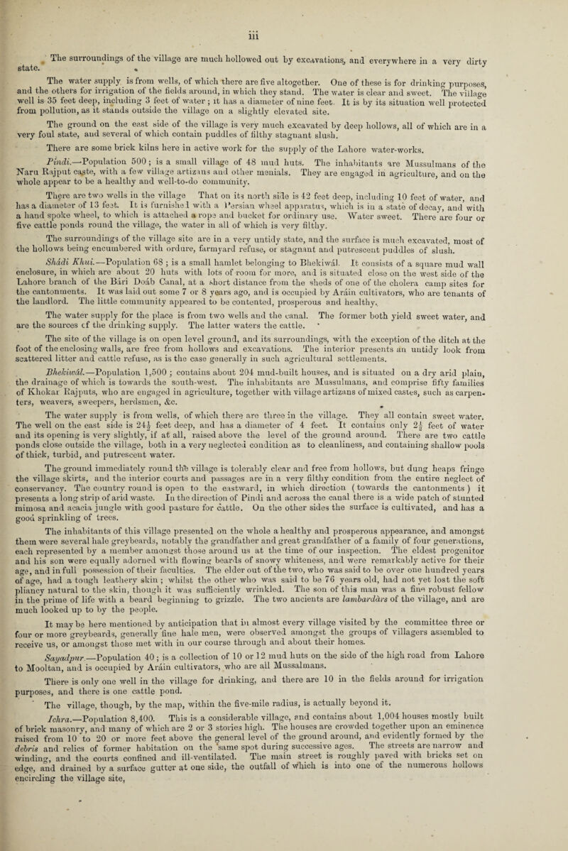 state. % The water supply is from wells, of which there are five altogether. One of these is for drinking purposes, and the others for irrigation of the fields around, in which they stand. The water is clear and sweet. The village well is 35 feet deep, including 3 feet of water ; it has a diameter of nine feet. It is by its situation well protected from pollution, as it stands outside the village on a slightly elevated site. The ground on the east side of the village is very much excavated by deep hollows, all of which are in a very foul state, and several of which contain puddles of filthy stagnant slush. There are some brick kilns here in active work for the supply of the Lahore water-works. Pindi.—Population 500 ; is a small village of 48 mud huts. The inhabitants are Mussulmans of the Naru Rajput caste, with a few village artizans and other menials. They are engaged in agriculture, and on the whole appear to be a healthy and well-to-do community. There are two wells in the village That on its north side is 42 feet deep, including 10 feet of water, and has a diameter of 13 feat. It is furnished with a Persian wheel apparatus, which is in a state of decay, and with a hand spoke wheel, to which is attached a ropa and bucket for ordinary use. Water sweet. There are four or five cattle ponds round the village, the water in all of which is very filthy. The surroundings of the village site are in a very untidy state, and the surface is much excavated, most of the hollows being encumbered with ordure, farmyard refuse, or stagnant and putrescent puddles of slush. Shadi Khui.—Population 68 ; is a small hamlet belonging to Bhekiwal. It consists of a square mud wall enclosure, in which are about 20 huts with lots of room for more, and is situated close on the west side of the Lahore branch of the Bari Doab Canal, at a short distance from the sheds of one of the cholera camp sites for the cantonments. It was laid out some 7 or 8 years ago, and is occupied by Arain cultivators, who are tenants of the landlord. The little community appeared to be contented, prosperous and healthy.. The water supply for the place is from two wells and the canal. The former both yield sweet water, and are the sources cf the drinking supply. The latter waters the cattle. The site of the village is on open level ground, and its surroundings, with the exception of the ditch at the foot of the enclosing walls, are free from hollows and excavations. The interior presents an untidy look from scattered litter and cattle refuse, as is the case generally in such agricultural settlements. Bhekiivdl.—Population 1,500 ; contains about 204 mud-built houses, and is situated on a dry arid plain, the drainage of which is towards the south-west. The inhabitants are Mussulmans, and comprise fifty families of Khokar Rajputs, who are engaged in agriculture, together with village artizans of mixed castes, such as carpen¬ ters, weavers, sweepers, herdsmen, &c. The water supply is from wells, of which there are three in the village. They all contain sweet water. The well on the east side is 24 J feet deep, and has a diameter of 4 feet. It contains only 2| feet of water and its opening is very slightly, if at all, raised above the level of the ground around. There are two cattle ponds close outside the village, both in a very neglected condition as to cleanliness, and containing shallow pools of thick, turbid, and putrescent water. The ground immediately round thb village is tolerably clear and free from hollows, but dung heaps fringe the village skirts, and the interior courts and passages are in a very filthy condition from the entire neglect of conservancy. The country round is open to the eastward, in which direction (towards the cantonments) it presents a long strip of arid waste. In the direction of Pindi and across the canal there is a wide patch of stunted mimosa and acacia jungle with good pasture for cattle. On the other sides the surface is cultivated, and has a good sprinkling of trees. The inhabitants of this village presented on the whole a healthy and prosperous appearance, and amongst them were several hale greybeards, notably the grandfather and great grandfather of a family of four generations, each represented by a member amongst those around us at the time of our inspection. The eldest progenitor and his son were equally adorned with flowing beards of snowy whiteness, and were remarkably active for their age, and in full possession of their faculties. The elder out of the two, who was said to be over one hundred years of age, had a tough leathery skin ; whilst the other who was said to be 76 years old, had not yet lost the soft pliancy natural to the skin, though it was sufficiently wrinkled. The son of this man was a fine robust fellow in the prime of life with a beard beginning to grizzle. The two ancients are lambard&rs of the village, and are much looked up to by the people. It maybe here mentioned by anticipation that in almost every village visited by the committee three or four or more greybeards, generally fine hale men, were observed amongst the groups of villagers assembled to receive us, or amongst those met with in our course through and about their homes. Sayadpur._Population 40; is a collection of 10 or 12 mud huts on the side of the high road from Lahore to Mooltan, and is occupied by Arain cultivators, who are all Mussalmans. There is only one well in the village for drinking, and there are 10 in the fields aiound for iirigation purposes, and there is one cattle pond. The village, though, by the map, within the five-mile radius, is actually beyond it. Ichra._Population 8,400. This is a considerable village, and contains about 1,004 houses mostly built of brick masonry, and many of which are 2 or 3 stories high. The houses are crowded together upon an eminence raised from 10 to 20 or more feet above the general level of the ground around, and evidently formed by the debris and relics of former habitation on the same spot during successive ages. The stieets aienanow and winding, and the courts confined and ill-ventilated. The main street is roughly paved with biicks set on edge, and drained by a surface gutter at one side, the outfall of which is into one of the numerous hollows encircling the village site,
