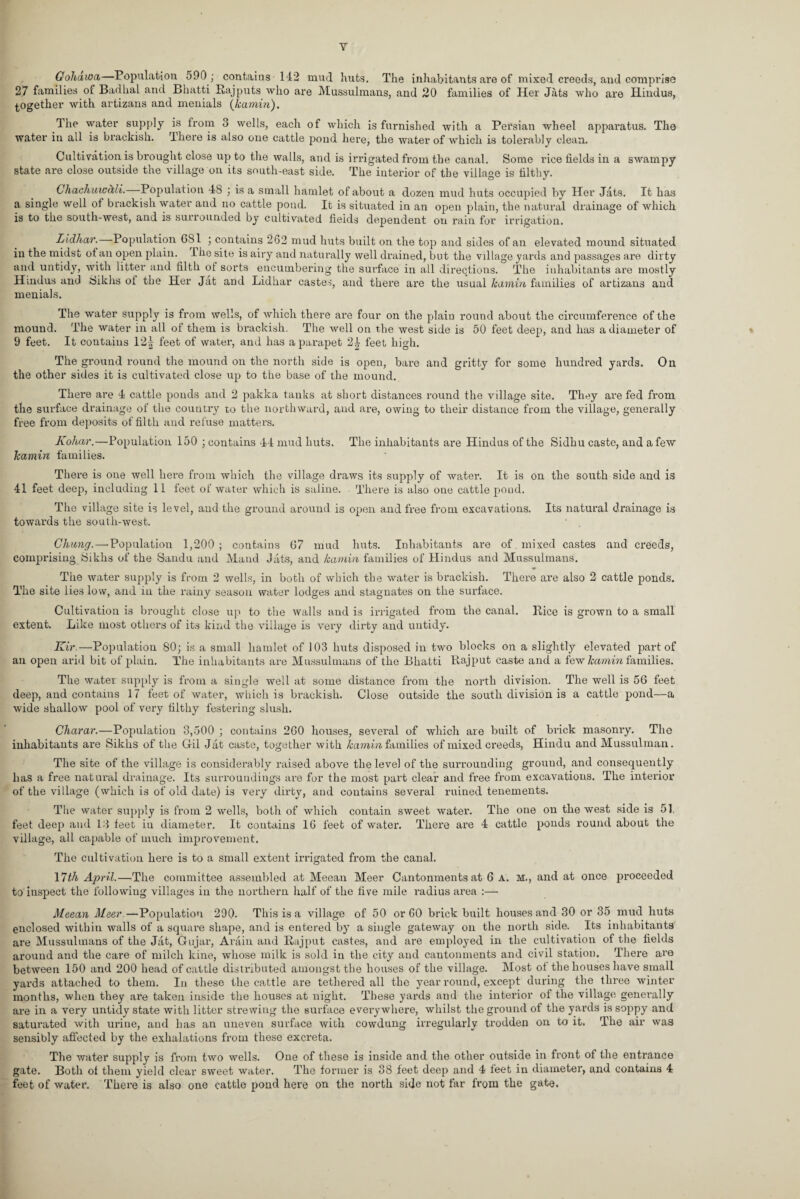 Y Gohawa Population 590 ; contains 142 mud huts. The inhabitants are of mixed creeds, and comprise 27 families of Badhal and Bhatti Rajputs who are Mussulmans, and 20 families of Her Jats who are Hindus, together with artizans and menials (hamin). The water supply is from 3 wells, each of which is furnished with a Persian wheel apparatus. The water in all is brackish. There is also one cattle pond here, the water of which is tolerably clean. Cultivation is brought close up to the walls, and is irrigated from the canal. Some rice fields in a swampy state are close outside the village on its south-east side. The interior of the village is filthy. Chachuic&li. Population 48 ; is a small hamlet of about a dozen mud huts occupied by Her Jats. It has a single well of brackish water and no cattle pond. It is situated in an open plain, the natural drainage of which is to the south-west, and is surrounded by cultivated fieids dependent on rain for irrigation. Lidhar. Population 6S1 ; contains 262 mud huts built on the top and sides of an elevated mound situated in the midst of an open plain. The site is airy and naturally well drained, but the village yards and passages are dirty and untidy, with litter and filth ot sorts encumbering the surface in all directions. The inhabitants are mostly Hindus and rfikhs ot the Her Jat and Lidhar castes, and there are the usual hamin families of artizans and menials. The water supply is from wells, of which there are four on the plain round about the circumference of the mound. The water in all of them is brackish. The well on the west side is 50 feet deep, and has a diameter of 9 feet. It contains 12| feet of water, and has a parapet 2£ feet high. The ground round the mound on the north side is open, bare and gritty for some hundred yards. On the other sides it is cultivated close up to the base of the mound. There are 4 cattle ponds and 2 pakka tanks at short distances round the village site. They are fed from the surface drainage of the country to the northward, and are, owing to their distance from the village, generally free from deposits of filth and refuse matters. Kohar.—Population 150 ; contains 44 mud huts. The inhabitants are Hindus of the Sidhu caste, and a few hamin families. There is one well here from which the village draws its supply of water. It is on the south side and is 41 feet deep, including 11 feet of water which is saline. There is also one cattle pond. The village site is level, and the ground around is open and free from excavations. Its natural drainage is towards the south-west. Glmng.—'Population 1,200; contains 67 mud huts. Inhabitants are of mixed castes and creeds, comprising Sikhs of the Sandu and Maud Jats, and hamin families of Hindus and Mussulmans. The water supply is from 2 wells, in both of which the water is brackish. There are also 2 cattle ponds. The site lies low, and in the rainy season water lodges and stagnates on the surface. Cultivation is brought close up to the walls and is irrigated from the canal. Rice is grown to a small extent. Like most others of its kind the village is very dirty and untidy. Kir.—Population 80; is a small hamlet of 103 huts disposed in two blocks on a slightly elevated part of an open arid bit of plain. The inhabitants are Mussulmans of the Bhatti Ptajput caste and a few hamin families. The water supply is from a single well at some distance from the north division. The well is 56 feet deep, and contains 17 feet of water, which is brackish. Close outside the south division is a cattle pond—a wide shallow pool of very filthy festering slush. Charar.—Population 3,500 ; contains 260 houses, several of which are built of brick masonry. The inhabitants are Sikhs of the Gil Jat- caste, together with hamin families of mixed creeds, Hindu and Mussulman. The site of the village is considerably raised above the level of the surrounding ground, and consequently lias a free natural drainage. Its surroundings are for the most part clear and free from excavations. The interior of the village (which is of old date) is very dirty, and contains several ruined tenements. The water supply is from 2 wells, both of which contain sweet water. The one on the west side is 51, feet deep and 13 feet in diameter. It contains 16 feet of water. There are 4 cattle ponds round about the village, all capable of much improvement. The cultivation here is to a small extent irrigated from the canal. 17th April.—The committee assembled at Meean Meer Cantonments at 6 a. m., and at once proceeded to inspect the following villages in the northern half of the five mile radius area :— Meean Meer.—Population 290. This is a village of 50 or 60 brick built houses and 30 or 35 mud huts enclosed within walls of a square shape, and is entered by a single gateway on the north side. Its inhabitants are Mussulmans of the Jat, Gujar, Arain and Rajput castes, and are employed in the cultivation of the fields around and the care of milch kine, whose milk is sold in the city and cantonments and civil station. There are between 150 and 200 head of cattle distributed amongst the houses of the village. Most of the houses have small yards attached to them. In these the cattle are tethered all the year round, except during the three winter months, when they are taken inside the houses at night. These yards and the interior of the village generally are in a very untidy state with litter strewing the surface everywhere, whilst the ground of the yards is soppy and saturated with urine, and has an uneven surface with cowdung irregularly trodden on to it. The air was sensibly affected by the exhalations from these excreta. The water supply is from two wells. One of these is inside and the other outside in front of the entrance gate. Both of them yield clear sweet water. The former is 38 feet deep and 4 feet in diameter, and contains 4 feet of water. There is also one cattle pond here on the north side not far from the gate.