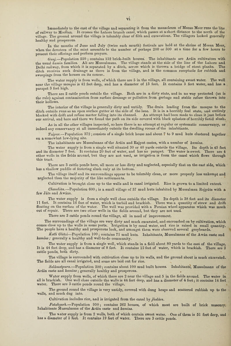 Immediately to the east of the village and separating it from the mausoleum of Meean Meer runs the line of railway to Mooltan. It crosses the Lahore branch canal, which passes at a short distance to the north of the village. The ground around the village is tolerably clear of filth and excavations. The villagers looked generally healthy and prosperous. In the months of June and July (twice each month) festivals are held at the shrine of Meean Meer, when the devotees of the saint assemble to the number of perhaps 200 or 300 at a time for a few hours to present their offerings and perform prayers. Gang.—Population 550 ; contains 152 brick-built houses. The inhabitants are Arain cultivators with the usual kamin families. All are Mussulmans. The village stands at the side of the line of the Lahore and Delhi railway, from which it is separated by a ditch, across which is thrown a bridge of stout planks. The ditch receives such drainage as there is from the village, and is the common receptacle for rubbish and sweepings from the houses on its course. The water supply is from wells, of which there are 5 in the village, all containing sweet water. The well near the village mosque is 42 feet deep, and has a diameter of 13 feet. It contains 5 feet water, and has a parapet 3 feet high. There are 2 cattle ponds outside the village. Both are in a dirty state, and in no way protected (as is the rule) against contamination from surface drainage or pollution from garbage and stable refuse thrown into their hollows. The interior of the village is generally dirty and untidy. The drain leading from the mosque to the ditch outside runs as an open surface gutter at the side of the lane. It is in a horribly foul state, and entirely blocked with drift and refuse matter falling into its channel. An attempt had been made to clean it just before our arrival, and here and there we found the path on its side covered with black splashes of horribly foetid slush; As in all the other villages inspected, so here there is no attempt at regular or systematic conservancy, or indeed any conservancy at all immediately outside the dwelling rooms of the inhabitants. Tajpur.—Population 372 ; consists of a single brick house and about 7 to 9 mud huts clustered together on a somewhat low-lying site. The inhabitants are Mussulmans of the Arain and Rajput castes, with a number of kamins. The water supply is from a single well situated 30 or 40 yards outside the village. Its depth is 45 feet and its diameter 7 feet. It contains 20 feet of water, and has no parapet. The water is sweet. There are 4 other wells in the fields around, but they are not used, as irrigation is from the canal which flows through this tract. There are 3 cattle ponds here, all more or less dirty and neglected, especially that on the east side, which has a shallow puddle of festering slush only at its bottom. The village itself and its suiroundings appear to be tolerably clean, or more properly less unkempt and neglected than the majority of the like settlements. Cultivation is brought close up to the walls and is canal irrigated. Rice is grown to a limited extent. Chanditin.—Population 600 ; is a small village of 37 mud huts inhabited by Mussulman Rajputs with a few Jats and A wans. The water supply is from a single well close outside the village. Its depth is 38 feet and its diameter 11 feet. It contains 16 feet of water, which is turbid and brackish. There was a quantity of straw and drift floating on the surface of the water. The well was provided with a Persian wheel apparatus which was much out of repair. There are two other wells in the fields around, but they are not used. There are 3 cattle ponds round the village, all in need of improvement. The surroundings of the village are very dirty and much excavated, and encroached on by cultivation, which comes close up to the walls in some parts. Irrigation is by canal water, and rice is raised in small quantity. The people have a healthy and prosperous look, and amongst them were observed several greybeards. Kotli Ghdzi—Population 100 ; contains 71 mud huts. Inhabitants, Mussulmans of the A wan caste and kamins ; generally a healthy and well-to-do community. The water supply is from a single well, which stands in a field about 80 yards to the east of the village, It is 44 feet deep, and has a diameter of 8 feet. It contains 12 feet of water, which is brackish. There are 2 cattle ponds, both -dirty. The village is surrounded with cultivation close up to its walls, and the ground about is much excavated. The fields are all canal irrigated, and some are laid out for rice. ^ Salamatpura.—Population 200; contains about 100 mud built houses. Inhabitants, Mussulmans of the Arain caste and kamins ; generally healthy and prosperous. . Water supply from wells, of which there are 2 near the village and 5 in the fields around. The water in all is brackish. One well close outside the walls is 44 feet deep, and has a diameter of 4 feet; it contains 14 feet water. There are 3 cattle ponds round the village. The ground round the village is very untidy, covered with dung heaps and scattered rubbish up to the walls, and much dug into. Cultivation includes rice, and is irrigated from the canal by jhaldrs. Fatahgarh.—Population 950 ; contains 262 houses, of which most are built of brick masonry. Inhabitants Mussulmans of the Arain caste and kamins. The vater supply is from 2 wells, both of which contain sweet water. One of them is 51 feet deep, and has a diameter of 5 feet. It contains 19 feet of water. There are 3 cattle ponds.