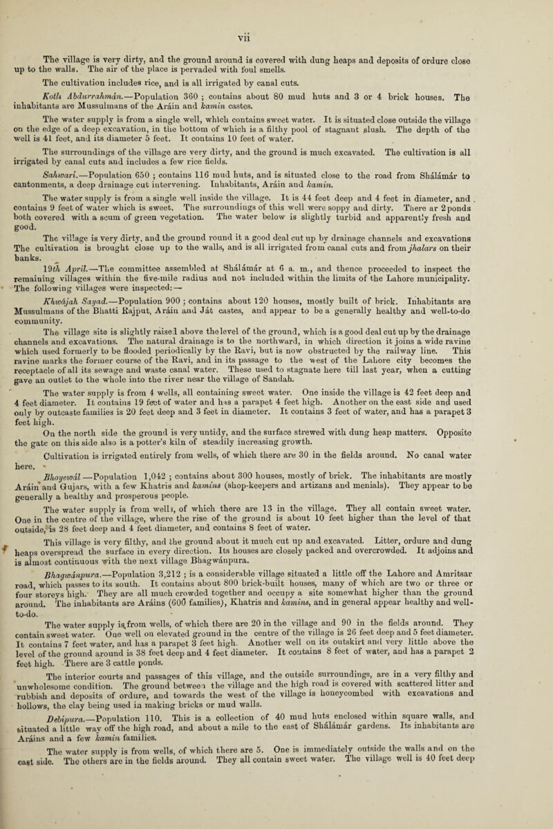 The village is very dirty, and the ground around is covered with dung heaps and deposits of ordure close up to the walls. The air of the place is pervaded with foul smells. The cultivation includes rice, and is all irrigated by canal cuts. Kotli Abdurrahman.—Population 360 ; contains about 80 mud huts and 3 or 4 brick houses. The inhabitants are Mussulmans of the Arain and kamin castes. The water supply is from a single well, which contains sweet water. It is situated close outside the village on the edge of a deep excavation, in the bottom of which is a filthy pool of stagnant slush. The depth of the well is 41 feet, and its diameter 5 feet. It contains 10 feet of water. The surroundings of the village are very dirty, and the ground is much excavated. The cultivation is all irrigated by canal cuts and includes a few rice fields. Sahwari.—Population 650 ; contains 116 mud huts, and is situated close to the road from Shalamar to cantonments, a deep drainage cut intervening. Inhabitants, Arain and kamin. / The water supply is from a single well inside the village. It is 44 feet deep and 4 feet in diameter, and . contains 9 feet of water which is sweet. The surroundings of this well were soppy and dirty. There ar 2 ponds both covered with a scum of green vegetation. The water below is slightly turbid and apparently fresh and good. The village is very dirty, and the ground round it a good deal cut up by drainage channels and excavations The cultivation is brought close up to the walls, and is all irrigated from canal cuts and from jhalars on their banks. 19^ April.—The committee assembled at Shalamar at 6 a. m., and thence proceeded to inspect the remaining villages within the five-mile radius and not included within the limits of the Lahore municipality. ' The following villages were inspected: — Khwdjah Sayad.—Population 900 ; contains about 120 houses, mostly built of brick. Inhabitants are Mussulmans of the Bhatti Rajput, Arain and Jat castes, and appear to be a generally healthy and well-to-do community. The village site is slightly raised above the level of the ground, which is a good deal cut up by the drainage channels and excavations. The natural drainage is to the northward, in which direction it joins a wide ravine which used formerly to be flooded periodically by the Ravi, but is now obstructed by the railway line. This ravine marks the former course of the Ravi, and in its passage to the west of the Lahore city becomes the receptacle of all its sewage and waste canal water. These used to stagnate here till last year, when a cutting gave an outlet to the whole into the river near the village of Saudah. The water supply is from 4 wells, all containing sweet water. One inside the village is 42 feet deep and 4 feet diameter. It contains 19 ferot of water and hiis a parapet 4 feet high. Another on the east side and used only by outcaste families is 20 feet deep and 3 feet in diameter. It contains 3 feet of water, and has a parapet 3 feet high. On the north side the ground is very untidy, and the surface strewed with dung heap matters. Opposite the gate on this side also is a potter’s kiln of steadily increasing growth. Cultivation is irrigated entirely from wells, of which there are 30 in the fields around. No canal water here. v Bhoyeiodl—Population 1,042 ; contains about 300 houses, mostly of brick. The inhabitants are mostly Arain and Gujars, with a few Khatris and kamins (shop-keepers and artizans and menials). They appear to be generally a healthy and prosperous people. The water supply is from welh, of which there are 13 in the village. They all contain sweet water. One in the centre of the village, where the rise of the ground is about 10 feet higher than the level of that outside, is 28 feet deep and 4 feet diameter, and contains 8 feet of water. This village is very filthy, and the ground about it much cut up and excavated. Litter, ordure and dung f heaps overspread the surface in every direction. Its houses are closely packed and overcrowded. It adjoins and is almost continuous with the next village Bhagwanpura. Bhagwdnpura.—Population 3,212 ; is a considerable village situated a little off the Lahore and Amritsar road, which passes to its south. It contains about 800 brick-built houses, many of which are two or three or four storeys high. They are all much crowded together and occupy a site somewhat higher than the ground around. The inhabitants are Arains (600 families), Khatris and kamins, and in general appear healthy and well- to-do. The water supply is.from wells, of which there are 20 in the village and 90 in the fields around. They contain sweet water. One well on elevated ground in the centre of the village is 26 feet deep and 5 feet diameter. It contains 7 feet water, and has a parapet 3 feet high. Another well on its outskirt and very little above the level of the ground around is 38 feet deep and 4 feet diameter. It contains 8 feet of water, and has a parapet 2 feet high. There are 3 cattle ponds. The interior courts and passages of this village, and the outside surroundings, are in a very filthy and unwholesome condition. The ground between the village and the high road is covered with scattered litter and rubbish and deposits of ordure, and towards the west of the village is honeycombed with excavations and hollows, the clay being used in making bricks or mud walls. Debipura.—Population 110. This is a collection of 40 mud huts enclosed within square walls, and situated a little way off the high road, and about a mile to the east of Shalamar gardens. Its inhabitants are Arains and a few kamin families. The water supply is from wells, of which there are 5. Ooe is immediately outside the walls and on the east side. The others are in the fields around. They all contain sweet water. The village well is 40 feet deep