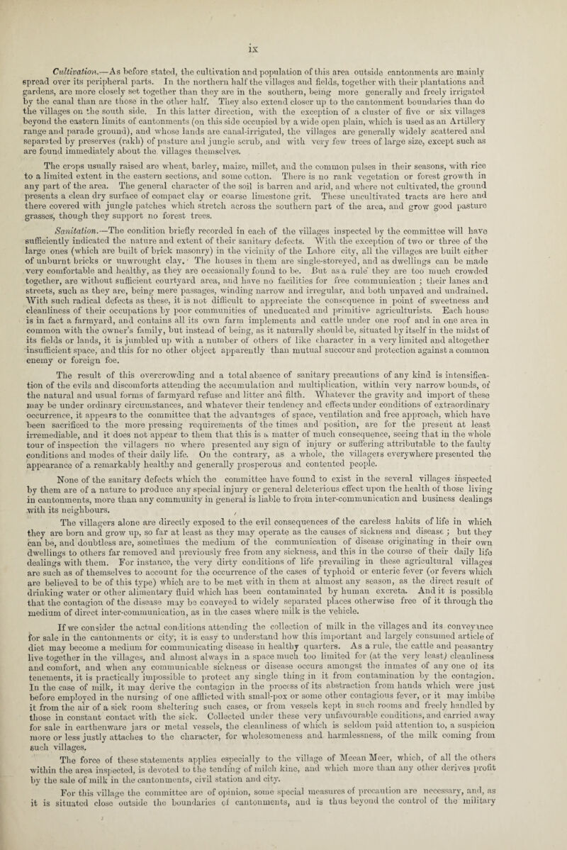 Cultivation.—As before stated, the cultivation and population of this area outside cantonments are mainly spread over its peripheral parts. In the northern half the villages and fields, together with their plantations and gardens, are more closely set together than they are in the southern, being more generally and freely irrigated by the canal than are those in the other half. They also extend closer up to the cantonment boundaries than do the villages on the south side. In this latter direction, with the exception of a cluster of five or six villages beyond the eastern limits of cantonments (on this side occupied by a wide open plain, which is used as an Artillery range and parade ground), and whose lands are canal-irrigated, the villages are generally widely scattered and separated by preserves (rakh) of pasture and jungle scrub, and with very few trees of large size, except such as are found immediately about the villages themselves. The crops usually raised are wheat, barley, maize, millet, and the common pulses in their seasons, with rice to a limited extent in the eastern sections, and some cotton. There is no rank vegetation or forest growth in any part of the area. The general character of the soil is barren and arid, and where not cultivated, the ground presents a clean dry surface of compact clay or coarse limestone grit. These uncultivated tracts are here and there covered with jungle patches which stretch across the southern part of the area, and grow good pasture grasses, though they support no forest trees. Sanitation.—The condition briefly recorded in each of the villages inspected by the committee will have sufficiently indicated the nature and extent of their sanitary defects. With the exception of two or three of the large ones (which are built of brick masonry) in the vicinity of the Lahore city, all the villages are built either of unburnt bricks or unwrought clay.- The houses in them are single-storeyed, and as dwellings can be made very comfortable and healthy, as they are occasionally found to be. But as a rule they are too mucli crowded together, are without sufficient courtyard area, and have no facilities for free communication ; their lanes and streets, such as they are, being mere passages, winding narrow and irregular, and both unpaved and undrained. With such radical defects as these, it is not difficult to appreciate the consequence in point of sweetness and cleanliness of their occupations by poor communities of uneducated and primitive agriculturists. Each house is in fact a farmyard, and contains all its own farm implements and cattle under one roof and in one area in common with the owner’s family, but instead of being, as it naturally should be, situated by itself in the midst of its fields or lands, it is jumbled up with a number of others of like character in a very limited and altogether insufficient space, and this for no other object apparently than mutual succour and protection against a common enemy or foreign foe. The result of this overcrowding and a total absence of sanitary precautions of any kind is intensifica¬ tion of the evils and discomforts attending the accumulation and multiplication, wdthin very narrow bounds, of the natural and usual forms of farmyard refuse and litter and filth. Whatever the gravity and import of these may be under ordinary circumstances, and whatever their tendency and effects under conditions of extraordinary occurrence, it appears to the committee that the advantages of space, ventilation and free approach, which have been sacrificed to the more pressing requirements of the times and position, are for the present at least irremediable, and it does not appear to them that this is a matter of much consequence, seeing that in the whole tour of inspection the villagers no where presented any sign of injury or suffering attributable to the faulty conditions and modes of their daily life. On the contrary, as a whole, the villagers everywhere presented the appearance of a remarkably healthy and generally prosperous and contented people. None of the sanitary defects which the committee have found to exist in the several villages inspected by them are of a nature to produce any special injury or general deleterious effect upon the health of those living in cantonments, more than any community in general is liable to from inter-communication and business dealings with its neighbours. / The villagers alone ane directly exposed to the evil consequences of the careless habits of life in which they are born and grow up, so far at least as they may operate as the causes of sickness and disease ; but they can be, and doubtless are, sometimes the medium of the communication of disease originating in their own dwellings to others far removed and previously free from any sickness, and this in the course of their daily life dealings with them. For instance, the very dirty conditions of life prevailing in these agricultural villages are such as of themselves to account for the occurrence of the cases of typhoid or enteric fever (or fevei’s which are believed to be of this type) which are to be met with in them at almost any season, as the direct result of drinking water or other alimentary fluid which has been contaminated by human excreta. And it is possible that the contagion of the disease may be conveyed to widely separated places otherwise free of it through the medium of direct inter-communication, as in the cases where milk is the vehicle. If we consider the actual conditions attending the collection of milk in the villages and its conveyance for sale in the cantonments or city-, it is easy to understand how this important and largely consumed article of diet may become a medium for communicating disease in healthy quarters. As a rule, the cattle and peasantry live together in the villages, and almost always in a space much too limited for (at the very least) cleanliness and comfort, and when any communicable sickness or disease occurs amongst the inmates of anyone ot its tenements, it is practically impossible to protect any single thing in it from contamination by the contagion. In the case of milk, it may derive the contagion in the process of its abstraction from hands which were just before employed in the nursing of one afflicted with small-pox or some other contagious fever, or it may imbibe it from the air of a sick room sheltering such cases, or from vessels kept in such rooms and freely handled by those in constant contact with the sick. Collected under these very unfavourable conditions, and carried away for sale in earthenware jars or metal vessels, the cleanliness of which is seldom paid attention to, a suspicion more or less justly attaches to the character, for wholesomeness and harmlessness, ol the milk coming from such villages. The force of these statements applies especially to the village of Meean Meer, which, of all the others within the area inspected, is devoted to the tending of milch kine, and which more than any other derives profit by the sale of milk in the cantonments, civil station and city. For this village the committee are of opinion, some special measures of precaution are necessary, and, as it is situated close outside the boundaries of cantonments, and is thus beyond the control of tlio military