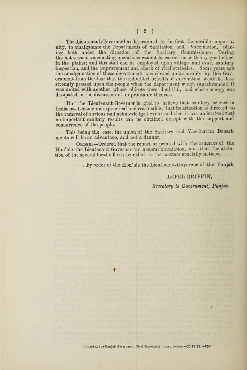 The Lieutenant-Governor ha? determined, at the first favourable opportu¬ nity, to amalgamate the Departments of Sanitation and Vaccination, plac¬ ing both under the direction of the Sanitary Commissioner. During the hot season, vaccinating operations cannot be carried on with any good effect in the plains; and this staff can be employed upon village and town sanitary inspection, and the improvement aad check of vital statistics. Some years ago the amalgamation of these departments was viewed unfavourably by this Gov¬ ernment from the fear that the undoubted benefits of vaccination would be less strongly pressed upon the people when the department which superintended it was united with another whose objects were doubtful, and whose energy was dissipated in the discussion of unprofitable theories. But the Lieutenant-Governor is glad to believe that sanitary science in India has become more practical and reasonable ; that its attention is directed to the removal of obvious and acknowledged evils ; and that it has understood that no important sanitary results can be obtained except with the support and concurrence of the people. This being the case, the union of the Sanitary and Vaccination Depart¬ ments will be an advantage, and not a danger. Order.—Ordered that the report be printed with the remarks of the Hon’ble the Lieutenant-Governor for general circulation, and that the atten¬ tion of the several local officers be called to the matters specially noticed. , By order of the Hon’ble the Lieutenant-Governor of the Punjab. LEPEL GBIEEIN, Secretary to Government, Punjab. t Printed at the Panjab Government Civil Secretariat Pre**, Lahore.—'26-11*78.—215.