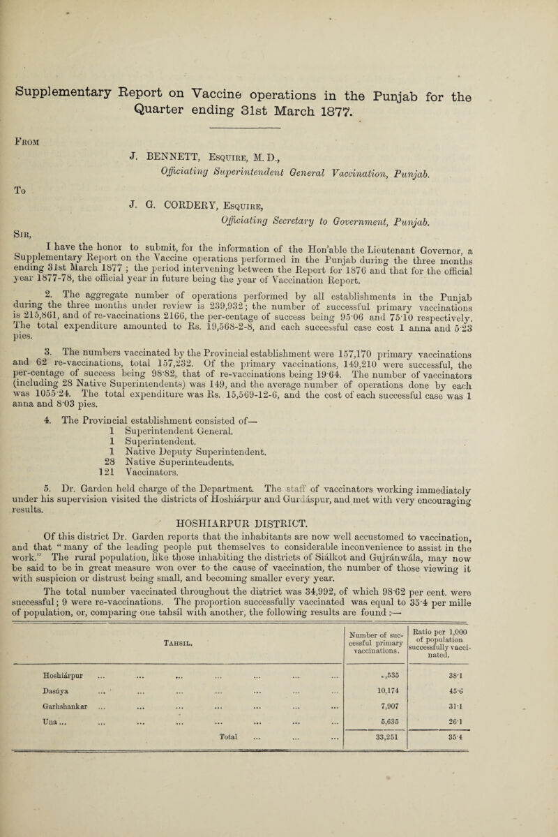 Quarter ending 31st March 1877. From J. BENNETT, Esquire, M. D., Officiating Superintendent General Vaccination, Punjab. To J. G. CORDERY, Esquire, Officiating Secretary to Government, Punjab. Sir, I have the honor to submit, for the information of the Hon’able the Lieutenant Governor, a Supplementaly Repoit on the Vaccine operations performed in the Punjab during the three months ending 31st March 1877 ; the period intervening between the Report for 1876 and that for the official year 18/ /-/8, the official year in future being the year of Vaccination Report. 2. The aggregate number of operations performed by all establishments in the Punjab during the three months under review is 239,932; the number of successful primary vaccinations is 215,861, and of re-vaccinations 2166, the per-centage ot success being 95'06 and 75'10 respectively. The total expenditure amounted to Rs. 19,568-2-8, and each successful case cost 1 anna and 523 pies. 3. The numbers vaccinated by the Provincial establishment were 157,170 primary vaccinations and 62 re-vaccinations, total 157,232. Of the primary vaccinations, 149,210 were successful, the per-centage of success being 98-82, that of re-vaccinations being 1964. The number of vaccinators (including 28 Native Superintendents) was 149, and the average number of operations done by each was 1055 24. The total expenditure was Rs. 15,569-12-6, and the cost of each successful case was 1 anna and 803 pies. 4. The Provincial establishment consisted of— 1 Superintendent General. 1 Superintendent. 1 Native Deputy Superintendent. 28 Native Superinteudents. 121 Vaccinators. 5. Dr. Garden held charge of the Department. The staff of vaccinators working immediately under his supervision visited the districts of Hoshiarpur and Gurdaspur, and met with very encourao-in^ results. HOSHIARPUR DISTRICT. Of this district Dr. Garden reports that the inhabitants are now well accustomed to vaccination, and that “ many of the leading people put themselves to considerable inconvenience to assist in the work.” The rural population, like those inhabiting the districts of Sialkot and Gujranwala, may now be said to be in great measure won over to the cause of vaccination, the number of those viewing it with suspicion or distrust being small, and becoming smaller every year. The total number vaccinated throughout the district was 34,992, of which 98-62 per cent, were successful; 9 were re-vaccinations. The proportion successfully vaccinated was equal to 35 4 per mille of population, or, comparing one tahsil with another, the following results are found :— Tahsil. Number of suc¬ cessful primary vaccinations. Ratio per 1,000 of population successfully vacci¬ nated. Hoshiarpur ... ... ... «/,535 38'1 Dasuya 10,174 450 Garlishankar 7,907 311 Uua... 6,635 261 Total 33,251 354