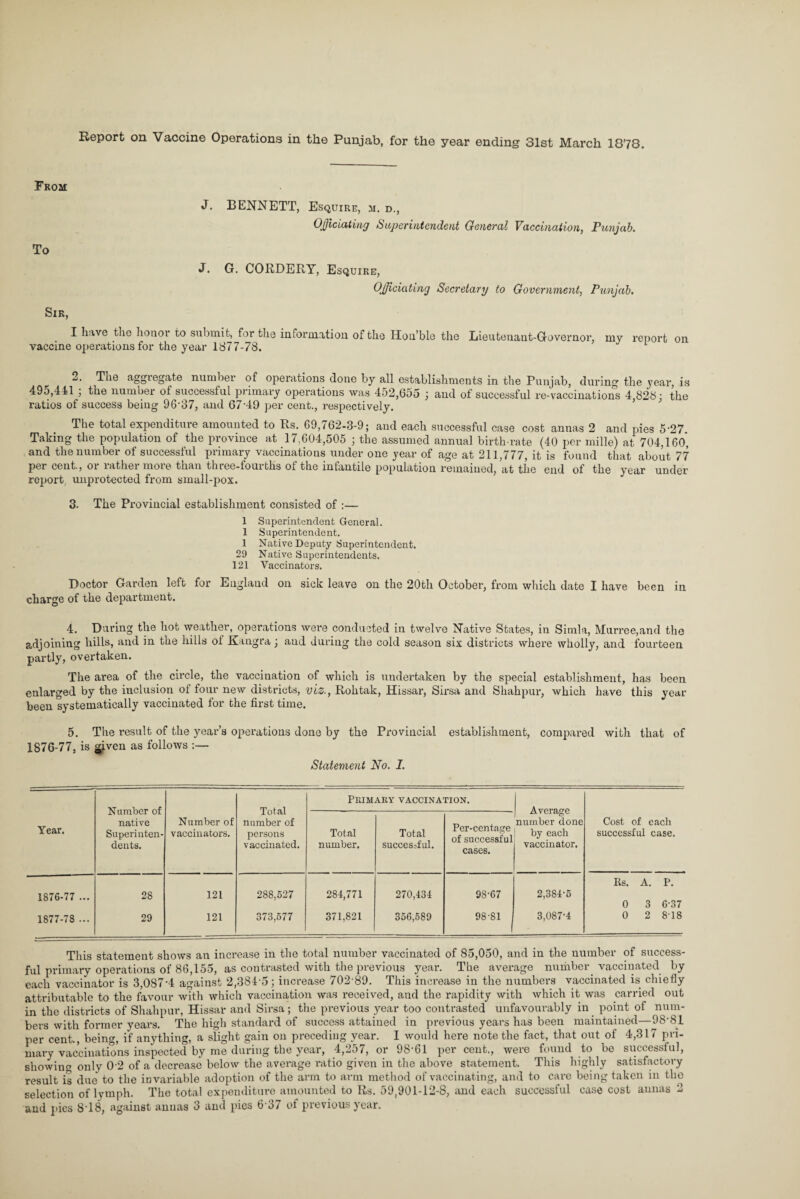 Report on Vaccine Operations in the Punjab, for the year ending 31st March 1878. From To J. BENNETT, Esquire, m. d., Officiating Superintendent General Vaccination, Punjab. J. G. CORDERY, Esquire, Officiating Secretary to Government, Punjab. Sir, I have the honoi to submit, for the information of the Hon’ble the Lieutenant-Governor, my report on vaccine operations for the year 1877-78. 1 2. The aggiegate number of operations done by all establishments in the Punjab, during the \?ear, is 495,411 ; the number of successful primary operations was 452,655 ; and of successful re-vaccinations 4 828: the ratios of success being 96-37, and 67-49 per cent., respectively. The total expenditure amounted to Rs. 69,762-3-9; and each successful case cost annas 2 and pies 5-27. Taking the population of the province at 17,604,505 ; the assumed annual birth-rate (40 per mille) at 704,160, and the number of successful primary vaccinations under one year of age at 211,777, it is found that about 77 per cent., or rather more than three-fourths of the infantile population remained, at the end of the year under report unprotected from small-pox. 3. The Provincial establishment consisted of :— 1 Superintendent General. 1 Superintendent. 1 Native Deputy Superintendent. 29 Native Superintendents. 121 Vaccinators. Doctor Garden left for England on sick leave on the 20th October, from which date I have been in charge of the department. 4. During the hot weather, operations were conducted in twelve Native States, in Simla, Murree,and the adjoining hills, and in the hills of Kangra; and during the cold season six districts where wholly, and fourteen partly, overtaken. The area of the circle, the vaccination of which is undertaken by the special establishment, has been enlarged by the inclusion of four new districts, viz., Rohtak, Hissar, Sirsa and Shahpur, which have this year been systematically vaccinated for the first time. 5. The result of the year’s operations done by the Provincial establishment, compared with that of 1876-77, is ^iven as follows :— Statement No. I. Number of native Superinten¬ dents. Total number of persons vaccinated. Primary vaccination. Average number done by eacli vaccinator. Year. Number of vaccinators. Total number. Total successful. Per-centage of successful cases. Cost of each successful case. 1876-77 ... 28 121 288,627 284,771 270,434 98-67 2,384-6 Rs. A. P. 0 3 6-37 1877-78 ... 29 121 373,677 371,821 356,589 98-81 3,087-4 0 2 8-18 This statement shows an increase in the total number vaccinated of 85,050, and in the number of success¬ ful primary operations of 86,155, as contrasted with the previous year. The average number vaccinated by each vaccinator is 3,0874 against 2,384-5; increase 702-89. This increase in the numbers vaccinated is chiefly attributable to the favour with which vaccination was received, and the rapidity with which it was carried out in the districts of Shahpur, Hissar and Sirsa ; the previous year too contrasted unfavourably in point of num¬ bers with former years. The high standard of success attained in previous years has been maintained—98-81 per cent., being, if anything, a slight gain on preceding year. I would here note the fact, that out of 4,317 pri¬ mary vaccinations inspected by me during the year, 4,257, or 98-61 per cent., were found to be successful, showing only 0-2 of a decrease below the average ratio given in the above statement. This highly satisfactory result is due to the invariable adoption of the arm to arm method of vaccinating, and to care being taken in the selection of lymph. The total expenditure amounted to Rs. 59,901-12-8, and each successful case cost annas 2 and pics 8-18, against annas 3 and pies 6'37 of previous year.