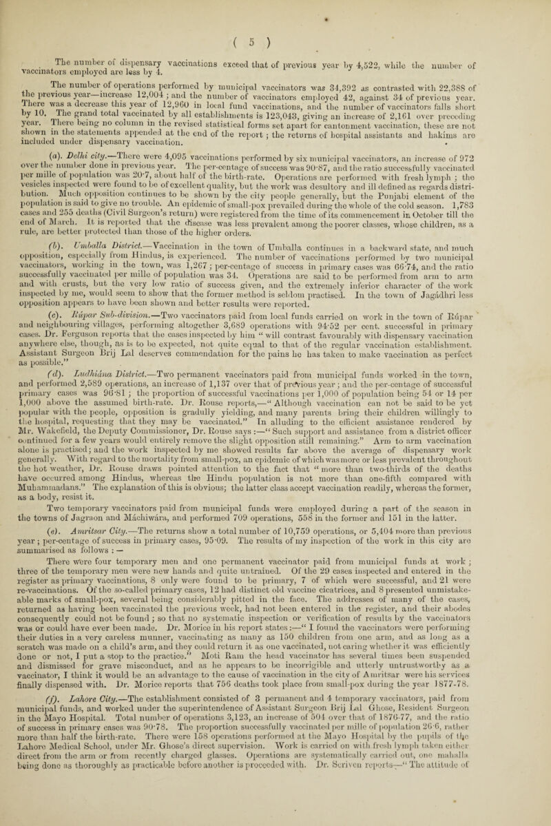 The number 01 dispensary vaccinations exceed that of previous year by 4,522, while the number of vaccinators employed are less by 4. The number of operations performed by municipal vaccinators was 34,392 as contrasted with 22,388 of le pievious yeai inciease 12,004 ; and the number of vaccinators employed 42, against 34 of previous year, llieie was a decrease this year of 12,900 in local fund vaccinations, and the number of vaccinators falls short by 10. Ihe grand total vaccinated by all establishments is 123,043, giving an increase of 2,161 over preceding yeai. llieie being no column in the revised statistical forms set apart for cantonment vaccination, these are not s lown in the statements appended at the end of the report ; the returns of hospital assistants and hakims are included under dispensary vaccination. (a) . Delhi city.—-There were 4,095 vaccinations performed by six municipal vaccinators, an increase of 972 ovei the number done in previous year. The per-centage of success was 9087, and the ratio successfully vaccinated per mille ot population was 20-7, about halt ol the birth-rate. Operations are performed with fresh lymph ; the vesicles inspected were found to be of excellent quality, but the work was desultory and ill defined as regards distri¬ bution. . Much opposition continues to be shown by the city people generally, but the Punjabi element of the population is said to give no trouble. An epidemic of small-pox prevailed during the whole of the cold season. 1,783 cases and 255 deaths (Civil Surgeon s return) were registered from the time of its commencement in October till the end of March. It is reported that the disease was less prevalent among the poorer classes, whose children, as a rule, are better protected than those of the higher orders. (b) . Lmballa District. Vaccination in the town of Umballa continues in a backward state, and much opposition, especially from Hindus, is experienced. The number of vaccinations performed by two municipal vaccinators, working in the town, was 1,267 ; per-centage of success in primary cases was 66'74, and the ratio successfully vaccinated per mille of population was 34. Operations are said to be performed from arm to arm and with crusts, but the very low ratio ot success given, and the extremely inferior character of the work inspected by me, would seem to show that the former method is seldom practised. In the town of Jagadhri less opposition appears to have been shown and better results were reported. (c) . Lupar Sub-division.—Two vaccinators paid from local funds carried on work in the town of Rupar and neighbouring villages, performing altogether 3,689 operations with 94'52 per cent, successful in primary cases. Dr. Ferguson reports that the cases inspected by him “ will contrast favourably with dispensary vaccination anywhere else, though, as is to be expected, not quite equal to that of the regular vaccination establishment. Assistant Surgeon Brij Lai deserves commendation for the pains he has taken to make vaccination as perfect as possible.” (d) . Ludhiana District.—Two permanent vaccinators paid from municipal funds worked in the town, and performed 2,589 operations, an increase of 1,137 over that of previous year ; and the per-centage of successful primary cases was 96‘Sl ; the proportion of successful vaccinations per 1,000 of population being 54 or 14 per 1,000 above the assumed birth-rate. Dr. Rouse reports,—“ Although vaccination can not be said to be yet popular with the people, opposition is gradully yielding, and many parents bring their children willingly to the hospital, requesting that they may be vaccinated.” In alluding to the efficient assistance rendered by Mr. Wakefield, the Deputy Commissioner, Dr. Rouse says :—“ Such support and assistance, from a district officer continued for a few years would entirely remove the slight opposition still remaining.” Arm to arm vaccination alone is practised; and the work inspected by me showed results far above the average of dispensary work generally. With regard to the mortality from small-pox, an epidemic of which was more or less prevalent throughout the hot weather, Dr. Rouse draws pointed attention to the fact that “ more than two-thirds of the deaths have occurred among Hindus, whereas the Hindu population is not more than one-fifth compared with Muhammadans.” The explanation of this is obvious; the latter class accept vaccination readily, whereas the former, as a body, resist it. Two temporary vaccinators paid from municipal funds were employed during a part of the season in the towns of Jagraon and Machiwara, and performed 709 operations, 558 in the former and 151 in the latter. (e) . Amritsar City.—The returns show a total number of 10,759 operations, or 5,404 more than previous year ; per-centage of success in primary cases, 95-09. The results of my inspection of the work in this city are summarised as follows : — There Were four temporary men and one permanent vaccinator paid from municipal funds at work ; three of the temporary men were new hands and quite untrained. Of the 29 cases inspected and entered in the register as primary vaccinations, 8 only were found to be primary, 7 of which were successful, and 21 were re-vaccinations. Of the so-called primary cases, 12 had distinct old vaccine cicatrices, and 8 presented unmistake- able marks of small-pox, several being considerably pitted in the face. The addresses of many of the cases, returned as having been vaccinated the previous week, had not been entered in the register, and their abodes consequently could not be found ; so that no systematic inspection or verification of results by the vaccinators was or could have ever been made. Dr. Morice in his report states:—“ I found the vaccinators were performing their duties in a very careless munner, vaccinating as many as 150 children from one arm, and as long as a scratch was made on a child’s arm, and they could return it as one vaccinated, not caring whether it was efficiently done or not, I put a stop to the practice.” Moti Ram the head vaccinator has several times been suspended and dismissed for grave misconduct, and as he appears to be incorrigible and utterly untrustworthy as a vaccinator, I think it would be an advantage to the cause of vaccination in the city of Amritsar were his services finally dispensed with. Dr. Morice reports that 756 deaths took place from small-pox during the year 1877-78. (f) . Lahore City.—The establishment consisted of 3 permanent and 4 temporary vaccinators, paid from municipal funds, and worked under the superintendence of Assistant Surgeon Brij Lai Ghose, Resident Surgeon in the Mayo Hospital. Total number of operations 3,123, an increase of 504 over that of 1876-77, and the ratio of success in primary cases was 90'78. The proportion successfully vaccinated per mille of population 26-6, rather more than half the birth-rate. There were 158 operations performed at the Mayo Hospital by the pupils of tlje Lahore Medical School, under Mr. Gliose’s direct supervision. Work is carried on with fresh lymph taken cither direct from the arm or from recently charged glasses. Operations are systematically carried out, one maballa being done as thoroughly as practicable before another is proceeded with. Dr. Scriven reports—“ The attitude of