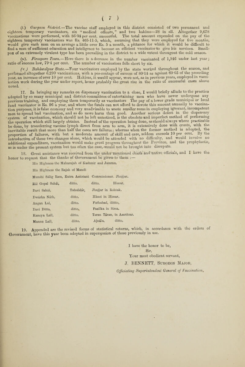 (/.) Gurgaon district.—The vaccine staff employed in this district consisted of two permanent and eighteen temporary vaccinators, six “ medical officers, ” and two hakims—28 in all. Altogether 9,G78 vaccinations were performed, with 86-34 per cent, successful. The total amount expended on the pay of the eighteen temporary vaccinators was Rs. 465-11-5, which, assuming that they were employed for five months, would give each man on an average a little over Rs. 5 a month, a pittance for which it would be difficult to find a man of sufficient education and inteligence to become an efficient vaccinator to give bis services. Small¬ pox of an extremely virulent type has been prevailing in the district to a wide extent througout the cold season. (h). Firozpore Town.—Here there is a decrease in the number vaccinated of 1,946 under last year; ratio of success low, 79-4 per cent. The number of vaccinators falls short by six. (y.) Bahawalpur State.—Four vaccinators employed by the state worked throughout the season, and performed altogether 6,290 vaccinations, with a per-centage of success of 80T4 as against 69-65 of the preceding year, an increase of over 10 per cent. Hakims, it would appear, were not, as in previous years, employed in vacci¬ nation work during the year under report, hence probably the great rise in the ratio of successful cases above noted. 17. In bringing my remarks on dispensary vaccination to a close, I would briefly allude to the practice adopted by so many municipal and district committees of entertaining men who have never undergone any previous training, and employing them temporarily as vaccinators The pay of a lower grade municipal or local fund vaccinator is Rs. 96 a year, and where the funds can not afford to devote this amount annually to vaccina¬ tion purposes, it is false economy and very unadvisable to waste smaller sums in employing ignorant, incompetent men to spread bad vaccination, and so do more harm than good. Another serious defect in the dispensary system of vaccination, which should not be left unnoticed, is the obsolete and imperfect method of performing the operation which still largely obtains. Instead of the operation being done, as should always where practicable be done, by transferring vaccine lymph direct from arm to arm, it is extensively done with crusts, with the inevitable result that more than half the cases are failures: whereas when the former method is adopted, the proportion of failures, with but a moderate amount of skill and care, seldom exceeds 10 per cent. By the introduction of these two changes alone, which would be attended with no difficulty, and would involve no additional expenditure, vaccination would make great progress throughout the Province, and the prophylactic, as is under the present system but too often the case, -would not be brought into disrepute. 18. Great assistance was received from the under mentioned chiefs and native officials, and I have the honor to request that the thanks of Government be given-to them :— His Highness the Maharajah of Kashmir and Jummu. His Highness the Rajah of Mandi Munshi Salig Ram, Extra Assistant Commissioner. Jhajjar. Rai Gopal Sahai, ditto, Davi Sahai, Tahsildar, Dwarka Nath, ditto. Angan Lai, ditto. Davi Ditta, ditto,, Kaneya Lall, ditto. Mannu Lall, ditto. ditto. Hissar. Jhajjar in Rohtak. HSmsi in Hissar, Fathabad, dittto, Fazilka in Sirsa, Taran Tar an, in Amritsar. Ajnala, ditto. 19. Appended are the revised forms of statistical returns, which, in accordance with the orders of Government, have this year been adopted in supersession of those previously in use. I have the honor to be, Sir, Your most obedient servant, J. BENNETT, Surgeon Major, Officiating Superintendent General of Vaccination,