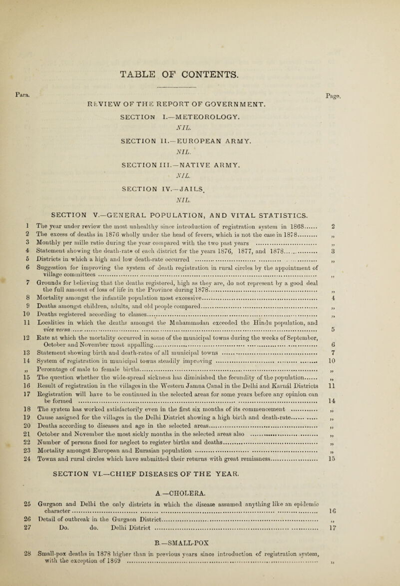 TABLE OF CONTENTS. Para. Page. REVIEW OF THE REPORT OF GOVERNMENT. SECTION I.—METEOROLOGY. NIL. SECTION II. —EUROPEAN ARMY. NIL. SECTION III. —NATIVE ARMY. NIL. SECTION IV.-JAILS « NIL. SECTION V.—GENERAL POPULATION, AND VITAL STATISTICS. 1 The year under review the most unhealthy since introduction of registration system in 1868. 2 2 The excess of deaths in 1876 wholly under the head of fevers, which is not the casein 1878. „ 3 Monthly per mille ratio during the year compared with the two past years . „ 4 Statement showing the death-rate of each district for the years 1876, 1877, and 1878. 3 5 Districts in which a high and low death-rate occurred . ,, 6 Suggestion for improving the system of death registration in rural circles by the appointment of village committees . ,, 7 Grounds for believing that the deaths registered, high as they are, do not represent by a good deal the full amount of loss of life in the Province during 1878. „ 8 Mortality amongst the infantile population most excessive. 4 9 Deaths amongst children, adults, and old people compared. „ 10 Deaths registered according to classes..... ,, 11 Localities in which the deaths amongst the Muhammadan exceeded the Hindu population, and vice versa.... 5 12 Rate at which the mortality occurred in some of the municipal towns during the weeks of September, October and November most appalling...... 6 13 Statement showing birth and death-rates of all municipal towns .. 7 14 System of registration in municipal towns steadily improving . 10 „ Percentage of male to female births. „ 15 The question whether the wide-spread sickness has diminished the fecundity of the population. ,, 16 Result of registration in the villages in the Western Jamna Canal in the Delhi and Karnal Districts 11 1 7 Registration will have to be continued in the selected areas for some years before any opinion can be formed . 14 18 The system has worked satisfactorily even in the fii’st six months of its commencement . „ 19 Cause assigned for the villages in the Delhi District showing a high birth and death-rate.. „ 20 Deaths according to diseases and age in the selected areas. ,, 21 October and November the most sickly months in the selected areas also . ,, 22 Number of persons fined for neglect to register births and deaths. „ 23 Mortality amongst European and Eurasian population . „ 24 Towns and rural circles which have submitted their retmms with great remissness. 15 SECTION VI.—CHIEF DISEASES OF THE YEAR. A—CHOLERA. 25 Gurgaon and Delhi the only districts in which the disease assumed anything like an epidemio character. 16 26 Detail of outbreak in the Gurgaon District... ,, 27 Do. do. Delhi District . 17 B.-SMALLPOX 28 Small-pox deaths iti 1878 higher than in previous years since introduction of registration system, with the exception of 1869 .......