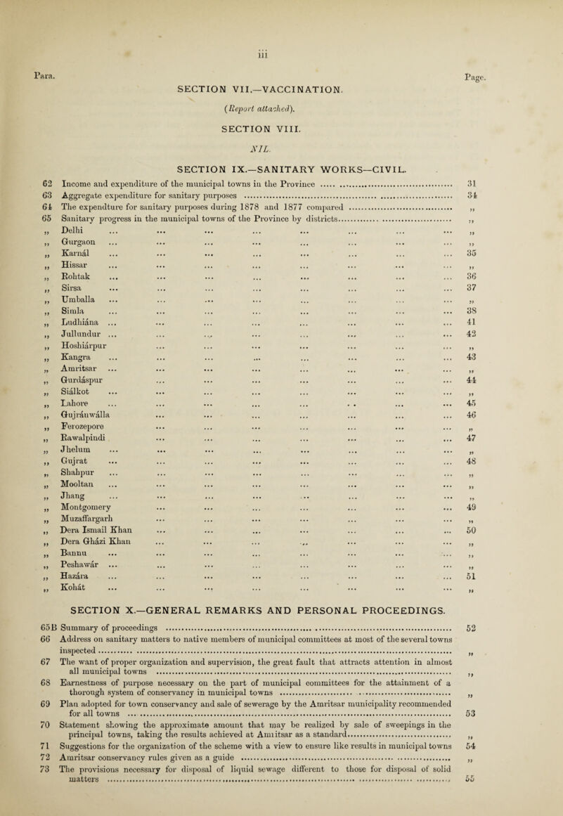 ara. SECTION VII—VACCINATION. (Report attached). SECTION VIII. NIL. Page. SECTION IX.—SANITARY WORKS—CIVIL. 62 Income and expenditure of tlie municipal towns in the Province .. 63 Aggregate expenditure for sanitary purposes . 61 The expendture for sanitary purposes during 1878 and 1877 compared . 65 Sanitary progress in the municipal towns of the Province by districts 19 Delhi ••• ••• ••• • • • 11 Gurgaon ••* . . . ••• 11 Karnal • • • t M ••• • • • 11 Hissar • • • . « • . « « ... 11 Rolitak • •• ••• ••• • • • 11 Sirsa • » • ••• ••• ... 11 Umballa ... .•» ... 11 Simla • • • • « • . . . 11 Ludhiana ... • • • • • • . . » 11 Jullundur ... ... . ,<# ... 11 Hoshiarpur ... 11 Kangra 11 Amritsar • •• • . • 11 Gurdaspur 11 Sialkot • . • 11 Lahore ... ••• ... ... 11 Gujr&u walla Mt ••• , . . 11 Ferozepore 11 Rawalpindi ••• • . • 11 Jhelum ... ... ... 11 Gujrat ... ... » . . • • • 91 Shahpur ... ... ••• • . . 11 Mooltan . * i ... ... 11 Jhang ... ... ... 11 Montgomery • • • • • • ... 11 Muzaffargarh 11 Dera Ismail Khan ... ••• ,,, 11 Dera Ghazi Khan ... • • • ... 11 Bannu • » • ••• , , , • • • 11 Peshawar • •• ••• ... 91 Hazara ... ... ... 11 Koliat ... * * ? • . • 31 31 >5 11 11 i i 35 36 37 38 41 42 11 43 44 45 46 47 >» 48 » it 11 49 50 11 11 19 51 99 SECTION X.—GENERAL REMARKS AND PERSONAL PROCEEDINGS. 65B Summary of proceedings ... 52 66 Address on sanitary matters to native members of municipal committees at most of the several towns inspected..... „ 67 The want of proper organization and supervision, the great fault that attracts attention in almost all municipal towns ... ,, 68 Earnestness of purpose necessary on the part of municipal committees for the attainment of a thorough system of conservancy in municipal towns . ... „ 69 Plan adopted for town conservancy and sale of sewerage by the Amritsar municipality recommended for all towns ... ..... 53 70 Statement showing the approximate amount that may be realized by sale of sweepings in the principal towns, taking the results achieved at Annitsar as a standard. ,, 71 Suggestions for the organization of the scheme with a view to ensure like results in municipal towns 54 72 Amritsar conservancy rules given as a guide . ,, 73 The provisions necessary for disposal of liquid sewage different to those for disposal of solid matters ........ 55