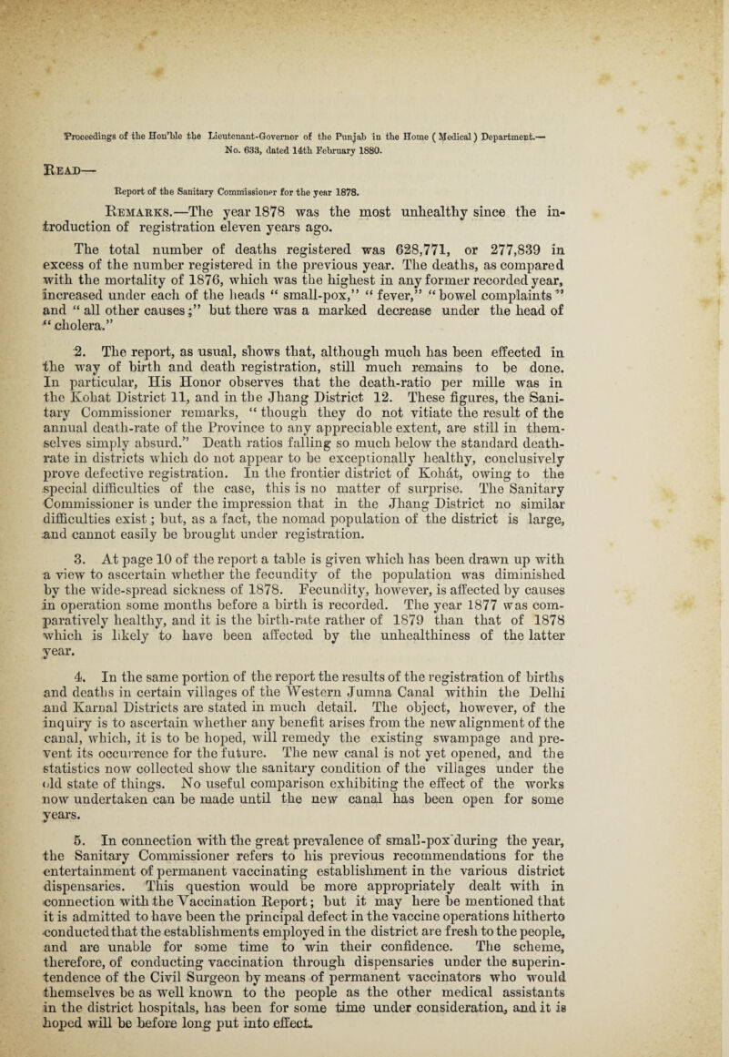 Proceedings of the Hon’ble the Lieutenant-Governor of the Punjab in the Home ( Medical) Department.— No. 633, dated 14th February 1880. Bead— Report of the Sanitary Commissioner for the year 1878. Remarks.—The year 1878 was the most unhealthy since the in¬ troduction of registration eleven years ago. The total number of deaths registered was 628,771, or 277,839 in excess of the number registered in the previous year. The deaths, as compared with the mortality of 1876, which was the highest in any former recorded year, increased under each of the heads “ small-pox,” “ fever,” “bowel complaints1’ and “ all other causes;” but there was a marked decrease under the head of cholera.” 2. The report, as usual, shows that, although much has been effected in the way of birth and death registration, still much remains to be done. In particular, His Honor observes that the death-ratio per miile was in the Kohat District 11, and in the Jhang District 12. These figures, the Sani¬ tary Commissioner remarks, “ though they do not vitiate the result of the annual death-rate of the Province to any appreciable extent, are still in them¬ selves simply absurd.” Death ratios falling so much below the standard death- rate in districts which do not appear to he exceptionally healthy, conclusively prove defective registration. In the frontier district of Kohat, owing to the .special difficulties of the case, this is no matter of surprise. The Sanitary Commissioner is under the impression that in the Jhang District no similar difficulties exist; but, as a fact, the nomad population of the district is large, and cannot easily he brought under registration. 3. At page 10 of the report a table is given which has been drawn up with a view to ascertain whether the fecundity of the population was diminished by the wide-spread sickness of 1878. Fecundity, however, is affected by causes in operation some months before a birth is recorded. The year 1877 was com¬ paratively healthy, and it is the birth-rate rather of 1879 than that of 1878 which is likely to have been affected by the unhealthiness of the latter year. 4. In the same portion of the report the results of the registration of births and deaths in certain villages of the Western Jumna Canal within the Delhi and Karnal Districts are stated in much detail. The object, however, of the inquiry is to ascertain whether any benefit arises from the new alignment of the canal, which, it is to he hoped, will remedy the existing swampage and pre¬ vent its occurrence for the future. The new canal is not yet opened, and the statistics now collected show the sanitary condition of the villages under the old state of things. No useful comparison exhibiting the effect of the works now undertaken can be made until the new canal has been open for some years. 5. In connection with the great prevalence of small-poxduring the year, the Sanitary Commissioner refers to his previous recommendations for the entertainment of permanent vaccinating establishment in the various district dispensaries. This question would be more appropriately dealt with in eonnection with the Vaccination Report; but it may here be mentioned that it is admitted to have been the principal defect in the vaccine operations hitherto •conducted that the establishments employed in the district are fresh to the people, and are unable for some time to win their confidence. The scheme, therefore, of conducting vaccination through dispensaries under the superin¬ tendence of the Civil Surgeon by means of permanent vaccinators who would themselves be as well known to the people as the other medical assistants in the district hospitals, has been for some time under consideration, and it is hoped will be before long put into effect.