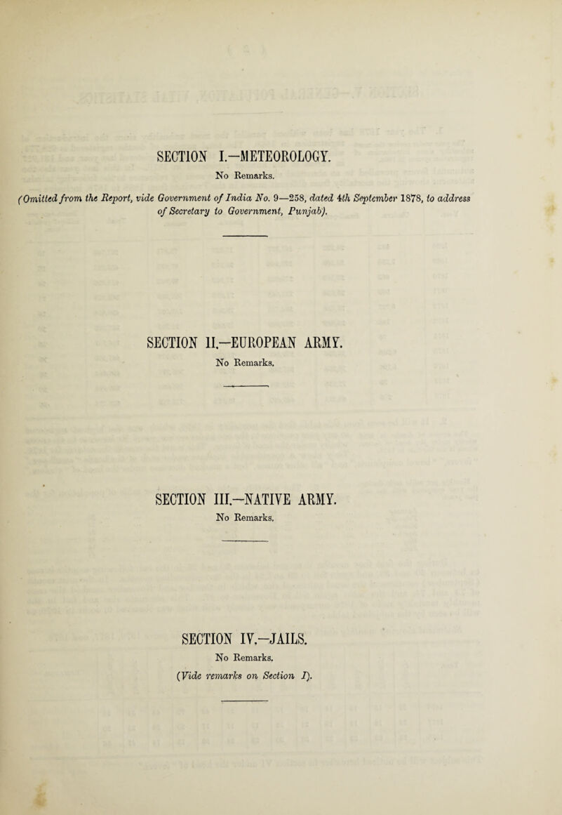 SECTION I.-METEOROLOGY. No Remarks. (Omitted from the Report, vide Government of India No. 9—258, dated 4th September 1878, to address of Secretary to Government, Punjab). SECTION II—EUROPEAN ARMY. No Remarks, SECTION III—NATIVE ARMY. No Remarks, SECTION IV.—JAILS. No Remarks.