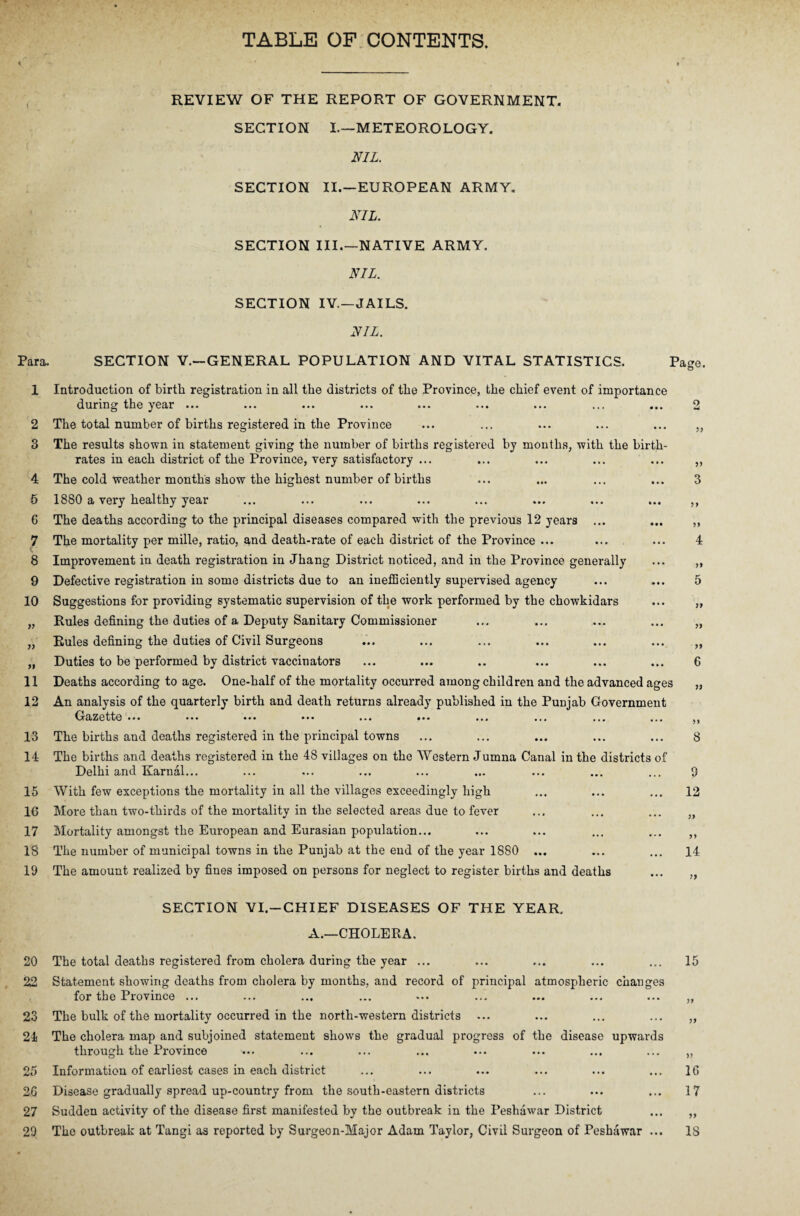 TABLE OF CONTENTS. Para. 1 2 3 4 5 6 7 t 8 9 10 77 77 11 12 13 14 15 16 17 18 19 20 22 23 24 25 26 27 29 REVIEW OF THE REPORT OF GOVERNMENT. SECTION I—METEOROLOGY. NIL. SECTION II.—EUROPEAN ARMY. NIL. SECTION III.—NATIVE ARMY. NIL. SECTION IV.—JAILS. NIL. SECTION V.—GENERAL POPULATION AND VITAL STATISTICS. Page. Introduction of birth registration in all the districts of the Province, the chief event of importance during the year ... The total number of births registered in the Province The results shown in statement giving the number of births registered by months, with the birth¬ rates in each district of the Province, very satisfactory ... The cold weather months show the highest number of births 1880 a very healthy year The deaths according to the principal diseases compared with the previous 12 years ... The mortality per mille, ratio, and death-rate of each district of the Province ... Improvement in death registration in Jhang District noticed, and in the Province generally Defective registration in some districts due to an inefficiently supervised agency Suggestions for providing systematic supervision of the work performed by the chowkidars Rules defining the duties of a Deputy Sanitary Commissioner Rules defining the duties of Civil Surgeons Duties to be performed by district vaccinators Deaths according to age. One-half of the mortality occurred among children and the advanced ages An analysis of the quarterly birth and death returns already published in the Punjab Government Gazette ••• . •• • • • ... ... ... ... ... ... ... The births and deaths registered in the principal towns The births and deaths registered in the 48 villages on the Western Jumna Canal in the districts of Delhi and Karnal... With few exceptions the mortality in all the villages exceedingly high More than two-thirds of the mortality in the selected areas due to fever Mortality amongst the European and Eurasian population... The number of municipal towns in the Punjab at the end of the year 1880 ... The amount realized by fines imposed on persons for neglect to register births and deaths 2 5> 3 77 4 77 5 77 6 9 12 77 14 7} SECTION VI.—CHIEF DISEASES OF THE YEAR. A.—CHOLERA. The total deaths registered from cholera during the year ... Statement showing deaths from cholera by months, and record of principal atmospheric changes for the Province ... The bulk of the mortality occurred in the north-western districts The cholera map and subjoined statement shows the gradual progress of the disease upwards through the Province Information of earliest cases in each district Disease gradually spread up-country from the south-eastern districts Sudden activity of the disease first manifested by the outbreak in the Peshawar District The outbreak at Tangi as reported by Surgeon-Major Adam Taylor, Civil Surgeon of Peshawar ... 15 77 77 77 16 17 77 IS
